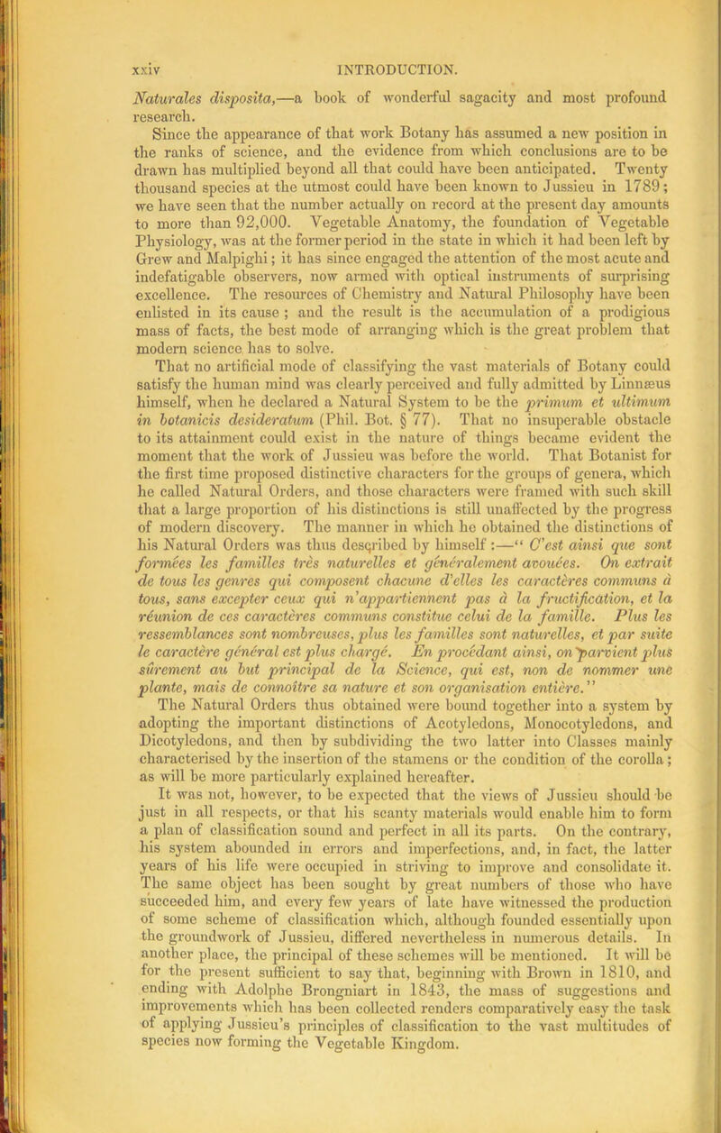 Naturales disposita,—a book of wonderful sagacity and most profound research. Since the appearance of that work Botany has assumed a new position in the ranks of science, and the evidence from which conclusions are to be drawn has multiplied beyond all that covdd have been anticipated. Twenty thousand species at the utmost could have been known to Jussieu in 1789; we have seen that the number actually on record at the present day amounts to more than 92,000. Vegetable Anatomy, the foundation of Vegetable Physiology, was at the former period in the state in which it had been left by Grew and Malpighi; it has since engaged the attention of the most acute and indefatigable observers, now armed with optical instruments of surprising excellence. The resources of Chemistry and Natural Philosophy have been enlisted in its cause ; and the result is the accumulation of a prodigious mass of facts, the best mode of arranging which is the great problem that modern science has to solve. That no artificial mode of classifying the vast materials of Botany could satisfy the human mind was clearly perceived and fully admitted by Linnaeus himself, when he declared a Natural System to be the primum et ultimum in botanicis desideratum (Phil. Bot. § 77). That no insuperable obstacle to its attainment could exist in the nature of things became evident the moment that the work of Jussieu was before the world. That Botanist for the first time proposed distinctive characters for the groups of genera, which he called Natural Orders, and those characters were framed with such skill that a large proportion of his distinctions is still unaffected by the progress of modern discovery. The manner in which he obtained the distinctions of his Natural Orders was thus described by himself :—“ C'est ainsi que sont formees les families tres naturelles et generalement avoitees. On extrait de tous les genres qui composent chacune d'clles les caracteres communs d tons, sans exccpter ceux qui n appartiennent pas d la fructification, et la reunion de ces caracteres communs constitue celui de la famille. Plus les ressemblances sont nombreuses, plus les families sont naturelles, et par suite le caractere general est plus charge. En procedant ainsi, on 'parvient plus surement au but principal de la Science, qui est, non de nommer une plante, mais de connoitre sa nature et son organisation entierc. ” The Natural Orders thus obtained were bound together into a system by adopting the important distinctions of Acotylcdons, Monocotyledons, and Dicotyledons, and then by subdividing the two latter into Classes mainly characterised by the insertion of the stamens or the condition of the corolla; as will be more particularly explained hereafter. It was not, however, to be expected that the views of Jussieu should be just in all respects, or that his scanty materials would enable him to form a plan of classification sound and perfect in all its parts. On the contrary, his system abounded in errors and imperfections, and, in fact, the latter years of his life were occupied in striving to improve and consolidate it. The same object has been sought by great numbers of those who have succeeded him, and every few years of late have witnessed the production of some scheme of classification which, although founded essentially upon the groundwork of Jussieu, differed nevertheless in numerous details. In another place, the principal of these schemes will be mentioned. It will be for the present sufficient to say that, beginning with Brown in 1810, and ending with Adolphe Brongniart in 1843, the mass of suggestions and improvements which has been collected renders comparatively easy the task of applying Jussieu’s principles of classification to the vast multitudes of species now forming the Vegetable Kingdom.