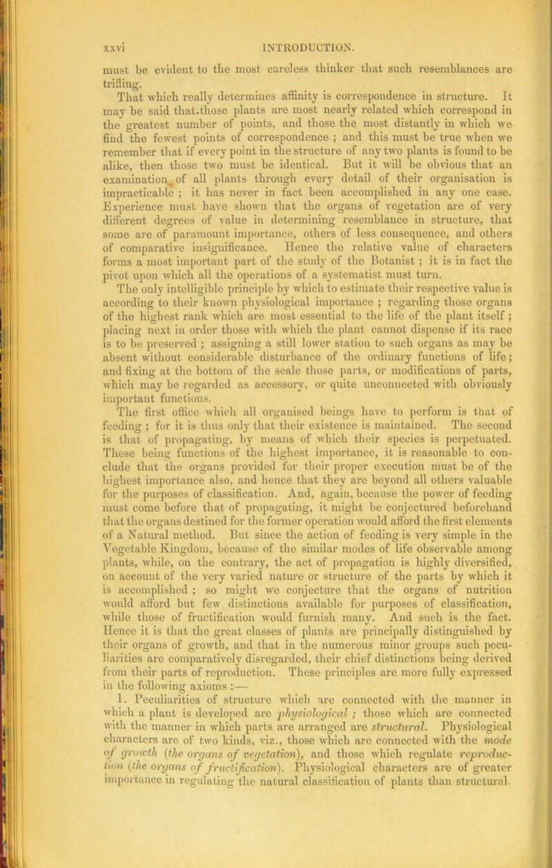 must be evident to the most careless thinker that such resemblances are trifling. That which really determines affinity is correspondence in structure. It may be said that.those plants are most nearly related which correspond in the greatest number of points, and those the most distantly in which we find the fewest points of correspondence ; and this must be true when we remember that if every point in the structure of any two plants is found to be alike, then those two must be identical. But it will be obvious that an examination, of all plants through every detail of their organisation is impracticable ; it has never in fact been accomplished in any one case. Experience must have shown that the organs of vegetation are of very different degrees of value in determining resemblance in structure, that some are of paramount importance, others of less consequence, aud others of comparative insignificance. Hence the relative value of characters forms a most important part of the stud}' of the Botanist ; it is in fact the pivot upon which all the operations of a systematist must turn. The only intelligible principle by which to estimate their respective value is according to their known physiological importance ; regarding those organs of the highest rank which are most essential to the life of the plant itself ; placing next in order those with which the plant cannot dispense if its race is to be preserved ; assigning a still lower statiou to such organs as may be absent without considerable disturbance of the ordinary functions of life; and fixing at the bottom of the scale those parts, or modifications of parts, which may be regarded as accessory, or quite unconnected with obviously important functions. The first office which all organised beings have to perform is that of feeding ; for it is thus only that their existence is maintained. The second is that of propagating, by means of which their species is perpetuated. These being functions of the highest importance, it is reasonable to con- clude that the organs provided for their proper execution must be of the highest importance also, and hence that they are beyond all others valuable for the purposes of classification. And, again, because the power of feeding must come before that of propagating, it might be conjectured beforehand that the organs destined for the former operation would afford the first elements of a Natural method. But since the action of feeding is very simple in the Vegetable Kingdom, because of the similar modes of life observable among plants, while, on the contrary, the act of propagation is highly diversified, on account of the very varied nature or structure of the parts by which it is accomplished ; so might we conjecture that the organs of nutrition would afford but few distinctions available for purposes of classification, while those of fructification would furnish many. And such is the fact. Hence it is that the great classes of plants are principally distinguished by their organs of growth, and that in the numerous minor groups such pecu- liarities arc comparatively disregarded, their chief distinctions being derived from their parts of reproduction. These principles are more fully expressed in the following axioms :— 1. Peculiarities of structure which are connected with the manner in which a plant is developed are physiological ; those which are connected with the manner in which parts are arranged are structural. Physiological characters are of two kinds, viz., those which are connected with the mode of growth (the organs of vegetation), and those which regulate reproduc- tion (the organs of fructification). Physiological characters are of greater importance in regulating the natural classification of plants than structural