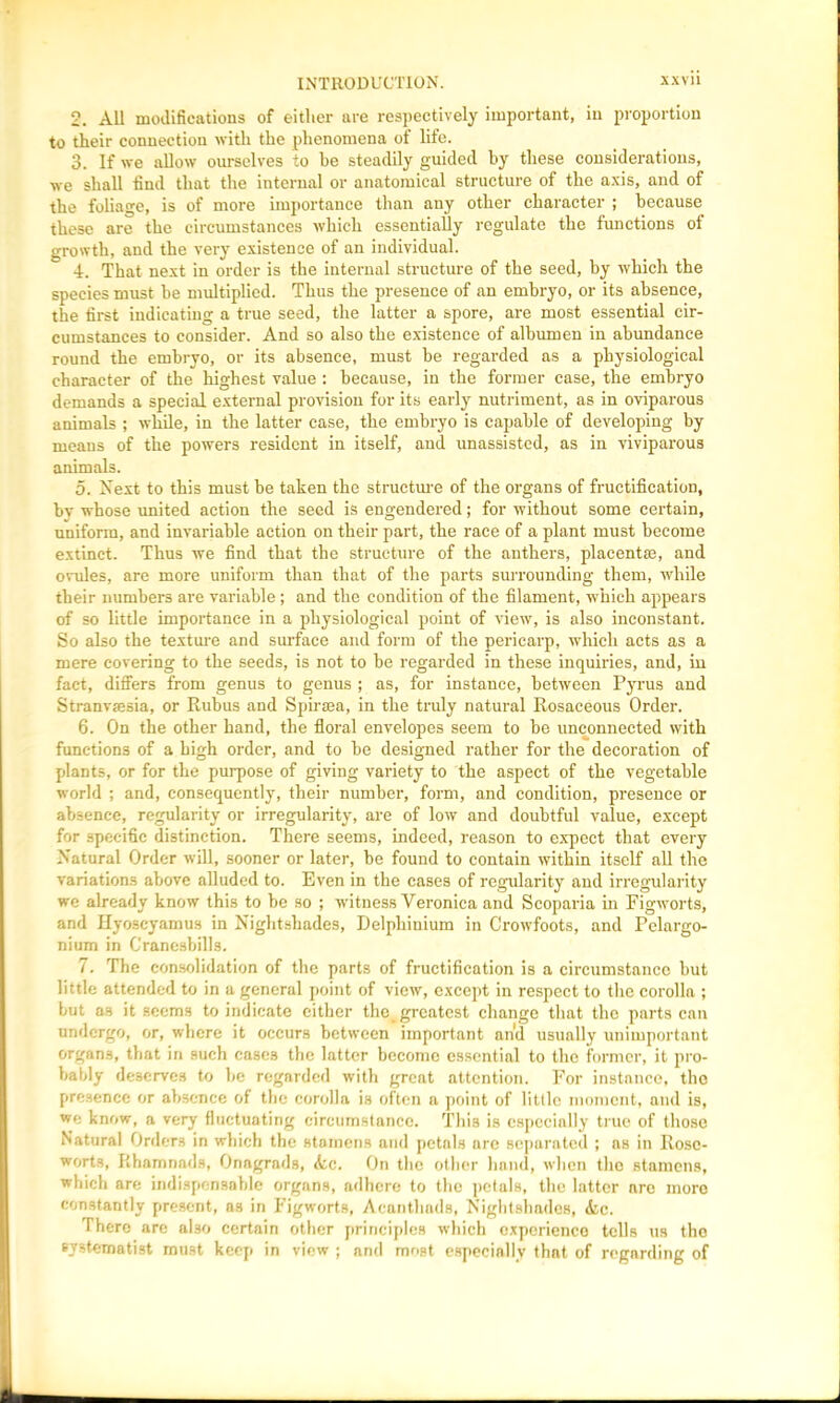 2. All modifications of either are respectively important, in proportion to their connection with the phenomena of life. 3. If we allow ourselves to he steadily guided by these considerations, we shall find that the internal or anatomical structure of the axis, and of the foliage, is of more importance than any other character ; because these are the circumstances which essentially regulate the functions of growth, and the very existence of an individual. •4. That next in order is the internal structure of the seed, by which the species must be multiplied. Thus the presence of an embryo, or its absence, the first indicating a true seed, the latter a spore, are most essential cir- cumstances to consider. And so also the existence of albumen in abundance round the embryo, or its absence, must be regarded as a physiological character of the highest value : because, in the former case, the embryo demands a special external provision for its early nutriment, as in oviparous animals ; while, in the latter case, the embryo is capable of developing by means of the powers resident in itself, and unassisted, as in viviparous animals. 5. Next to this must be taken the structure of the organs of fructification, bv whose united action the seed is engendered; for without some certain, uniform, and invariable action on their part, the race of a plant must become extinct. Thus we find that the structure of the anthers, placentae, and ovules, are more uniform than that of the parts surrounding them, while their numbers are variable; and the condition of the filament, which appears of so little importance in a physiological point of view, is also inconstant. So also the texture and surface and form of the pericarp, winch acts as a mere covering to the seeds, is not to be regarded in these inquiries, and, in fact, differs from genus to genus ; as, for instance, between Pyrus and Stranvffisia, or Rubus and Spiraea, in the truly natural Rosaceous Order. 6. On the other hand, the floral envelopes seem to be unconnected with functions of a high order, and to be designed rather for the decoration of plants, or for the purpose of giving variety to the aspect of the vegetable world ; and, consequently, their number, form, and condition, presence or absence, regularity or irregularity, are of low and doubtful value, except for specific distinction. There seems, indeed, reason to expect that every Natural Order will, sooner or later, be found to contain within itself all the variations above alluded to. Even in the cases of regularity and irregularity we already know this to be so ; witness Veronica and Scoparia in Figworts, and Hyoseyamus in Nightshades, Delphinium in Crowfoots, and Pelargo- nium in Cranesbill3. 7. The consolidation of the parts of fructification is a circumstance but little attended to in a general point of view, except in respect to the corolla ; but as it seems to indicate either the_ greatest change that the parts can undergo, or, where it occurs between important an'd usually unimportant organs, that in such cases the latter become essential to the former, it pro- bably deserves to be regarded with great attention. For instance, the presence or absence of the corolla is often a point of little moment, and is, we know, a very fluctuating circumstance. This is especially true of those Natural Orders in which the stamens and petals arc separated ; as in Rose- worts, Rhamnad3, Onagrads, Ac. On the other hand, when tho stamens, which are indispensable organs, adhere to the petals, the latter are more constantly present, as in Figworts, Acanthads, Nightshades, Ac. There are also certain other principles which experience tells us tho systematist must keep in view ; and most especially that of regarding of
