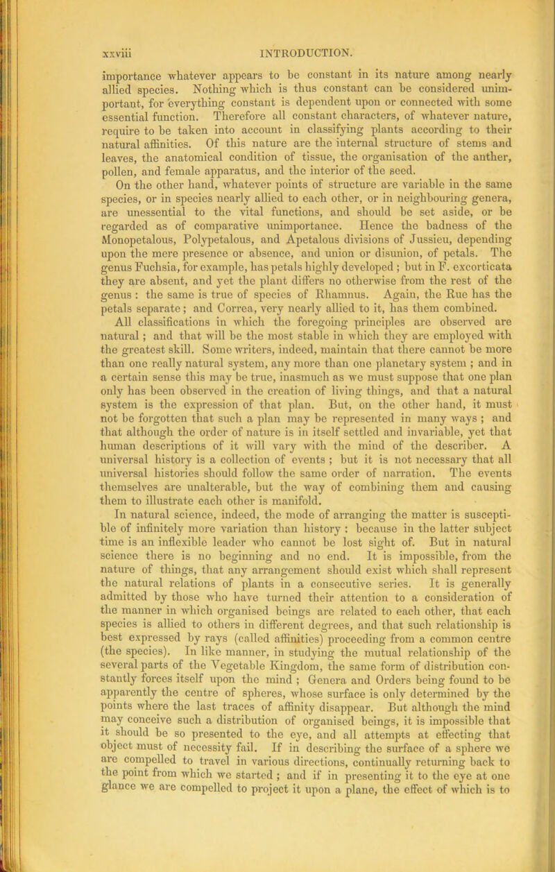 importance whatever appears to be constant in its nature among nearly allied species. Nothing which is thus constant can he considered unim- portant, for everything constant is dependent upon or connected with some essential function. Therefore all constant characters, of whatever nature, require to he taken into account in classifying plants according to their natural affinities. Of this nature are the internal structure of stems and leaves, the anatomical condition of tissue, the organisation of the anther, pollen, and female apparatus, and the interior of the seed. On the other hand, whatever points of structure are variable in the same species, or in species nearly allied to each other, or in neighbouring genera, are unessential to the vital functions, and should he set aside, or be regarded as of comparative unimportance. Hence the badness of the Monopetalous, Polypetalous, and Apetalous divisions of Jussieu, depending upon the mere presence or absence, and union or disunion, of petals. The genus Fuchsia, for example, has petals highly developed ; hut in F. excorticata they are absent, and yet the plant differs no otherwise from the rest of the genus : the same is true of species of Rliamnus. Again, the Rue has the petals separate; and Correa, very nearly allied to it, has them combined. All classifications in which the foregoing principles are observed are natural; and that will be the most stable in which they are employed with the greatest skill. Some writers, indeed, maintain that there cannot he more than one really natural system, any more than one planetary system ; and in a certain sense this may be true, inasmuch as we must suppose that one plan only has been observed in the creation of living things, and that a natural system is the expression of that plan. But, on the other hand, it must not be forgotten that such a plan may be represented in many ways ; and that although the order of nature is in itself settled and invariable, yet that human descriptions of it will vary with the mind of the describes A universal history is a collection of events ; but it is not necessary that all universal histories should follow the same order of narration. The events themselves are unalterable, but the way of combining them and causing them to illustrate each other is manifold. In natural science, indeed, the mode of arranging the matter is suscepti- ble of infinitely more variation than history : because in the latter subject time is an inflexible leader who cannot he lost sight of. But in natural science there is no beginning and no end. It is impossible, from the nature of things, that any arrangement should exist which shall represent the natural relations of plants in a consecutive series. It is generally admitted by those who have turned their attention to a consideration of the manner in which organised beings are related to each other, that each species is allied to others in different degrees, and that such relationship is best expressed by rays (called affinities) proceeding from a common centre (the species). In like manner, in studying the mutual relationship of the several parts of the Vegetable Kingdom, the same form of distribution con- stantly forces itself upon the mind ; Genera and Orders being found to be apparently the centre of spheres, whose surface is only determined by the points where the last traces of affinity disappear. But although the mind may conceive such a distribution of organised beings, it is impossible that it should be so presented to the eye, and all attempts at effecting that object must of necessity fail. If in describing the surface of a sphere we are compelled to travel in various directions, continually returning back to the point from which we started ; and if in presenting it to the eye at one glance we are compelled to project it upon a plane, the effect of which is to