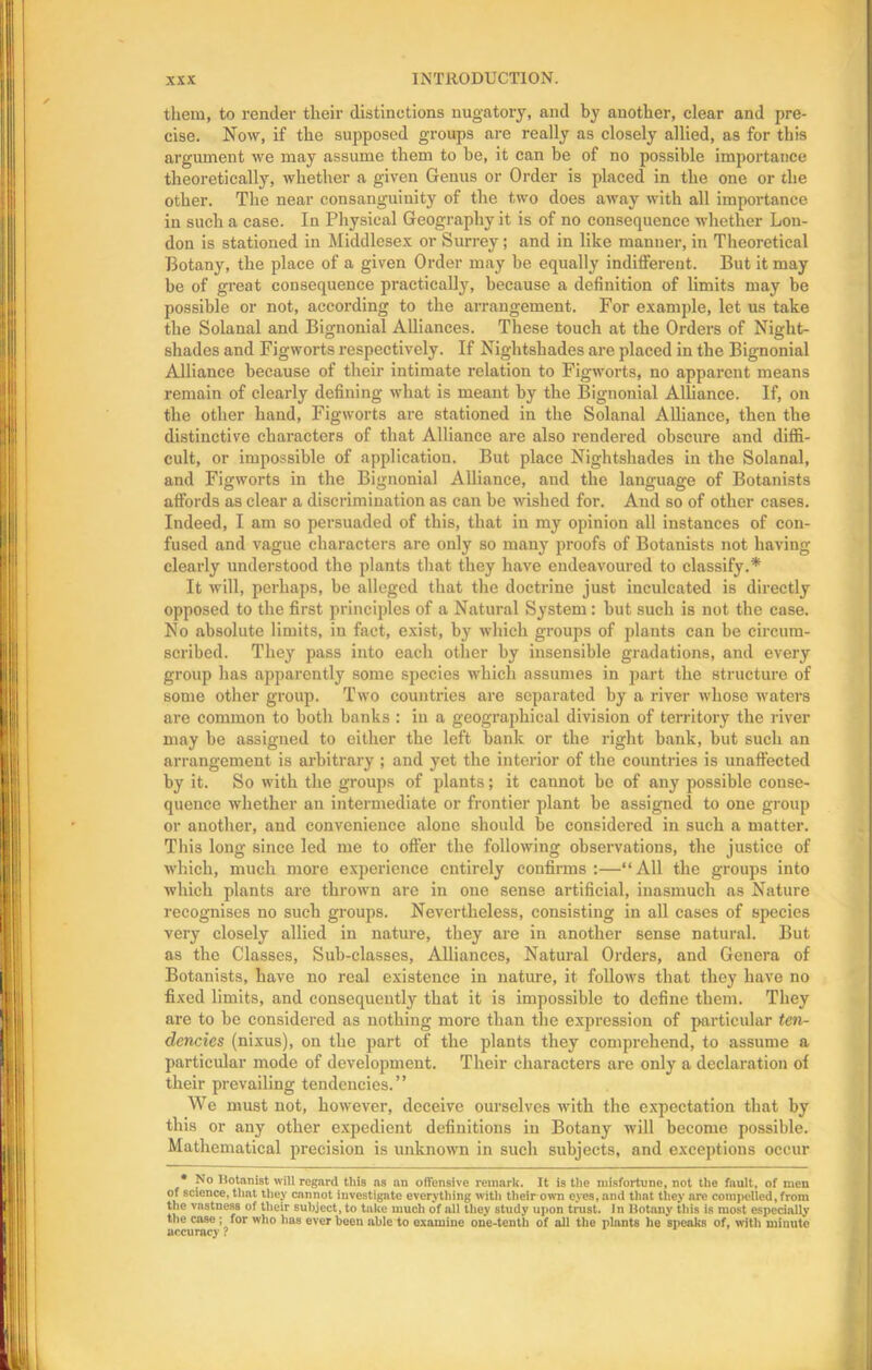 them, to render their distinctions nugatory, and by another, clear and pre- cise. Now, if the supposed groups are really as closely allied, as for this argument we may assume them to be, it can be of no possible importance theoretically, whether a given Genus or Order is placed in the one or the other. The near consanguinity of the two does away with all importance in such a case. In Physical Geography it is of no consequence whether Lon- don is stationed in Middlesex or Surrey; and in like manuer, in Theoretical Botany, the place of a given Order may be equally indifferent. But it may be of great consequence practically, because a definition of limits may be possible or not, according to the arrangement. For example, let us take the Solanal and Bignonial Alliances. These touch at the Orders of Night- shades and Figworts respectively. If Nightshades are placed in the Bignonial Alliance because of their intimate relation to Figworts, no apparent means remain of clearly defining what is meant by the Bignonial Alliance. If, on the other hand, Figworts are stationed in the Solanal Alliance, then the distinctive characters of that Alliance are also rendered obscure and diffi- cult, or impossible of application. But place Nightshades in the Solanal, and Figworts in the Bignonial Alliance, and the language of Botanists affords as clear a discrimination as can be wished for. And so of other cases. Indeed, I am so persuaded of this, that in my opinion all instances of con- fused and vague characters are only so many proofs of Botanists not having clearly understood the plants that they have endeavoured to classify.* It will, perhaps, be alleged that the doctrine just inculcated is directly opposed to the first principles of a Natural System: but such is not the case. No absolute limits, in fact, exist, by which groups of plants can be circum- scribed. They pass into each other by insensible gradations, and every group has apparently some species which assumes in part the structure of some other group. Two countries are separated by a river whose waters are common to both banks : in a geographical division of territory the river may be assigned to either the left bank or the right bank, but such an arrangement is arbitrary ; and yet the interior of the countries is unaffected by it. So with the groups of plants; it cannot be of any possible conse- quence whether an intermediate or frontier plant be assigned to one group or another, and convenience alone should be considered in such a matter. This long since led me to offer the following observations, the justice of which, much more experience entirely confirms :—“All the groups into which plants are thrown are in one sense artificial, inasmuch as Nature recognises no such groups. Nevertheless, consisting in all cases of species very closely allied in nature, they are in another sense natural. But as the Classes, Sub-classes, Alliances, Natural Orders, and Genera of Botanists, have no real existence in nature, it follows that they have no fixed limits, and consequently that it is impossible to define them. They are to be considered as nothing more than the expression of particular ten- dencies (nixus), on the part of the plants they comprehend, to assume a particular mode of development. Their characters are only a declaration of their prevailing tendencies.” We must not, however, deceive ourselves with the expectation that by this or any other expedient definitions in Botany will become possible. Mathematical precision is unknown in such subjects, and exceptions occur • No Botanist will regard this as an offensive remark. It is the misfortune, not the fault, of men of science, that they cannot investigate everything with their own eyes, and that they are compelled, from the vastness of their subject, to take much of all they study upon trust. In Botany this i8 most especially the case; for who has ever been able to examine one-tenth of all the plants he speaks of, with minute accuracy ?