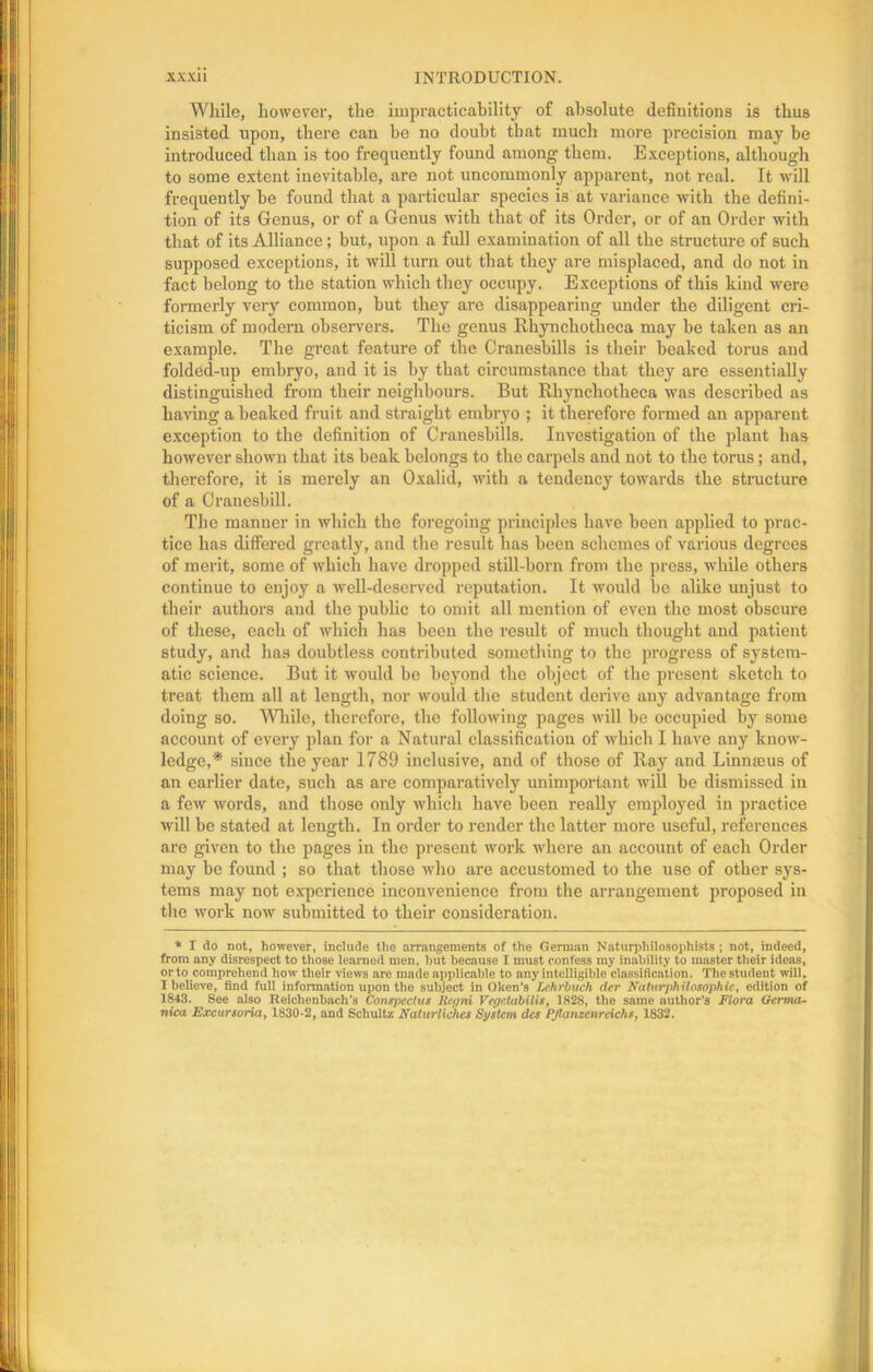 While, however, the impracticability of absolute definitions is thus insisted upon, there can be no doubt that much more precision may be introduced than is too frequently found among them. Exceptions, although to some extent inevitable, are not uncommonly apparent, not real. It will frequently be found that a particular species is at variance with the defini- tion of its Genus, or of a Genus with that of its Order, or of an Order with that of its Alliance; but, upon a full examination of all the structure of such supposed exceptions, it will turn out that they are misplaced, and do not in fact belong to the station which they occupy. Exceptions of this kind were formerly very common, but they are disappearing under the diligent cri- ticism of modern observers. The genus Rhynchotheea may be taken as an example. The great feature of the Cranesbills is their beaked torus and folded-up embryo, and it is by that circumstance that they are essentially distinguished from their neighbours. But Rhynchotheea was described as having a beaked fruit and straight embryo ; it therefore formed an apparent exception to the definition of Cranesbills. Investigation of the plant has however shown that its beak belongs to the carpels and not to the torus; and, therefore, it is merely an Oxalid, with a tendency towards the structure of a Crauesbill. The manner in which the foregoing principles have been applied to prac- tice has differed greatly, and the result has been schemes of various degrees of merit, some of which have dropped still-born from the press, while others continue to enjoy a well-deserved reputation. It would be alike unjust to their authors aud the public to omit all mention of even the most obscure of these, each of which has been the result of much thought and patient study, and has doubtless contributed something to the progress of system- atic science. But it would be beyond the object of the present sketch to treat them all at length, nor would the student derive any advantage from doing so. While, therefore, the following pages will be occupied by some account of every plan for a Natural classification of which I have any know- ledge,* since the year 1789 inclusive, and of those of Ray and Linnoeus of an earlier date, such as are comparatively unimportant will be dismissed in a few words, and those only which have been really employed in practice will be stated at length. In order to render the latter more useful, references are given to the pages in the present work where an account of each Order may be found ; so that those who are accustomed to the use of other sys- tems may not experience inconvenience from the arrangement proposed in the work now submitted to their consideration. * I do not, however, include the arrangements of the German Naturphilosophists ; not, indeed, from any disrespect to those learned men, but because I must confess my inability to master their ideas, or to comprehend how their views are made applicable to any intelligible classiticntion. The student will, I believe, find full information upon the subject in Oken's Lehrbuch der Eaturphilosophie, edition of 1843. See also Reichenbacli's Conspectus llepni Vegetubilis, 1828, the same author’s Flora Oerma- nica Excursoria, 1830-2, and Schultz Naturliehes System des PJlanzenrcichs, 1832.