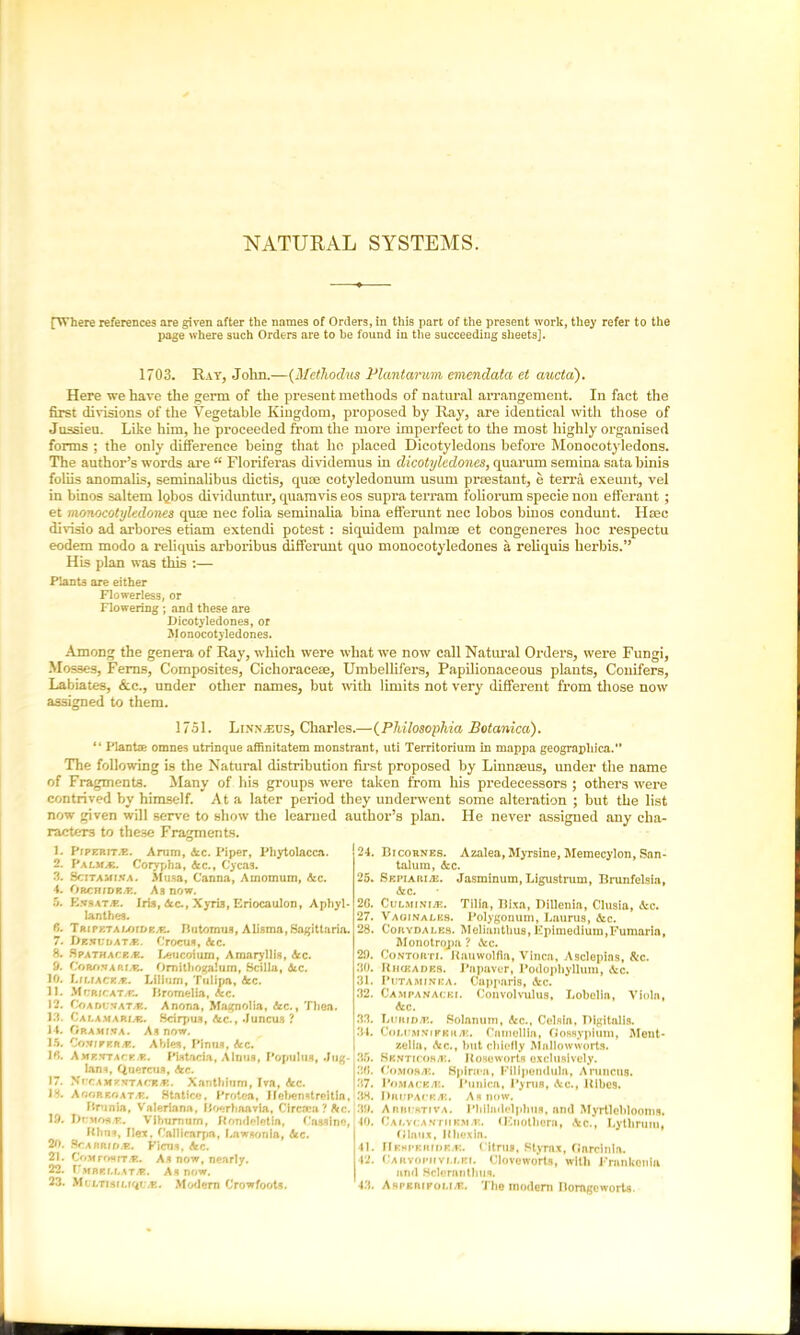 NATURAL SYSTEMS. [Where references are given after the names of Orders, in this part of the present work, they refer to the page where such Orders are to be found in the succeeding sheets]. 1703. Ray, John.—(Methodus Plantarum emenclatcc et aucta). Here we have the germ of the present methods of natural arrangement. In fact the first divisions of the Vegetable Kingdom, proposed by Ray, are identical with those of Jussieu. Like him, he proceeded from the more imperfect to the most highly organised forms ; the only difference being that ho placed Dicotyledons before Monocotyledons. The author’s words are “ Floriferas dividemus in dicotylcdones, quorum semina sata binis foliis anomalis, seminalibus dictis, quse cotyledonum usum prsestant, e terra exeunt, vel in binos saltern lQbos dividuntur, quamvis eos supra terrain foliorum specie non efferant ; et monocotyledones qute nec folia seminalia bina efferunt nec lobos binos condunt. Htec divisio ad arbores etiam extendi potest : siquidem palmae et congeneres hoc respectu eodem modo a reliquis arboribus differunt quo monocotyledones a rehquis lierbis.” His plan was this :— Plants are either Flowerless, or Flowering ; and these are Dicotyledones, or Monocotyledones. Among the genera of Ray, which were what we now call Natural Orders, were Fungi, Mosses, Ferns, Composites, Cichoracese, Umbellifers, Papilionaceous plants, Conifers, Labiates, &c., under other names, but with limits not very different from those now assigned to them. 1751. LiNNiEUS, Charles.—(Philosoplna Botamca). “ Plants omnes utrinque affinitatem monstrant, uti Territorium in mappa geographical’ The following is the Natural distribution first proposed by Linnseus, under the name of Fragments. Many of his groups were taken from his predecessors ; others were contrived by himself. At a later period they underwent some alteration ; but the list now given will serve to show the learned author’s plan. He never assigned any cha- racters to these Fragments. 1. Piperit.f. Arum, Ac. Piper, Phytolacca. 2. PALMA. Corypha, Ac., Cycas. 3. Scitamixa. Musa, Canna, Amomum, Ac. 4. Orchidism. As now. 5. Exbatm. Iris, dec., Xyri3, Eriocaulon, Aphyl- lanthea. f>. Tripktaujidp.m. Butomus, Alisma,Sagittaria. 7. DttnvDAT/p.. Crocus, Ac. 8. Spathacrm. Leucoium, Amaryllis, Ac. 9. Conn*a rim. Omithoga!um, Scilla, Ac. 10. Liuackm. Lilium, Tulipa, Ac. 11. Mcute atm. Bromelia, Ac. 12. Coadcxata!. Anona, Magnolia, Ac., Then. 13. Calamarim. Scirpus, Ac., Juncus ? 14. ORAMfVA. As now. 15. Comipp.rm. Abies, Pin ns, Ac. 16. Amevtack/R. Pistada, Alnus, Populus, Jug- Ians, Qnercua, Ac. 17. Xucamkxtack/r. Xanthium, Iva, Ac. 18. Aooreoatjr. Statlce, Protea, Hebenstreitia, Brunia, Valeriana, Boerhaavla, Clrcsca?Ac. 19. hrM^T,. Viburnum, Komleletin, C'asslne, Khns, Hex. C'allicnrpa, hawsonia, Ac. 20. SScabridm. Ficus, Ac. 21. CoMrosrr.-F. As now, nearly. 22. Umbkllatm. As now. 23. MrjLTiscuquyK. Modem Crowfoots. 24. Bicornes. Azalea, Myrsine, Memecylon, San- talum, Ac. 25. Sepiaiuaj. Jasminum, Ligustrum, Brunfelsia, Ac. 2G. Culm ini je. Tilia, Bixa, Dillenia, Clusia, Ac. 27. Vaojnalks. Polygonum, Laurus, Ac. 28. Corydalks. Meliunthus,Fpimedium,Fumaria, Monotropa ? Ac. 29. Contorti. Kauwolfia, Vinca, Asclepias, Ac. 30. Rhceades. Pnpaver, Podophyllum, Ac. 31. Putaminba. Capparis, Ac. 32. Campanacbi. Convolvulus, Lobelia, Viola, Ac. 33. hum dm. Solanum, Ac., Celsia, Digitalis. 34. Coi.i'm.vikkitjr» Cmnellla, Gossypium, Ment- zelia, Ac., hut chiefly Mallowworts. 35. Sbnticos/k. Itoseworts exclusively. 36. C'omoaas. Spirii-a, Filipenduia, A mucus. 37. Pomace/k. Punica, Pyrus, Ac., Hibes. 38. I)iu;PACRAi. As now. 39. Aniu-KTivA. Phllndclplms, and Myrtleblooms. 40. Calvcantiikmjk. (Kuolhera, Ac., Lythrum, Olaux, Kliexia. 41. Hempbhidras. Citrus, Sty rax, Garcinln. 42. Caryopii yi.lei. Cloveworts, with Frankonla and .Sclernntlius. 43. Aspkrifoli/e. The modem Bomgeworts.