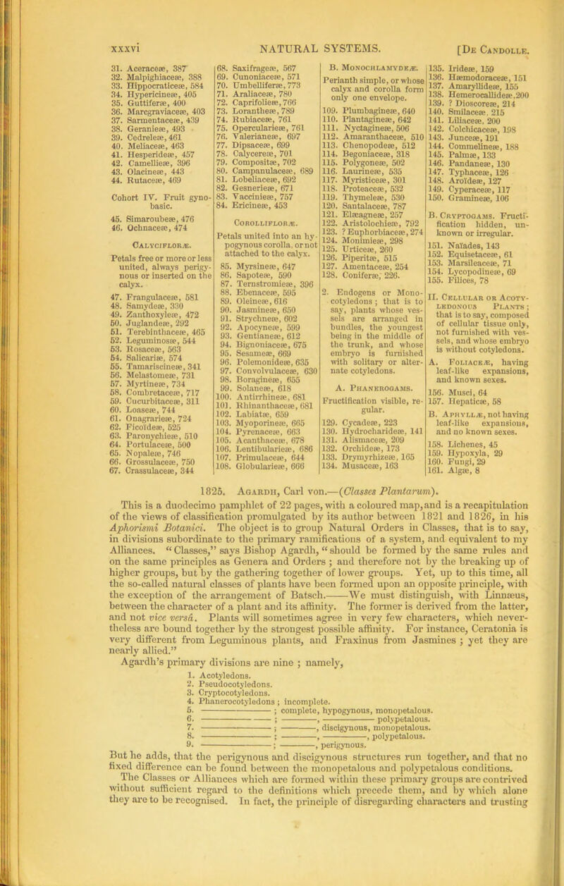 31. Aceracese, 387 32. Malpighiacem, 388 33. Dippocraticeoe, 584 34. ITypericinea?, 405 35. Guttifene, 400 36. Marcgraviaceee, 403 37. Sarmentacese, 439 38. Geraniese, 493 39. Cedrelece, 461 40. Meliacea?, 463 41. Hesperide®, 457 42. Camellie®, 396 43. Olacine®, 443 44. Rutaceoe, 469 Cohort IV. Fruit gyno- basic. 45. Simaroubese, 476 46. Ochnaceee, 474 CALYCIFLOR/E. Petals free or more or less united, always perigy- nous or inserted on the calyx. 47. Frangulace®, 581 48. 8 a my de iv, 330 49. Zanthoxylem, 472 60. Juglandese, 292 61. Terebintbaceie, 465 52. Leguininosse, 544 63. Rosacea?, 563 54. Salicariee, 574 55. Tamariscinete, 341 66. Melnstomese, 731 57. Myrtinece, 734 58. Combretacete, 717 69. Cucurbitaceae, 311 60. Loasern, 744 61. Onagrariese, 724 62. Ficoldeas, 525 63. Paronychiece, 510 64. Portulaceae, 500 65. Nopalece, 746 66. Grossulacese, 750 67. Crassulaceie, 344 68. Saxifrage,v, 567 69. Cunoniaceie, 571 70. Umbellifene, 773 71. Araliaceiv, 780 72. Caprifolieee, 766 73. Loran these, 789 74. Rubiaceee, 761 75. Operculariese, 761 76. Valerianese, 697 77. Dipsacese, 699 78. Calycerese, 701 79. Composite, 702 80. Campanulacese, 689 81. Lobeliacese, 692 82. Gesneriese, 671 83. Yacciniese, 757 84. Ericineee, 453 CoROLur flora;. Petals united into an by ■ pogynous corolla, or not attached to the calyx. 85. Myrsineie, 647 86. Sapotese, 590 87. Ternstromiese, 396 88. Ebenacese, 595 89. Oleinese, 616 90. Jasminese, 650 91. Strychnese, 602 92. Apocynese, 599 93. Gentianese, 612 94. Rignoniacese, 675 95. Sesames, 669 96. Polemonideie, 635 97. Convolvulaceae, 630 98. Boragineee, 655 99. Solaneee, 618 100. Antirrhineee, 681 101. Eliinanthacese, 681 102. Labiatse, 659 103. Myoporinese, 665 104. Pyrenacese, 663 105. Acanthacese, 678 106. Lentibularieee, 686 107. Px'imulacese, 644 108. Globulnrieie, 660 B. MoNOCHLAMYDK.*. Perianth simple, or whose calyx and corolla form only one envelope. 109. Plumbaginete, 640 110. Plantaginese, 642 111. Nyctaginese, 506 112. Amaranthacetc, 510 113. Chenopodem, 612 114. Begoniacese, 318 115. Polygonese, 502 116. Laurinese, 535 117. Myristicese, 301 118. Proteacese, 532 119. Thymelem, 530 120. Santalacese, 787 121. Elseagnese, 257 122. Aristolocliiea), 792 123. ?Euphorbiacese,274 124. Monimiese, 298 125. Urticeae, 2d() 126. Piperitse, 515 127. Amentacese, 254 128. Coniferee, 226. 2. Endogens or Mono- cotyledons ; that is to say, plants whose ves- sels are arranged in bundles, the youngest being in the middle of the trunk, and whose embryo is furnished with solitary or alter- nate cotyledons. A. Phanerogams. Fructification visible, re- gular. 129. Cycadese, 223 130. Hydrocharidese, 141 131. Alismacese, 209 132. Orcbideie, 173 133. Drymyrhizese, 165 134. Musacese, 163 135. Iridese, 159 136. Baemodoracesc, 151 137. Amaryllidese, 155 138. IIemerocallidcse,200 139. ? Dioscoreae, 214 1140. Smilacese. 215 ] 141. Lilincese. 200 142. Colcliicacese, 198 143. Junceae, 191 144. Comraelineas, 188 145. Palm®, 133 146. Pandaneae, 130 147. Typhaceae, 126 148. Aroidere, 127 149. Cyperaceae, 117 150. Gramineae, 106 B. Cryptogams. Fructi- fication hidden, un- known or irregular. 151. Naiades, 143 152. Equisetaceae, 61 153. Marsileacete, 71 154. Lycopodinese, 69 155. Filices, 78 II. Cellular or Acoty- ledonous Plants ; that is to say, composed of cellular tissue only, not furnished with ves- sels, and whose embryo is without cotyledons. A. Foltack.i;, having leaf-like expansions, and known sexes. 156. Musci, 64 157. Hepatic®, 58 B. Apmylla:, nothaving leaf-like expansions, and no known sexes. 158. Lichenes, 45 159. Hypoxyla, 29 160. Fungi, 29 161. Algae, 8 1825. Agardh, Carl von.—(Classes Plantarum). This is a duodecimo pamphlet of 22 pages, with a coloured map, and is a recapitulation of the views of classification promulgated by its author between 1821 and 1826, in his Aphorisini Botanici. The object is to group Natural Orders in Classes, that is to say, in divisions subordinate to the primary ramifications of a system, and equivalent to my Alliances. “ Classes,” says Bishop Agardh, “ should be formed by the same rules and on the same principles as Genera and Orders ; and therefore not by the breaking up of higher groups, but by the gathering together of lower groups. Yet, up to this time, all the so-called natural classes of plants have been formed upon an opposite principle, with the exception of the arrangement of Batsch. We must distinguish, with Linnaeus, between the character of a plant and its affinity. The former is derived from the latter, and not vice versa. Plants will sometimes agree in very few characters, which never- theless are bound together by the strongest possible affinity. For instance, Ceratonia is very different from Leguminous plants, and Fraxinus from Jasmines ; yet they are nearly allied.” Agardh’s primary divisions are nine ; namely, 1. Acotyledons. 2. Pseudocotyledons. 3. Cryptocotyledons. 4. Phanerocotyledons; incomplete. 5. ; complete, hypogynous, monopetalou9. 6. ; , polypetalous. 7. ; , discigynous, monopetalous. 8. ; , , polypetalous. 9. ; , perigynous. But lie adds, that the perigynous and discigynous structures run together, and that no fixed difference can be found between the monopetalous and polypetalous conditions. The Classes or Alliances which are formed within these primary groups are contrived without sufficient regard to the definitions which precede them, and by which alone they are to be recognised. In fact, the principle of disregarding characters and trusting