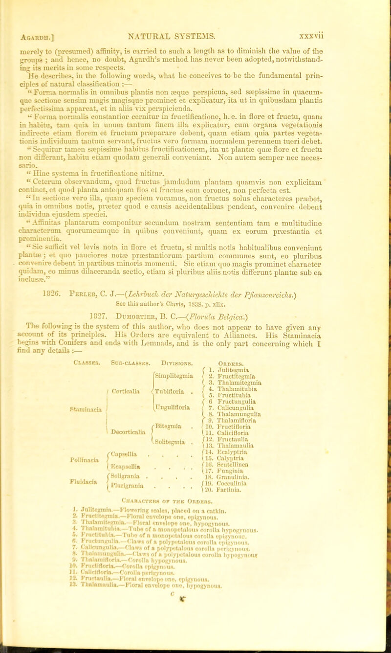 Agardu.] merely to (presumed) affinity, is carried to such a length as to diminish the value of the groups ; and hence, no doubt, A gar dh’s method has never been adopted, notwithstand- ing its merits in some respects. He describes, in the following words, what he conceives to be the fundamental prin- ciples of natural classification :— Forma normalis in omnibus plantis non ceque perspicua, sed ssepissime in quacum- que sectione sensim magis magisque proininet et explicatur, ita ut in quibusdam plantis perfectissima appareat, et in aliis vix perspicienda. u Forma normalis constantior cernitur in fructificatione, li.e. in flore et fructu, quam in habitu, tarn quia in unurn tantum finem ilia explicatur, cum organa vegetationis indirecte etiam Herein et fructum proeparare debent, quam etiam quia partes vegeta- tionis individuum tantum servant, fructus vero formam normalem perennem tueri debet. u Sequitur tamen saepissime habitus fructificationem, ita ut plantue qum flore et fructu non ditierant, habitu etiam quodam generali eonveuiant. Non autem semper nec neces- sario. “ Hinc systema in fructiiicatione nititur. u Ceterum observandum, quod fructus jamdudum plantain quamvis non explicitam continet, et quod planta antequam flos et fructus earn coronet, non perfecta est. “ In sectione vero ilia, quam speciem vocamus, non fructus solus characteres prrcbet, quia in omnibus notis, prater quod e causis accidentalibus pendeat, convenire debent individua ejusdem speciei. **' Affinitas plantarum componitur secundum nostram sententiam tarn e multitudine characterum quorumcumque in quibus conveniunt, quam ex eoruin prsestantia et prominentia. u Sic sufficit vel levis nota in flore et fructu, si multis notis habitualibus conveniunt planue ; et quo pauciores notie pnestantiorum partium communes sunt, eo pluribus convenire debent in partibus minoris momenti. Sic etiam quo magis prominet character quidam, eo minus dilaceranda sectio, etiam si pluribus aliis notis difierunt plantm sub ea inclusie.” 18*26. Perleb, C. J.—(Lehrbuch dev Naturgcscliichte der Pjianzcnrciclis.) See tills author’s Clavis, 1838. p. xlix. 18*27. Dujiortier, B. C.—(Florida Belgica.) The following is the system of this author, who does not appear to have given any account of its principles. His Orders are equivalent to Alliances. His Staminacia begins with Conifers and ends with Lemnads, and is the only part concerning which I find any details :— Classes. Ftaminaria Sub-classes. Divisions. fSimplitegmia C’orticnlia 'Tubittoria . (uugulifloria (Bitegmia Decorticalia ) ^Solitegmia . Follinacia Fluidacia j Capsellia I K capsellia J’.Soligrania . I ITurigrania Orders. ( 1. Julitegmia < 2. Fructitegmia ( 3. Thalamitegmia ( 4. Thalamitubia \ 5. Fructitubia !6 Fructungulia 7. Calicungulia 8. Thalamuugulia 9. Thalamifloria ■ 10. Fructiiloria 111. Calicifloria j 12. Fructaulia 1 13. Thalamaulia (14. Fcnlyptria 115. Calyptria (16. Scutellinea (17. Funginia 18. Granulinln. (19. Coccullnia 120. Fartinia. Characters of the Orders. 1. .Jnlitegmla.—Flowering Rente*, placed on a catkin. 2. Fructitegmia.— Floral envelope one, epigynous. 3. rhalamiO-gmia.—Floral envelope one, hypogynous. 4. Tbalaraituriia.— ruf>o of a monopctnlous corolla hypogvnouR. 5. V mctitub.a.—Tube of a rnonopetalous corolla opigynouo. f>. f ructungulia • -ClawR of a pohp'-talotiR corolla epigynous. 7. Calicungulia.—Flaws of a polypetalout corolla perigynous. 8. Thalarnungiilia.—flaws of a polypetalous corolla liypogynoiur 9. Thalamifloria.—f’orolla hypogynous. 10. Fruelifloria.—f’orolla epigynous. J1. Calicifloria.—Corolla perizynouR. J2. Fructaulia.—Floral envelope one, epigynous. J3. Thalamaulia.—Floral envelope one, bypogynous.