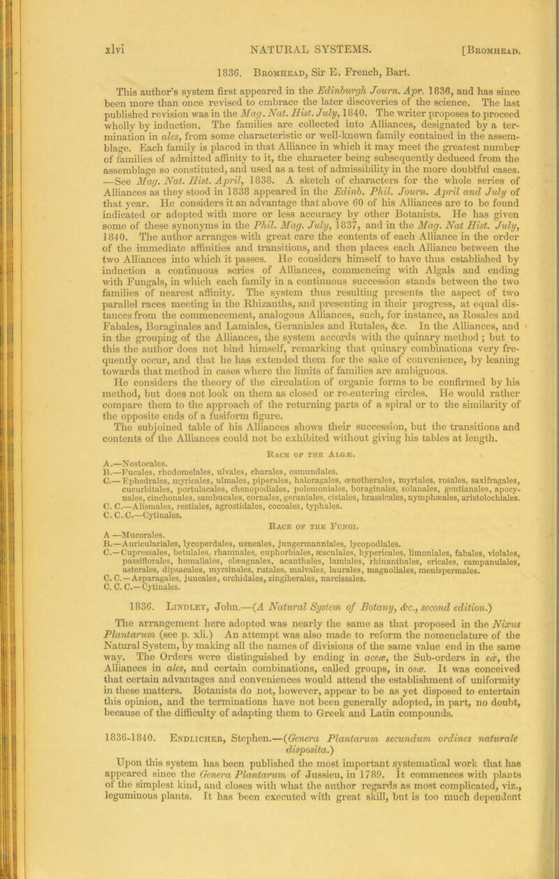 1836. Bromhead, Sir E. French, Bart. This author’s system first appeared in the Edinburgh Journ. Apr. 1836, and has since been more than once revised to embrace the later discoveries of the science. The last published revision was in the Mag. Nat. Hist. July, 1840. The writer proposes to proceed wholly by induction. The families are collected into Alliances, designated by a ter- mination in ales, from some characteristic or well-known family contained in the assem- blage. Each family is placed in that Alliance in which it may meet the greatest number of families of admitted affinity to it, the character being subsequently deduced from the assemblage so constituted, and used as a test of admissibility in the more doubtful cases. —See Mag. Nat. Hist. April, 1838. A sketch of character's for the whole series of Alliances as they stood hi 1838 appeared in the Edirib. Phil. Journ. April and July of that year. He considei's it an advantage that above 60 of his Affiances are to be found indicated or adopted with more or less accuracy by other Botanists. He has given some of these synonyms in the Phil. Mag. July, 1837, and in the Mag. Nat Hist. July, 1840. The author arranges with great care the contents of each Alliance in the order of the immediate affinities and transitions, and then places each Affiance between the two Alliances into which it passes. He considers himself to have thus established by induction a continuous series of Affiances, commencing with Algals and ending with Fungals, in which each family in a continuous succession stands between the two families of nearest affinity. The system thus resulting presents the aspect of two parallel races meeting hi the Rliizanths, and presenting in their progress, at equal dis- tances from the commencement, analogous Alliances, such, for instance, as Rosales and Fabales, Boraginales and Lamiales, Geraniales and Rutales, &c. In the Affiances, and in the grouping of the Alliances, the system accords with the quinary method ; but to this the author does not bind himself, remarking that quinary combinations very fre- quently occur, and that he has extended them for the sake of convenience, by leaning towards that method in cases where the limits of families are ambiguous. He considers the theory of the circulation of organic forms to be confirmed by his method, but does not look on them as closed or re-eutering circles. He would rather compare them to the approach of the returning parts of a spiral or to the similarity of the opposite ends of a fusiform figure. The subjoined table of his Affiances shows their succession, but the transitions and contents of the Alliances could not be exhibited without giving his tables at length. Race of the Aloje. A. —Nostocales. B. —Fucales, rhodomelales, ulvales, cbarales, osmundales. C. — Ephedrales, myricales, ulmales, piperales, haloragales, cenotherales, myrtales, rosales, saxifragales, cucurbitales, portulncales, chenopodiales, polemoniales, boraginales, solanales, gentianales, apocy- nales, cinclionnles, sambucales, comales, geraniales. cistales, brassicales, nymphteales, aristolocbiales. C. C.—Alisinales, restiales, agrostidales, cocoales, typhales. C. C. C.—Cytinales. Race of the Fungi. A —Mucorales. B. —Auriculariales, lycoperdales, usneales, jungermanniales, lycopodiales. C. —Cupressales, betulales, rbamnales, eupliorbiales, sesculales, liypericales, limoniales, fabales, violales, passiflorales, homaliales, eheagnales, acanthales, lamiales, rliinanthales, ericales, campanulales, asterales, dipsacales, myrsinales, rutales, malvales, laurales, magnoliales, menispermales. C. C.—Asparagales, juncnles, orchidales, zingiberales, narcissales. C. C. C.—Cytinales. 1836. Lindley, John.—(A Natural System of Botany, &c., second edition.) The arrangement here adopted was nearly the same as that proposed in the Nixus Plantarum (see p. xli.) An attempt was also made to reform the nomenclature of the Natural System, by mailing all the names of divisions of the same value end in the same way. The Orders were distinguished by ending in acete, the Sub-orders in tee, the Affiances in ales, and certain combinations, called groups, in osce. It was conceived that certain advantages and conveniences would attend the establishment of uniformity in these matters. Botanists do not, however, appear to be as yet disposed to entertain this opinion, and the terminations have not been generally adopted, in part, no doubt, because of the difficulty of adapting them to Greek and Latin compounds. 1836-1840. Endlicher, Stephen.—(Genera Plantarum secundum ordincs naturale disposita.) Upon this system has been published the most important systematical work that has appeared since the Genera Plantarum of Jussieu, hi 1789. It commences with plants of the simplest kind, and closes with what the author regards as most complicated, viz., leguminous plants. It has been executed with great skill, but is too much dependent