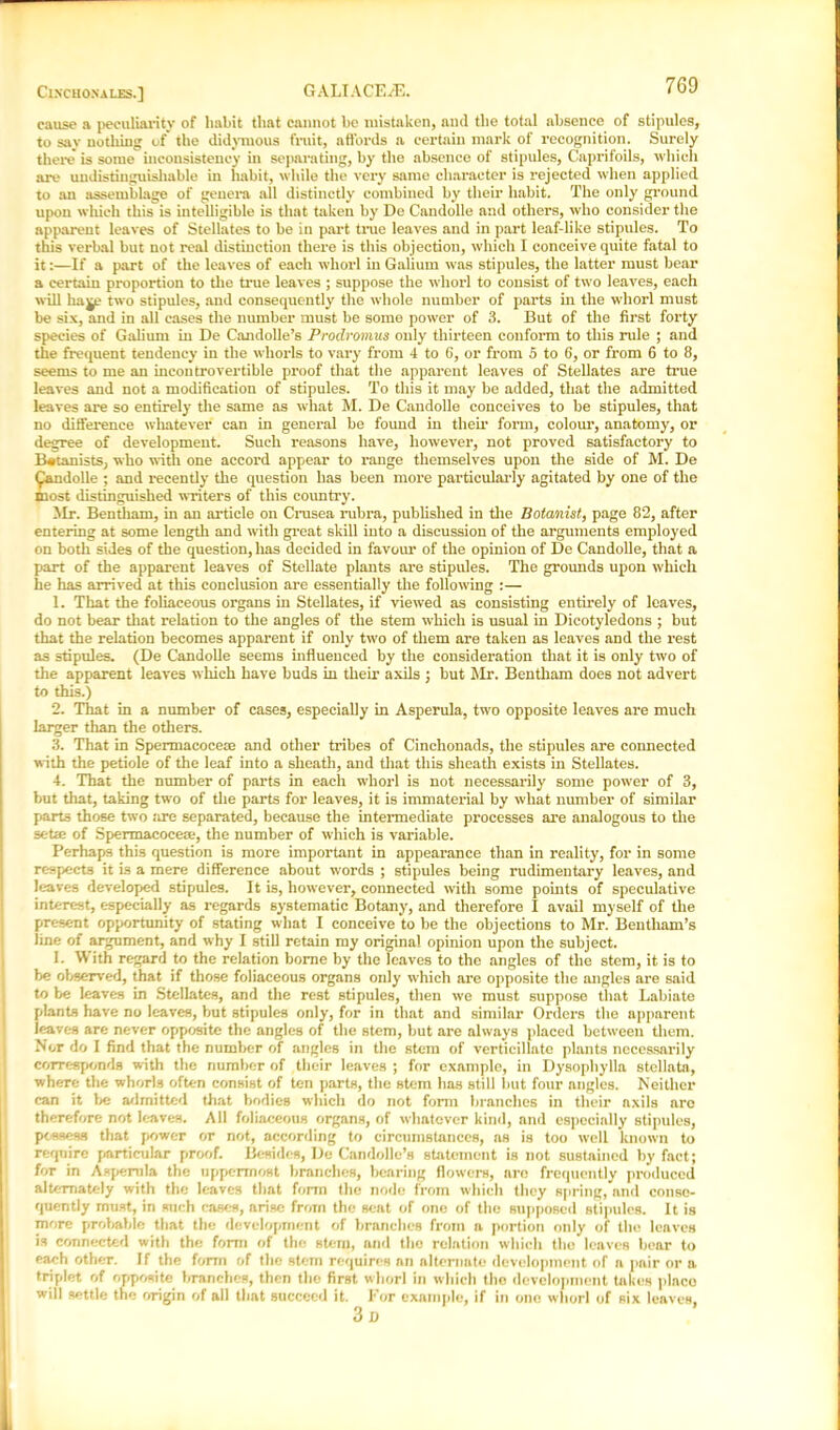 7G9 cause a peculiarity of habit that cannot be mistaken, and the total absence of stipules, to say nothing of the didymous fruit, affords a certain mark of recognition. Surely there is some inconsistency in separating, by the absence of stipules, Caprifoils, which are undistinguishable in habit, while the very same character is rejected when applied to an assemblage of genera all distinctly combined by their habit. The only ground upon which this is intelligible is that taken by De Candolle and others, who consider the apparent leaves of Stellates to be in part true leaves and in part leaf-like stipules. To this verbal but not real distinction there is this objection, which I conceive quite fatal to it:—If a part of the leaves of each whorl in Galium was stipules, the latter must bear a certain proportion to the time leaves ; suppose the whorl to consist of two leaves, each will ha ye two stipules, and consequently the whole number of parts in the whorl must be six, and in all cases the number must be some power of 3. But of the first forty species of Galium in De Candolle’s Prodromus only thirteen conform to this rule ; and the frequent tendency in the whorls to vary from 4 to 6, or from 5 to 6, or from 6 to 8, seems to me an incontrovertible proof that the apparent leaves of Stellates are true leaves and not a modification of stipules. To this it may be added, that the admitted leaves are so entirely the same as what M. De Candolle conceives to be stipules, that no difference whatever can in general be found in them form, colour, anatomy, or degree of development. Such x’easons have, however, not proved satisfactory to Batanists, who with one accord appear to range themselves upon the side of M. De ^andolle ; and recently the question has been more particularly agitated by one of the inost distinguished writers of this country. Mr. Bentham, in an article on Crusea rubra, published in the Botanist, page 82, after entering at some length and with great skill into a discussion of the arguments employed on both sides of the question, has decided in favour of the opinion of De Candolle, that a part of the apparent leaves of Stellate plants are stipules. The grounds upon which he has arrived at this conclusion are essentially the following :— 1. That the foliaceous organs in Stellates, if viewed as consisting entirely of leaves, do not bear that relation to the angles of the stem which is usual in Dicotyledons ; but that the relation becomes apparent if only two of them are taken as leaves and the rest as stipules. (De Candolle seems influenced by the consideration that it is only two of the apparent leaves which have buds in their axils ; but Mr. Bentham does not advert to this.) 2. That in a number of cases, especially in Asperula, two opposite leaves are much larger than the others. 3. That in Spermacoceae and other tribes of Cinchonads, the stipules are connected with the petiole of the leaf into a sheath, and that this sheath exists in Stellates. 4. That the number of parts in each whorl is not necessarily some power of 3, but that, taking two of the parts for leaves, it is immaterial by what number of similar parts those two tire separated, because the intermediate processes are analogous to the setie of Spermacocete, the number of which is variable. Perhaps this question is more important in appearance than in reality, for in some respects it is a mere difference about words ; stipules being rudimentary leaves, and leaves developed stipules. It is, however, connected with some points of speculative interest, especially as regards systematic Botany, and therefore I avail myself of the present opportunity of stating what I conceive to be the objections to Mr. Bentham’s line of argument, and why I still retain my original opinion upon the subject. 1. With regard to the relation borne by the leaves to the angles of the stem, it is to be observed, that if those foliaceous organs only which are opposite the angles are said to be leaves in Stellates, and the rest stipules, then we must suppose that Labiate plants have no leaves, but stipules only, for in that and similar Orders the apparent leaves are never opposite the angles of the stem, but are always placed between them. Nor do I find that the number of angles in the stem of verticillate plants necessarily corresponds with the number of their leaves ; for example, in Dysophylla stellate, where the whorls often consist of ten parts, the stem has still but four angles. Neither can it be admitted that bodies which do not form branches in their axils are therefore not leaves. All foliaceous organs, of whatever kind, and especially stipules, possess that power or not, according to circumstances, as is too well known to require particular proof. Besides, De Candolle’s statement is not sustained by fact; for in Asperula the uppermost branches, bearing flowers, aro frequently produced alternately with the leaves that form the node from which they spring, and conse- quently must, in such cases, arise from the seat of one of the supposed stipules. It is more probable that the development of branches from a portion only of the leaves is connected with the form of the stem, and the relation which the leaves bear to each other. If the form of the stem requires an alternate development of n pair or a triplet of opposite branches, then the first whorl in which the development takes plnco will settle the origin of all that succeed it. For example, if in ono whorl of six leaves,