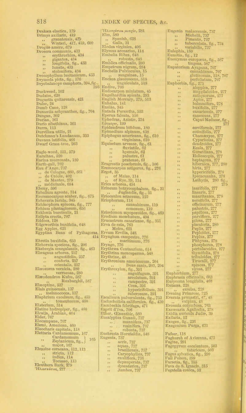 Drakiea elastica, 179 Drimys axillaris, 419 ,, granatensis, 41',) „ Winteri, 417, 419, 600 Drogue amere, 679 Drosera communis, 433 „ erythrorhiza, 434 ,, gigantea, 434 ,, longifolia, fig., 433 ,, lunata, 433 ,, stolonifera, 434 Drosophyllum lusitanicum, 433 Ilrynioda picta, fig., 176 Dryobalanops camphors, 394,fig.. Duckweed, 102 Dudaim, 620 Duguetia quitarensis, 421 Dulse, 24 Dumb Cane, 128 Dunantia achyrantlies, fig., 704 Dungan, 302 Duriau, 361 Ourio zibethinus, 361 I)urra, 113 Durvillcea utilis, 21 Dutchman’s Laudanum, 333 Duvaua latlfolia, 466 Dwarf Grass tree, 203 Eagle-wood, 551, 579 Enraihau, 520 Karina mucronata, 180 Eartli-gall, 762 Eau d’Ange, 737 ,, de Cologne, 660, 661 ,, de Creole, 402 ,, de Mantes, 279 ,, medicinale, 684 Ebony, 596 Ecbnlium agreste, 314 Eccremocarpus scaber, fig., 675 Eclieveria lurida, 345 Echinophom spinosa, fig., 777 Echium plantagineum, 656 Ecklonia buccinalis, 21 Eclipta erecta, 707 Eddoes, 128 Edgewortliia buxifolia, 648 Egg Apples, 621 Egyptian Dean of Pythagoras, 414 Ehretia buxifolia, 653 Eichornia speclosa, fig., 206 Ekebergia senegalensis, fig., 463 Ebuagnus arborea, 257 „ angustifolia, 257 ,. conferta, 257 ,, orientalis, 257 Eluiococca vernicia, 280 ,, verrucosa, 280 Elseodendron Ivubu, 587 ,, Roxburghii, 587 Elreoptine, 537 Elais guineensis, 137 ,, melanococca, 137 Elaphrium excelsum, fig., 459 „ tomentosum, 460 Elateriuin, 314 Elatine hydropiper, fig., 480 Elcaija, Arabian, 464 Elder, 767 Elecampane, 707 Elemi, American, 460 Eleocharis capitata, 118 Elettaria Cardamomum, 167 Cardamomum 1 ,,,, ” Zeylanicum, fig.,j 1(> ,, major, 167 Elepsine corncana, 112,113 ,, stricta, 112 ,, indica, 114 ,, Tocusso, 113 Eleuthera Bark, 279 ’HA/OiTjs&ritfy, 277 'llXiorq&trio* 281 Elm, 580 ,, Spanish, 628 ,, Galls, 31 Elodea virginica, 406 Elymus arenarius, 114 Embelia Bibes, 648 ,, robusta, 648 Emblica officinalis, 280 Empetrum nigrum, 284 Enchelis Pulvisculus, 15 ,, sanguinea, 15 Enckea glaucescens, 518 ,, unguiculata, 518 Endive, 708 Endocarpon miniatum, 45 Engelkanltia spicata, 293 English Mercury, 279, 513 Enlialus, 141 Ensiao, 345 Entada Purssetlia, 553 Eperua falcata, 550 Ephedras, Asiatic, 234 Epsu-sjoy, 199 Epidendnnn bifidum, 180 Epimedium alpinum, 438 Epipliegus americana, fig., 610 ,, virginiana, 610 Equisetum arvense, fig., 61 „ fluviatile, 62 „ hyemale, 62 ,, palustre, 61 ,, pratense, 61 Eragrostis poaeformis, fig., 106 Eremocarpus setigerus, fig., 276 Ergot, 35 ,, of Maize, 114 ,, of Rye, 39, 114 Erica arborea, 454 Erineum botryoceplmlum, fig., 31 ,, Juglandis, fig., 31 Eriocaulon setaceum, 122 Eriopliorum, 118 ,, cannabinum, 119 ,, comosum, 119 Eriostemon myoporoides, fig., 469 Erodium moschatum, 494 Erucastrum canariense, fig., 351 Erva de rata, 763 ,, Moira, 621 Ervum Ervilia, 548 Eryngium campestre, 776 ,, maritimum, 776 Eryngo, 776 Erytlinea Centaurium, 614 Erythriua monosperma, 548 Erythrine, 48 Erythronium americanum, 204 ,, Dens canis, 203, 204 Erytliroxylon, fig., 391 ,, anguifugum, 391 ,, areolatum, 391 ,, campestre, 391 ,, Coca, 391 ,, bypericifolium, 391 ,, suberosum, 391 Escallonia pulverulenta, fig., 752 Eschscholtzia califomica, fig., 430 Esenbeckia febrifuga, 471 Esprit d’lva, 706 Ether, CEnanthic, 560 Eucalyptus Gunnii, 737 ,, . mannifera, 737 ,, . resinifera. 737 ,, robusta, 737 Euchresta Ilorsfieldin, 548 Eugenia, 737 ,, acris, 737 ,, aquea, 737 ,, brasiliensis, 737 ,, Caryophyllus, 737 ,, cauliflora, 736 ,, depauperate, 737 ,, dysenteries, 737 ,, Jambos, 737 Eugenia malaccensis, 737 ,, Miclielii, 737 „ Pimento, 737 „ tuberculata, fig., 734 ,, variabilis, 737 Eulopliia, 180 Eunotia, fig., 12 Euonymus europieus, fig., 587 ,, tingens, 587 Eupatorium Ayapana, 707 „ cannabinum, 707 ,, glutinosum, 518, 707 ,, perfoliatum, 707 Euphorbia, fig., 275 ,, aleppica, 277 „ amygdaloides, 277 ,, antiquorum, 277 ,, Apios, 277 ,, balsamifera, 278 „ buxifolia, 277 „ canariensis, 277 ,, canescens, 277 ,, Caput Meduste, fig., 277 ,, cereiformis, 277 ,, cotinifolia, 277 ,, Chamtesyce, 277 ,, Cyparissias, 277 ,, dendroides, 277 ,, Esula, 277 ,, Gerardiana, 278 ,, Ilelioscopia, 277 ,, heptagons, 277 „ hibernica, 277, 280 „ hirta, 277 ,, hypericifolia, 278 ,, Ipecacuanha, 278 „ Lathyris, 280 fig., 275 „ laurifolia, 277 ,, linearis, 277 ,, mnuritnnicn, 278 ,, nereifolia, 277 ,, officinarum. 277 ,, palustris, 277 ,, papillosa, 277 ,, parviflora, 277 ,, pilosa, 277 „ piscatoria, 280 ,, Peplis, 277 ,, Peploides, 277 ,, Peplus, 277 ,, Pithyusa, 278 ,, phosphorea, 278 ,, portulacoides, 277 ,, tliymifolia, 278 ,, tribuloides, 277 ,, Tirucalli, 277 ,, spinosa, 277 ,, virosa, 277 Euphorbium, 277 Euphrasia officinalis, 683 Eurycoma longifolia, 468 Eutassa, 228 ,, excelsa, 228 Evening Primrose, 725 Evernia prunastri, 47, 48 ,, vulpina, 48 Evosmia corymbose, 763 Excoccaria Agalloclia, 278 Exidia auricula Judie, 39 Exilarin, 12 Exogen, fig., 236 Exogonium Purga, 631 Fafeer, 118 Faghureli of Avicenna, 473 Fagine, 291 Fagopyrum esculentum, 503 ,, tataricum, 503 Fagus sylvatica, fig., 290 Fall Poison, 199 Farsetia, fig., 355 Fava de S. Ignacio, 315 Fegatella conica, 52