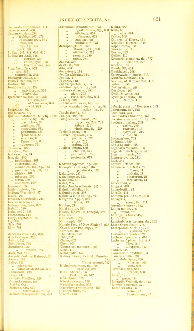 Imperata arundinacea, 111 Incense-wood 460 Indian Gurjun, 394 ,, Rubber, 267, 278 ,, Chocolate-root, 564 ,, Cress, 368 „ Figs, tig., 747 ,, shot, 169 Indigo. 547. 548, 600 , 626 ludigofera Anil 548 ,, coerulea, 548 ,, enneaphylla, 547 ,, tinctoria, 548, 549 Inga faeculifera, 553 ,, vera, 553 „ tetraphylla, 552 I nocarp us edulis, 531 Inula llelenium, 707 Inuline, 707 Ionidhim Itubu, 339 ,, parviflorum, 339 ,, Poaya, 339 Ipecacuanha, 278, 339 , 762 ,, Guiana, 507 ,, of Venezuela, 626 ,, wild, 625 Ipe^ranco. 664 Ipeitabacco, 677 Ipoincea batatoides. 631, fig., 630 ,, ficifolia, fig., 632 ,, macrorhiza, 631 ,, maritima, 631 ,, operculata. 631 ,, pandurata, 631 ,, Quamoclit, 631 ,, sensitiva, 631 ,, Turpethum, 631 ,, tuberosa, 631 I -.rcucttr,, 199 ’Im~ecss, 277 Iridaa edulis, 24 Iris, fig., 159 ,, fcetidissima, 161 ,, Florentina, 160 ,, germanica, 161, fig., 159 ,, pseud-acorus, 160, 161 ,, sibirica, 161 ,, tuberosa, 160 ,, rerna, 160 ,, versicolor, 160 Iron wood, 596 I satis tinctoria, 354 Isidium Westringii, 47 lakeel, 204 Isnardia altemifolia, 725 Isoetes aetacea, 73 Isotoraa longiflora, 692 Itaballi, 380 I taka-wood, 548 Iraraneusa, 114 Ivory, vegetable. 138 Ivy, 781 'I&x, 708 l^rr., 708 Jaboroea nxndnata, 620 Jaboticahuras, 736 Jabuti, 737 Jahuticaha, 736 Jacaranda, 553 „ procera, 677 Jack, 270, 791 Jackals Kost, or Kaiurnp, 91 Jagery, 136 Jalap, 631 ,, plant, 507 ,, Male of Mestitlao, 631 Jamrosade, 736 Jangi, 141 • Janipha Manibot, 328 Japan Lacquer, 466 JarbAo, 663 Jasmine, 616, 651 ,, essential oil of, 651 J.isminum augustifolinm, 051 Jasminum grand iflo rum, 651 ,, ligustrifolium, fig., 650 ,, officinale, 651 ,, pubescens, 651 ,, Sambac, 651 ,, uudulatuin, 651 Jatroplia glauca, 280 ,, Mnnihot, 111, 280 ,, officinalis, 279 ,, purgans, 280 ,, urens, 281 Jaursa, 547 Jewbush, 278 Jito, 464 Job’s-tears, 114 Joliffia africana, 314 Jondla, 113 Jowaree, 113 Juba?a spectabilis, 135 Jubelina riparia, fig., 388 Juglans cathartica, 292 ,, nigra, 293 ,, regia, 293, fig., 292 Jujube, 582 Juneus acutiflorus, fig., 191 Jungermannia bideutata, fig., 59 ,, hyalina, fig., 59 Jungle Bendy, 316 Juniper, 228, 229 Juniperus coinmunis, 229 ,, oxycedrus, 228, 229 ,, Sabina, 229 ,, virginiana, fig., 228 Juriballi bark, 462 Jussitea Caparosa, 725 ,, peruviana, 725 ,, pilosa, 725 ,, scabra, 725 Justicia biflora, 679 ,, Ecbolium, 679 ,, paniculata, 679 ,, pectoralis, 679 Kadsura japonica, fig., 305 ICaempferia Galanga, 167 ,, pandurata, 165 Kakaterro, 231 Kala kangnee, 113 Kaladana, 631 Kalaf, 255 Kalanchoe brasiliensis, 345 Kalmia latifolia, 454 Kalumba root, 308 Kandelia Rheedii, fig., 726 Kangaroo Apple, C21 ,, Grass, 113 Kanten, 24 Ka-ri-shutur, 547 Kassou-Khave, of Senegal, 462 Kat, 587 Katu-tutan, 378 Kau Apple, 596 Kawrie Tree,of New Zealand, 228 Kayo L'mur I'anjang, 737 Kerobeta, 460 Khair-tree, 553 Kh&t, 587 Kfiaya, 462 Khen, 466 Khumr-ool-majnoon, 309 Kbus, 113 Kidar-patri, 458 Kidney Bean, Scarlet Running, 5».s ,, Under-ground, 547 Kielrneyera rosea, fig., 390 ,, spedosn, 397 Kino, African, 517 ,, Kost Indian, 547 Kirtaghunn, 625 Kirscnenwasser, 558 Knightia excelsa, 533 Knowltonia v»*«lcatoria, 427 , Kodoya Bikb, 127 1 Kodro, JI3 Kokra, 283 Kola, 361 ,, nuts, 604 KcAAa, 708 Kcof Diosc., 454 Koollah-i-IIuznreh, 640 lvopeh-roots, 128 Kora Kang, 113 Korras, 203 Kosbel, 113 Krameria cistoidea, fig., 377 „ triaudra, 378 Kuchoo, 128 Kunda Oil, 464 Ivunkirzeed, 708 Kwozgctufivi of Diosc., 513 Kunthia montana, 135 Kt/rre/oo?, of Hippocrates, 118 Ivuteera, 350 Kuthar-cliara, 458 Kutulegee, 462 Kydia calycina, 364 Kyllinga odorata, 118 ,, triceps, 118 Laharia plant, of Demerara, 193 Laburnum, 547, 548 Lace-bark, 531 I.achnanthes tinctoria, 152 Lacistema serrulatum, fig., 329 Lactuca altissima, 708 ,, sativa, 709 ,, Scariola, 708 ,, sylvestris, 708 ,, virosa, 708 Lactucarium, 708 Ladanum, 350 Ltetia apetala, 328 Lagenaria vulgaris, 313 Lagerstromia Regime, 575 Lagetta lintearia, 531 Lagurus ovatus, 111 Lalo, 361 Lamb’s Lettuce, 698 Laminaria bracteata, 21 ,, bulbosa, 21 ,, digitata, §1 ,, potatorum, 21 ,, saccbarina, 21 Lancewood, 421 Langsat, 464 Langsdorffia, 83 Lanseh,4G4 Lantana pseudo-tliea, 663 Lapageria, ,, rosea, fig., 217 AcctolQcv XY,iriuT:v, 503 Lappa major, 708 ,, minor, 708 Laranga da terra, 458 Larch, 229 Lardizabala tritemnta, fig., 303 Laser Cyrenaicum ,776 Laserpitium Siler, fig., 777 ,, glabmm,777 I.aslandra nrgentea, 733 Lntbriea Squnmaria, 610 Latbynis Apliacn, 547, 548 ,, Clcer, 547 ,, tuberosus, 547 Laurel, 668 Luurenlia pinnatifida, 24 Laurus nobilis, 537 Lavandula Spica, 660 ,, StcDcbas, 660 ,, vera, 660 Lavender, 060, 661 ,, French, 660 Laver, 18 ,, green. 18 Lavrndin Vellor.il, fig , 313 Lnwsonin Inermis, 575 Lccanom atra, 47 ccrinn, 47 luematomina, 47