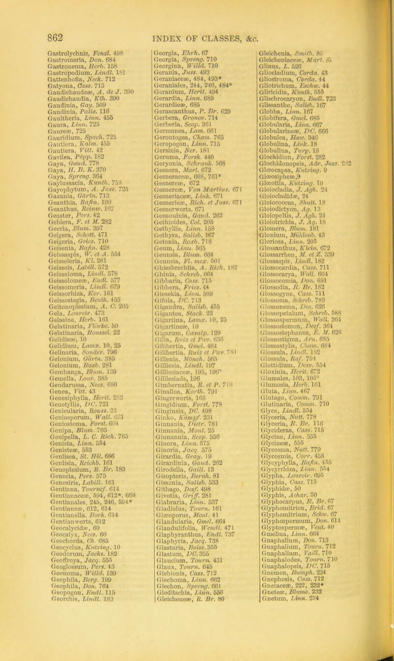 Gastrolyclinis, Fenzl. 498 Gastroraeria, Don. 684 Gastroneraa, Herb. 158 Gastropodium, Lindl. 181 Gattenhofia, Neck. 712 Gatyona, Cass. 715 Gaudichaude®, A. de J. 390 Gaudichaudia, Kth. 390 Gaudinia, Gay. 509 Gaudinia, Palls. 116 Gaultlieria, Linn. 455 Gaura, Linn. 725 Gaure®, 725 Gauridium, Spach. 725 Gautiera, Kahn. 455 Gautiera, Vitl. 42 Gavilea, Popp. 182 Gaya, Gaud. 778 Gaya, //. B. K. 370 Gaya, Spreng. 364 Gaylussacia, Kunth. 758 Gayophytum, A. Juss. 725 Gazania, Gitrtn. 713 Geanthia, Rafin. 199 Geanthus, Rcinw. 167 Geaster, Pers. 42 Geblera, F. et M. 282 Geeria, Blum. 397 Geigera, Schott. 471 Geigeria, Gries. 710 Geisenia, Rafin. 428 Geissaspis, W. et A. 554 Geisseleria, Kl. 281 Geissois, LahiU. 572 Geissoloma, Lindl. 578 Geissolome®, Endl. 577 Geissomeria, Lindl. 679 Geissorhiza, Ker. 161 Geissostegia, Bentli. 455 Geitonoplesium, A. C. 205 Gela, Loureir. 473 Gelnsine, Herb. 161 Gelatinaria, FVorke. 50 Gelatinaria, Roussel. 22 Gelidieie, 10 Gelidium, Lamx. 10, 25 Gelinaria, Sonder. 796 Gelonium, Gdrtn. 385 Gelonium, Roxb. 281 Gembanga, Blum. 139 Gemella, Ix>ur. 385 Gendarussa, Ne.es. 680 Genea, Vitt. 43 Genesipliylla, Hcrit. 2S2 Genetyllis, DC. 721 Genicularia, Rouss. 22 Genioaporum, Wall. 661 Geniostoma, Forst. 604 Genipa, Blum 765 Genipella, L. C. Rich. 765 Genista, Linn. 554 Geniste®, 553 Genlisea, St. Hit. 686 Genlisia, Rcichb. 161 Genoplesium, R. Br. 183 Genoria, Pers. 575 Genosiris, Labill. 161 Gentiana, Tourncf. 614 Gontianace®, 594, 612*. 668 Gentianales, 245, 246, 594* Gentiane®, 612, 614 Gentianella, Bork. 014 Gentianworts, 612 Geocalycid®, 60 Geocalvx, Nees. 60 Geochorda, Ch. 685 Geocyclus, Kutzing. 10 Geodorum, Jacks. 182 GeoflVoya, Jacq. 555 Geoglossum, Pers. 43 Geonoma, Willd. 139 Geophila, Berg. 199 Geophila, Don. 764 Geopogon, Endl. 115 Georchis, Lindl. 183 Georgia, Elirh. 67 Georgia, Spreng. 710 Georgina, Willd. 710 Gerania, Juss. 493 Geraniace®, 484, 493* Geraniales, 244, 246, 484* Geranium, Merit. 494 Gerardia, Linn. 685 Gerardie®, 685 Gerascanthus, P. Br. 629 Gerbera, Gronov. 714 Gerberia, Scop. 361 Germanea, Lam. 661 Gerontogea, Cham 765 Geropogon, Linn. 715 Gersinia, Ner. 181 Geruma, Forsk. 440 Geryonia, Schrank. 568 Gesnera, Mart. 672 Gesnerace®, 668, 761* Gesnere®, 672 Gesnere®, Von Martius. 671 Gesneriace®, Link. 671 Gesnerica', Rich, cl Juss. 671 Gesnerworts, 671 Gesnouinia, Gaud. 262 Gethioides, Col. 205 Getliyllis, Linn. 158 (ietliyra, Salisb. 167 Getonia, Roxb. 718 Geum, Linu. 565 Geunsia, Blum. 664 Gcunsia, FI. me.v. 501 Ghiesbreclitia, A. Rich. 182 Ghinia, Schreb. 664 Gibbaria, Cass. 715 Gibbera, Fries. 44 Giesekia, Linn. 509 Gifola, DC. 713 Gigandra, Salisb. 455 Gigantea, Stack. 22 Gigartina, Lamx. 10,25 Gigartine®, 10 G igirrum, Cccsalp. 129 Gilia, Ruiz et Pan. 636 Gilibertia, Gmel. 464 Gilibertia, Ruiz et Pan. 7.31 Gillenia, Mlinch. 565 Gilliesia, Lindl. 197 Gilliesiace®, 195, 196 Gilliesiads, 196 Gimbematia, R. et P. 718 Ginalloa, Korth. 791 Gingerworts, 165 Gingidium, Forst. 778 Ginginsia, DC. 498 Ginko, Kdmpf. 231 Ginnania, Diclr. 781 Ginnania, Mont. 25 Ginnannia, Scop. 556 Ginora, Linn. 575 Giuoria, Jacq. 575 Girardia, Gray. 19 Girardinia, Gaud. 262 Girodella, Gaill. 13 Gisopteris, Bernh. 81 Gissonia, Salisb. 533 Gitbago, Desf. 498 Givotia, Griff. 281 Glabraria, Linn. 537 Gladiolus, Toum. 161 Glmoporus, Mont. 41 Glandularia, Gmel. 664 Glandulifolia, Wendl. 471 Glaphyranthus, Kndl. 737 Glaphyria, Jacq. 738 Glastaria, Boiss. 355 Glastum, DC. 355 Glaucium, Toum. 431 Glaux, Toum. 645 Glebionis, Cass. 712 Glechoma, Linn. 662 Gleclion, Spreng. 661 Gleditscliia, Linn. 656 Gleiclienc®, R. Br. 80 Gleichenia, Smith. 80 Gleicheniaceie, Mart. A Glinus, L. 526 Gliocladium, Corda. 43 Gliostroma, Corda. 44 Gliotriclium, Eschw. 44 Gliricidia, Kunth. 555 Glischrocarvon, Endl. 723 Glissanthe, Salisb. 107 Globba, Linn. 167 Globifera, Gmel. 085 Globularia, Linn. 667 Globularineffi, DC. 666 Globulea, Haw. 346 Globulina, Link. 18 Globubna, Turp. 18 Glockidion, Forst. 282 Glochidonopsis, -ldr. Juss. 242 Glmocapsa, Kutzing. 9 Gloeosiphea>,9 Glreotila, Kutzing. 10 Gloiocladia, J. Agh. 24 Gloiocladidir, 24 Gloiococcus, Shntt. 18 Gloiodictyon, Ag. 13 Gloiopeltis, J. Agh. 24 Gloiotricliia, J. Ag. 18 Glomera, Blum. 181 Glonium, Miihleiib. 43 Gloriosn, Linn. 205 Glossanthus, Klein. 672 GlossaiTheu, M. et Z. 339 Glossaspis, Lindl. 182 Glossocardia, Cass. 711 Glossocarya, Wall. 664 Glossocomia, Von. 691 Glossodin, R. Br. 1S2 Glossogyne, Cass. 711 Glossoma, Schreb. 783 Glossonema, Dec. 626 Glossopetalum, Schreb. 588 Glossospermum, Wall. 364 Glossostemon, Desf. 364 Glossostephanus, E. M. 626 Glossostigma, Am. 685 Glossostylis, Cham. 684 Glossula, Lindl. 182 Glossula, Rdf. 794 Glottidium, Peso. 554 Gloxinia, J/erit. 672 Glumales, 103, 105” Glumosia, Herb. 161 Gluta, Linn. 467 Glutago, Comm. 791 Glutinaria, Comm. 710 Glyce, Lindl. 354 Glvceria, Nutt. 778 Glyceria, R. Br. 116 Glycideras, Cass. 715 Glycine, Linn. 555 Glycine®, 555 Glycosma, Nutt. 779 Glycosniis, Corr. 458 Glycyphylla, Rafin. 455 Glycyrrbiza, Linn. 554 Glypba, Loureir. 695 Glyphia, Cass. 715 Glypliidie, 50 Glyphis, Achar. 50 Glypliocarpus, It. Br. 67 Glyphomitrion, Brid. 67 Glyphomitrium, Schw. 07 Glyphospermum, Bon. 614 Glyptospermre, Vent. 40 Gmelina, Linn. 604 Gnaphalium, Don. 713 Gnaphnlium, Toum. 712 Gnaphalium, Va'dl. 710 Gnaplialodes, Toum. 710 Gnaphalopsis, DC. 715 Gnemon, Humph. 234 Gnepho8is, Cass. 712 Gneiace®, 222, 232* Gnete®, Blnmc. 232 Gnetum, Linn. 234
