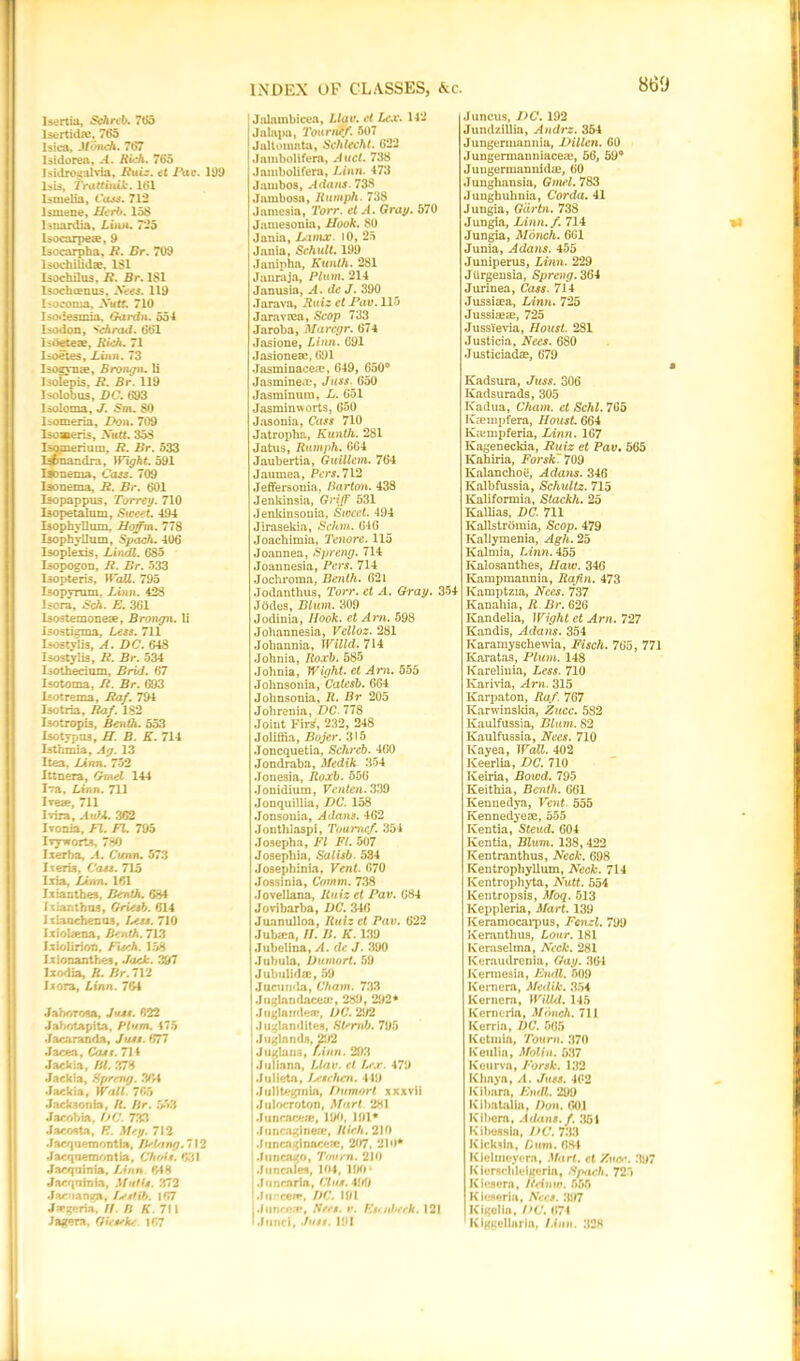 Isertia, Schreb. 7tJ5 Isertidfe, 765 lsica, Monch. 767 Isidorea, A. Rich. 765 Isidrogahria, Ruiz. et Pav. 199 Isis, Trattinik. 161 Ismelia, Cass. 712 lsmene, Herb. 158 lsuardia, Linn. 725 Isocarpew, 9 Isocarpha, R. Br. 709 lsochilidae. 1S1 Isochilus, R. Br. 181 lsochcenus, See*. 119 Isocoma, Xutt. 710 Isoiesmia, Gardn. 554 Isodon, Schrad. 661 lstieteze, Rich. 71 I=oetes, Linn. 73 Isozyme, Brongn. li Isolepis, R. Br. 119 Isolob us, DC. 693 Isoloma, J. Sm. 80 liomeria, Don. 709 Iso»eris, Xutt. 358 Isomerium, R. Br. 533 Isfcnandra, Wight 591 iAmema, Cass. 709 Isonema, R. Br. 601 Isopappus, Torrey. 710 Isopetalum, Sweet. 494 Isophyllum, Hoffm. 778 Isophyllum, Sp<.ich. 406 Isoplexis, Lindl. 685 Isopogon, R. Br. 533 Isopteris, Wall. 795 Isopyram, Linn. 428 Isora, 'ch. E. 361 Isostemoneae, Brongn. li isostigma, Less. 711 Isostylis, A. DC. 648 Isostylis, R. Br. 534 Isothecium, Brid. 67 Isotoma, R. Br. 693 Isotrema, Raf. 794 Isotria, Raf. 182 L-otropis, Benth. 553 Isotypus, H. B. K. 714 Isthmia, Ag. 13 I tea, Linn. 752 Ittnera, Gmel 144 Iva, Linn. 711 Ivea?, 711 Ivira, AufA. 362 Ivonia, El. FI. 795 Ivyworts, 780 I.xerba, A. Cunn. 573 Ixeris, Cats. 715 Ltia, Linn. 161 Ixianthes, Benth. 684 Ixianthus, Griesb. 614 Ixianchemos, test. 710 Ixiokena, Benth. 713 Ixiolirion, Fueh. 158 Ixionanthes, Jack. 397 Ixodia, R. Br. 712 Ixora, Linn. 764 JaboTosa, Juju. 622 Jabotapita, Plum. 475 Jacaranda, Juju. 677 Jacea, Crux. 714 Jackia, HI. 378 Jackia, Hfrrmg. 36-4 Jackia, Wall. 7fib Jacksonki, R. Hr. 553 Jacobia, DC. 733 Jacosta, E. Mry. 712 Jacqnemontia, /Pinny. 712 Jacqnemontia, Chois. 631 Jacquinia, Linn 648 Jacqnhiia, Muffs. 372 JactiantrA, Le.stib. 167 J^geria, //. P. K. 711 Jagern, OUseke *67 Jalnmbicea, L/ao. W Lex. 142 Jalapa, Tournef. 507 Jaltoinnta, Schlecht. 622 .lambolifera, A net. 738 Jambolifera, ZJnn. 473 Jambos, Adans. 738 Jambosa, Humph. 738 .Jamesia, 7’orr. et A. Gray. 570 Jamesonia, Hook. 80 Jania, Lamx. 10, 25 Jania, Schult. 199 Janipha, Kunth. 281 Janraja, Plum. 214 Janusia, A. de J. 390 Jarava, Ruiz et Pav. 115 Jaravrea, Scop 733 Jaroba, Marcgr. 674 Jasione, Linn. 691 Jasionete, 691 Jasminaceie, 649, 650° Jasminea.*, Juts. 650 Jasminum, L. 651 Jasminworts, 650 Jasonia, Cass 710 Jatropha, Kunth. 281 Jatus, Rumph. 664 Jaubertia, Guillem. 764 Jaumea, Pert. 712 Jeffersonia, Barton. 438 Jenkinsia, Griff 531 Jenkinsouia, Sweet. 494 Jirasekia, Schm. 646 Joacliimia, Tenore. 115 Joannea, Spreng. 714 Joannesia, Pers. 714 Jochroma, Benth. 621 Jodanthus, Torr. et A. Gray. 354 Jodes, Blum. 309 Jodinia, Hook, et Am. 598 Johannesia, Vclloz. 281 Johannia, Willd. 714 Johnia, Roxb. 585 Johnia, Wight, et Am. 555 Johnsonia, Catesb. 664 Johnsonia, R. Br 205 Johrenia, DC 778 Joint Firs', 232, 248 Joliffia, Bojer. 315 Joncquetia, Schreb. _460 Jondraba, Medik 354 Jonesia, Roxb. 556 Jonidiura, Venten. 339 Jonquillia, DC. 158 Jonsouia, Adans. 462 Jonthlaspi, Toumcf. 354 Josepha, FI FI. 507 Josepliia, Salisb. 584 Josephinia, Vent. 670 Jossinia, Comm. 738 Jovellana, Ruiz et Pav. 684 Jovibarba, DC. 346 Juanulloa, Ruiz et Pav. 622 Jubaa, II. II. K. 139 Jubelina, A. dc J. 390 Jubula, Dumort. 59 Jubulidae, 59 Jucunda, Cham. 733 Juglandaceae, 289, 292* Juglandeo*, DC.2\I2 , Juglandites, SCnib. 795 ! Juglands, 292 j Juglans, Linn. 293 I Juliana, Llav. cl Lex. 479 Julieta, Leschen. 419 I Juliteginia, Dumort xxxvii i Julocroton, Mart 281 jjuncacear, 190, 191* I Joocaginea, Rich. 210 Funcnginaceie, 207, 2lo* ! Juncago, Tovrn. 210 Jiincales, 104, 190 • ; Jiincaria, Cl us. 41/9 jJnrceft, DC. 191 j Juncea*, Sees. v. Escnbeck. 121 * Junci, Juss. 191 J uncus, DC. 192 JundziUia, Audi's. 354 Jungerinannia, Dillen. 60 Jungermanniacea?, 56, 59° Juugermannidae, 60 Jungliansia, Gmel. 783 Junghuhnia, Corda. 41 Jungia, Garin. 738 Jungia, Linn.f. 714 Jungia, Monch. 661 Junia, Adans. 455 Juniperus, Linn. 229 Jilrgensia, Spreng. 364 Jurinea, Cass. 714 Jussiaea, Linn. 725 Jussiaea, 725 Jussievia, Houst. 281 Justicia, Nees. 680 Justiciada, 679 Kadsura, Juss. 306 Kadsurads, 305 Ivadua, Cham, et Schl. 765 Ivampfera, Houst. 664 Kampferia, Linn. 167 Kageneckia, Ruiz et Pav. 565 Kahiria, Forsk. 709 Kalanchoii, Adans. 346 Kalbfussia, Schultz. 715 Kaliformia, Stackh. 25 Kallias, DC. 711 Ivallstromia, Scop. 479 Kallymenia, Agh. 25 Kalmia, Linn. 455 Kalosanthes, Haw. 346 Ivampmannia, Rafin. 473 Kamptzia, Nees. 737 Kanahia, R Br. 626 Kandelia, Wight et Am. 727 Kandis, Adans. 354 Karamyschewia, Fisch. 765, 771 Ivaratas, Plum. 148 Karelinia, Less. 710 Ivarivia, Am. 315 Karpaton, Raf. 767 Karwinskia, Zucc. 582 Ivaulfussia, Blum. 82 Kaulfussia, Nees. 710 Kayea, Wall. 402 Keerlia, DC. 710 Keiria, Bowd. 795 Keithia, Benth. 661 Kennedya, Vent. 555 Kennedyeae, 555 Iventia, Steud. 604 Kentia, Blum. 138, 422 Kentranthus, Neck. 698 Kentropkyllum, Neck. 714 ICentrophyta, Nutt. 554 Kentropsis, Moq. 513 Keppleria, Mart. 139 Keramocarpus, Fcnzl. 799 Keranthus, Lour. 181 Keraselma, Neck. 281 Keraudrenia, Gay. 36-1 Kermesia, Endl. 509 Kern era, Medik. 354 Kernera, WilUl. 145 Kerneria, Monch. 711 Kerria, DC. 565 Ke tin la, Tourn. 370 Keulia, Molin. 537 Kourva, Forsk. 132 Khaya, A. Juss. 462 Kibara. Endl. 299 Kibatalia, Don. 601 Kibera, Adans. f. 351 Kibessia, I)C. 733 Kick da, Bum. 68-1 ICJelmeyera, Mart, cl Zuoe. 3»7 Kierschleigeria, Spach. 725 Kiesera, Iteinw. 555 Kieseria, Nees. 35/7 Kigelia, DC. 674 Kiggellaria, Linn. 32K