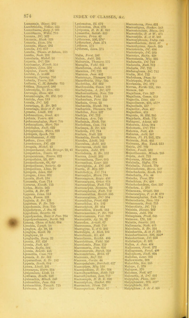 LumanajA, Blanc. 282 Lutnbricidia, VeUoz. 555 Lumnitzera, Jacq.f. 561 Lumnitzera, WiUd. 718 Lunana, DC'. 362 Luuauia, Hook. 328 Lunaria, Linn. 354 Lunasia, Blanc. 282 l.ulklia, DC. 677 Lundia, Thomi. et Schum. 328 Luntia, Neck. 2S1 Lunularia, Michel. 58 Luperia, DC. 354 Lupinaster, Monel:. 654 Lupinus, Linn. 554 T.upulus, Town. 265 Luridte, L. xxxiii Lusaccia, Sprang. 758 Luteola, Town. 356 Lutliera, C. H. Schulte 715 I .utkea, Berngard. 586 Lutrostylis, O. Don. 653 Luvuuga, iTam. 458 Luxeniburgia, St. Mil. 343 Luziola, Juss. 115 I.uzula, DC. 192 Luzuriaga, R. Br. 205 Luzuriaga, Ruiz et P. 205 Lycaste, Lindl. 182 Lychnantlius, Omcl. 498 Lychnis, Tonrn. 498 Lyclmoceplialus, Mart. 709 Lyclinophora, Marl. 709 Lyciobntos, lindl. 622 Lycioplerium, Miers. 622 Lyciopsis, Speech. 725 Lyciotbamnus, E. 622 Lycium, Linn. 622 Lycoctonum, DC. 428 Lycogala, Michel. 42 Lycoperdacete, Ad. Brougr. 29,41 Lycoperdon, Tourn. 42 Lycopersicum, Tourn. 622 Lycopodales, 53, 68* Lycopodiacese, 68, 69” Lycopodineie, Swart:. 69 Lycopodium, Linn. 70 Lycopsis, Linn. 656 Lycopus, Linn. 661 Lycoris, Herb. 158 Lycoseris, Cass. 714 Lycurus, Kunth. 115 Lyden, Molin. 665 Lyellia, R. Br. 67 Lygeurn, Linn. 115 Lygia, Fasan. 531 Lyginia, R. Br. 121 Lygistum. P. Br. 765 Lygodesmia, Don. 71-5 Lygodictyou, J. Sm. 81 Lygodium, Swart:. 81 Lygodysodea, Ruiz ct Par. 764 Lygodysodeacea:, Bartl. 761 Lyncea, Cham, ct Sckl. 684 Lynckia, Lyngb. 18 Lyngbya, Ag. 10, 18 Lyngbya, Quill. 22 Lyugbyete, 10 Lyngbyella, Dory. 22 Lyouia, Ell. 626 Lyonia, Nutt. 455 Lyouia, Rafin. 504 Lyouia, Reiclib. 455 Lyonettia, Cass. 712 Lyonsia, R. Br. 601 Lyperanthus, U. Br 182 Lyperia, Bcnth. 684 Lyrma, Lindl. 181 Lyrocarpa, llarv. 354 Lysigouium, Link. 13 Lysiloina, Bcnth. 556 Lysiuiacliia, Munch. 645 Lysimaclme, Juss. 644 Lysimacliion, Tausch. 725 Lysincina, It. Br. 449 INDEX OF CLASSES, &c Lysionotus, Bl. 672 Lysionotus, Don. 672 Lysipoma, II. B. K. 693 Lyssantlie, Salisb. 533 Lysurus, Fries. 42 Lythraceac, 556, 674tl Lythrarie®, Juss. 574 Lythrem, 575 Lythrum, Linn. 575 Maba, Forst. 596 Mabea, Aubl. 281 Maburnia, Thouars. 172 Macaglia, Vahl. 661 Macahanea, Aubl. 402 Macairea, DC. 733 Macanea, Juss. 402 Macaranga, Thouars. 281 Iilacarthuria, Wig 795 Maebridea, Ell 662 Macdoualdia, Gunn. 182 Macfadyena, A. DC. 677 Machseranthera, Nees. 709 Macbacriua, Vahl 119 Machseritun, Pcrs. 555 Machaia, Gray. 22 Machaonia, Numb. 764 Macharisia, Thouars. 795 Machilus, Nees. 537 Machlys, DC. 712 Mackaya, Arn. 745 Macleania, Hook. 758 Macledium, Cass. 714 Macleaya, It. Br. 431 Maclovia, DC. 714 Maelura, Nutt. 268 Macnabia, Benth. 455 Macodes, Lindl. 183 Macoubea, Aubl. 402 Macoucoua, Aubl. 598 Macquira, Aubl. 271 Macradenia, R. Br. 182 Macrma, Lindl. 365 Macranthera, Torn. 685 Macranthus, Lour. 555 Macreightia, A. DC. 596 Macria, E. Mey. 667 Macrobotrys, DC. 714 Macrocalyx, Miers. 764 Macrocapnos, Roylc. 436 -MacroKirp.ua, Cries. 614 Macrocarphus, Nutt. 712 Macrocarpus, Bonnem. 22 Macrocepbalus, Nutt. 712 Macroceratites, Raddi. 555 Macroceratium, DC. 354 Macrochilus, Presl. 693 Macrochilus, Kn. 1S2 Macrocliiton, Bl. 464 Macrochloa, Kunth. 115 Macrocnemum, P. Br. 765 Macrocnenium, Veil. 765 Macrocystis, Ag. 10, 22 Macrodon, Arnott. 67 Macronema, Nutt. 710 Macrogync, L. ct 0. 205 Macrolepis, A. Rich. 181 Macrolinum, III. 455 Macroliuum, Reichb. 485 Macrolobium, Vahl. 556 i Macrolomia, Nees. 119 Macromeria, Don. 656 Macromerum, Burch. 358 Macromitrimu, Brid. 67 ■ Macronax, Raf. 116 Macroon, Corda. 44 Macropetalum, Burchcll. 627 Macropiper, Miq. 518 Macro]iodium, R. Br. 354 Macrorliynchium, Rchb. 715 Macrorhynchus, Less. 715 Macroscepis, II. B. K. 626 Macrosiplion, Hochst. 685 Macrosolen, Blum. 791 Macrosporium, Fries. 43 Macrosteuia, Pcrs. 631 Macrostignia, Hooker. 543 Macrostomium, Blum. 181 Macrostylis, B. et IV. 471 Macrostylis, K. cl 11.183 Macrosyphouia, Duby. 645 Macrothecium, Brid. 67 Macrothyrsus, Spach. 385 Macrotomia, DC. 656 Macrotropis, 1>C. 555 Macrotys, Rafin. 428 Macrozamia, Miq. 225 Madaractis, DC. 713 Madarella, Null. 712 Madaria, DC. 712 Madaroglossa, DC. 712 Madia, Mol. 712 Mndotheca, Dum. 59 Madriopsis, Nutt. 712 Masrlensia, DC. 372 Ma'run, Forsk. 358, 648 Mresese, 648 Magallana, Cav. 367 Magallana, Comm. 419 Magnolia, Linn. 419 Maguoliacete, 416, 417* Magnoliads, 417 Magnolia, Juss. 417 Magnoliem, 419 Magonia, St. HU. 385 Magydaris, Koch. 779 Maliagoni, A dans. 462 Mahernia, Linn. 364 Mahometa, DC. 710 Mahonia, Nutt. 438 Mahurea, Aubl. 397 Mainea, IT. FT. 282, 378 Mnirania, Neck. 455 Maireana, Moq. Tand. 513 Mairia, DC. 709 Maiteu, Fcuill. 588 MajantliemUm, .if ouch. 205 Majeta, Aubl. 733 Majorana, Monch. 661 Malabaila, Iloffm. 778 Malabaila, Tausch. 779 Malabathrum, Burin. 537 Malachadenia, Lindl. 182 Malacharla, Fie. 44 Malache, IVew. 370 Malachium, Fr. 498 Malachodendron, Cav. 397 Malaclira, L. 370 Malacmeea, Grlseb. 390 Malacocarpus, F. et M. 479 Malacocephalus, Tsch. 714 Malacochoete, Nees. 119 Molacomeris, Nutt. 715 Malacothrix, DC. 715 Malaisia, Blanco. 262 Malanea, Aubl. 764 Malaspiuea, Presl. 648 Malax eat, 179, 181 Malaxis, Sxeartz. 181 Malbrancia, Neck. 468 Malcolmia, It. Br. 364 Malesherbia, R. ct P. 335 Malesherbiaceac, 326, 335* Malesherbiea:, DC. 335 Malistachys, E. 531 Mallea, A. Juss. 464 Mallococca, Forst. 372 Mallogonum, Fenzl. 498 Mallophora, Emit. 664 Mallotus, Lour. 281 Mallowworts, 368 Malocchla, Sea. 555 Malope, L. 370 Malopese, 370 Malosma, Nutt. 467 Malouetia, A. DC. 601 Mnlpighia, Plum. 390 Malpighiacea', 373, 388* Malpigliiads, 388 Malpigbieu.'; -b dc J. 390