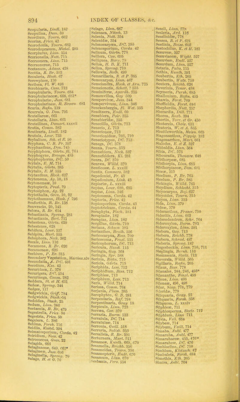 Scopuiaria, Lindl. 182 Scopulina, Dum. 59 Scordium, Toum. 602 Scorias, Fries. 43 Scorodonia, Tourn. 002 Scorodoprasum, Michel- 205 Scorpiurus, Linn. 651 Scorzonella, Nutt. 715 Scorzonera, Linn. 715 Seorzonere®, 715 Scotanum, Adans. 428 Scottia, R. Br. 553 Scouleria, Hook. 67 Screwpines, 130 Seriiuea, FI. W. 498 Scrobicaria. Cass. 713 Scropliularla, Toum. 684 Scrophnlariace®, 668, 681* Scroph ill aria-, Joss. 681 Scroplnilarineai, R. Brown 681 Scuria, Jiafin. 119 Scurrula, G. Don. 791 Scute![area-, 061 Scutellaria, Linn. 661 Scutellinea, Dwmort. xxxvii Scutia, Comm. 582 Scuticaria, Limit. 182 Scutula, Lour. 733 Scvbalium, Sch. et E. 90 Scypha-a, C. B. Pr. 397 Scyphanthus, Don. 745 Scyphiphora, Gdrtn. fil. 701 Scyphogyne, Brongn. 455 Scypliopborus, DC. 50 Scytala, E. M. 714 Scytalia, Gdrtn. 385 Scytalis, E. M. 555 Scytanthus, Hook. 627 Scytonema, Ag. 10,18 Scytoneme®, 10 Scytopteris, Presl. 79 Scytosiphon, Ag. 22 Scytothalia, Grev. 10, 22 Scytothamnus, Hook.f 796 Seaforthia, R. Br. 138 Seawracks, 20, 145 Sebaea, R. Br. 614 Sebastiania, Spreng. 281 Sebastiania, Bert. 711 Sebestena, Gdrtn. 629 Sebestenes, 628 Sebifera, Lour. 537 Sebipira, Mart. 555 Sebopliora, Neck. 302 Secale, Linn. 116 Secamone, R. Br. 626 Secamone®, 620 Sechium, P. Br. 315 Secondary Vegetation, Martins, xlv Secondatia, A. DC. 601 Secotium, Kze. 42 Securidaca, L. 378 Securigera, DC. 554 Securinega, Comm. 282 Seddera, St. et H. 631 Sede®, Spreng. 344 Sedges, 117 Sedgwickia, Griff. 784 Sedgwickia, Bitch.-58 Sedoidea, Stack. 25 Sedum, Linn. 346 Seetzenia, R. Br. 479 Segestrella, Fries. 50 Segestria, Fries. 50 Seguiera, L. 386 Sehiina, Forsk. 116 Seidlia, ICostel. 394 Seiraatosporium, Corda. 42 Seiridium, Nees. 42 Seirococcus, Grev. 22 Selagids, 666 Selaginacete, 649, 063* Selagine®, Juss. 606 Selaginella, Spreng. 70 Selago, H. et G. 70 Welago, Linn. 667 Selenaca, Nitseh. 13 Selenia, Nutt. 354 Selenid®, 354 Seienocarprca, DC. 355 Selenosporium, Corda 42 Selinum, Gdrtn. 778 Seliiera, Cav. 695 Selliguea, Born. 79 Selloa, II. B. K. 711 Selloa, Spreng. 710 Sellowia, Roth. 499 SemariUnria, R. et P. 385 Semccarpus, Linn. 467 Semeiandra, Hook, et Am. 725 Semeionotis, Schott. ? 555 Semin iferre, Agardh. 235 Semonvillea, Gay 509 Semperviv®, Juss. 344 Sempervivum, Linn. 346 Senckenbergia, FI. II'et. 355 Sendtnera, Endl. 00 Senebiera, Pair. 355 Senebierid®, 355 Seneciliis, Gdrtn. 713 Senecio, L. 713 Senecionea-, 713 Senecionide®, 703, 710 Seneciotypus, DC. 713 Senega, DC. 378 Senna, Tourn. 555 Sennebiera, Neck. 537 Sennefeldera, El. 281 Senra, DC. 370 Senrata, Willd. 370 Senticos®, L. xxxiii Sentis, Commers. 582 Sepedoniei, Fr. 43 Sepedonium, Link. 43 Sepiari®, L. xxxiii Septas, Lour. 080, 685 Septas, Linn. 346 Septonema, Corda. 42 Septoria, Fries. 42 Septosporium, Corda. 43 Septotrichum, Corda. 44 Seraphyta, Fiseh. 181 Serapiad®, 182 Serapias, Linn. 182 Sergillus, Gtirtn. 710 Seriaua, Schum 385 Serianthes, Benth. 556 Sericocarpus, Nees. 709 Sericocoma, Fenzl. 511 Sericopborum, DC. 713 Sericura, Ilassk 115 Seringia, Gay. 364 Seringia, Spr. 588 Serinia, Ratio. 715 Seriola, Gtirtn. 715 Seriphida, Less. 712 Seriphidium, Bess. 712 Seriphie®, 713 Seriphium, Less. 713 Seris, Willd. 714 Serissa, Comm. 764 Serjania, Plum. 885 Serophyton, G. B. 281 Serpentaria, Raf. 794 Serpentinaria, Gray 18 Serpicula, Linn. 723 Sernea, Cav. 370 Serraria, Burm. 533 Serratula, DC. 714 Serratule®, 714 Serronia, Guilt. 518 Serruria, Salisb. 533 Sersalisia, R. Br. 591 Serturnera, Mart. 511 Sesame®, Iiunth. 669, 670 Se8amella, Reichb. 356 Sesamoides, Tourn. 356 Sesamopteris, Endl. 070 Sesamum, Linn. 670 Sesbania, Pers. 554 Sesell, Linn. 77s Sesleria, Ard. 116 Seselinid®, 778 Sessea, R. et P. 621 Sestinia, Boiss. 662 Sestocbilus, K. et II. 181 Sesuve®, 527 Sesuviace®, Wight. 527 Sesuvie®, Endl. 527 Sesuvimn, Linn. 527 Setaria, Palis. 115 Sethia, Kunth. 391 Seubertia, Kth. 205 Seubertia, Wats. 710 Seutera, Reichb. 626 Severinia, Tenor. 458 Seymeria, Pursh. 685 Shallouium, Rajin. 455 Shawia, Forst. 709 Sheffieldia, Forst. 646 Shepherdia, Nutt. 257 Sberardia, Dill. 771 Shorea, Roxb. 394 Shortia, Torr. et Gr. 450 Shutereia, Chois. 631 Shuteria, W. el A. 555 Shuttleworthia, Meisn. 065 Singonantlnis, Pdppig. 182 Siagonarrhen, Mart. 601 Sialodes, E. et Z. 527 Sibbaldia, Linn. 564 Sibia, DC. 575 Sibouratia, Thouars. 648 Sibtliorpeae, 685 Sibtliorpia, Linn. 685 Sibtborpiace®, Don. 081 Sice®, 315 Sicelium, P. Br. 765 Sicelum, P. Br. 585 Sickingia, Willd. 705 Sicydium, Schlccht. 315 Sicyocarpus, Boj. 027 Sicyoides, Tourn. 315 Sicyos, Linn. 315 Sida, Linn. 370 Side®, 370 Siderantlius, Fraser. 710 Sideritis, Linn. 082 Sideroilendron, Schr. 704 Sideroxylon, Burm. 783 Sideroxylon, Linn. 591 Siebera, Gay. 713 Siebera, Reichb. 778 Siebera, Schrad. 497 Sieberia, Spreng. 182 Siegesbeckia, Linn. 710, 711 Sieglingia, Bcrnh. 116 Siemssenia, Stectz. 713 Sieversia, Willd. 565 Sigillaria, Rafin. 205 Silaus, Bess. 778 Silenales, 244, 246, 495* Silenanthe, Fenzl. 498 Silene, Linn. 498 Silene®, 490, 498 Siler, Scop. 778, 779 Silerid®, 778 Siliquaria, Gray. 22 Siliquaria, Forsk. 358 Siliquosa, L. xxxiv Silphie®, 711 Silphiospemia, Stectz. 712 Silphium, Linn 711 Silvia, Veil. 684 Silybe®, 714 Silybum, Vail!. 714 Simaba, Aubl. 477 Simaruba, Aubl. 477 Simarubace®, 455, 470* Sinmrubere, DC. 476 Simblocline, DC. 710 Simblum, Klotzsch. 42 Simbuleta, Forsk. 084 Simetliis, Kth. 205 Simira, Aubl. 764