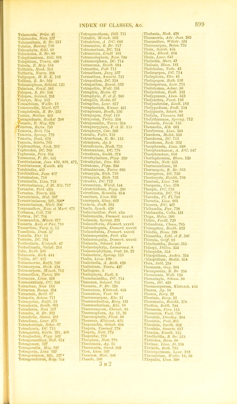 Telamon la, Fries. 41 Teleiandra, Sees. 537 Teleianthera, R. Br. 511 Telekia, BauiRg. 710 Teleophyta, Schl. 95 Teleozoma, R. Br. SO Telephiastrura, Dill. 501 Telephium, Tourn. 499 Telesia, E. Meg. 534 Telfairia, Hook. 315 Telfairia, Setcm. 304 Telipogon, H. B. K. 1S2 Tellima, R. Br. 56S Telmatophace, Schleid. 125 Telmissa, Fend. 346 Telopea, R. Br. 534 Telopea, Soland. 2S1 Teloxys, Moq. 513 Temachium, lVallr. 13 Temnocydia, Mart. 677 Templetonia, R Br. 553 Temus, Molina. 419 Tenagocharis, Hochst 208 Tenaris, E. Meg. 626 fTenorea, Ratin. 795 ’Tenoria, Bert. 714 Tenoria, Spreng. 778 Tenoria, Denh. 679 Tepesia, Gdrtn. 765 Tephranthus, Seek. 2S2 Tephrodes, DC. 709 Tephrosia, Pers. 554 Teramnus, P. Br. 555 Terebintaceae, Juss. 459, 468, 472, Terebintacea?, Kunth. 465 Terebinths, 465 Terebinthus, Juss. 467 Terminate®, 71S Terminalia, Linn. 718 Terminaliace®, J. St. Hil. 717 Ternariae, Perl, xlix Ternatea, Tourn. 555 Ternstrbmia, Mut. 397 Ternstromiace®, 392, 396* Ternstrdmie®, Mirb. 396 Terpnanthus, Sees, et Mart. 471 Terranea, Coll. 710 Tertrea, DC. 764 Tesaarandra, Miers. 617 Tessaria Ruiz et Pav. 710 Tessarthra, Turp.'J, 13 Tesselinia, Dum. 57 Teasella, Ehr. 13 Tessiera, DC. 764 Testicularia, K'ofzich. 42 Testudinaria, Salisb. 214 Teta, Rod). 205 Tetanosia, Rich. 444 Tetilla, DC 451 Tetmernorus, Rnlfx. 796 Tetracarp®a, Hook. 424 Tetracarpiim, M<mch. 712 Tetracellion, Turcz. 354 Tetracera, Linn. 424 Tetraceratium, DC. 354 Tetrachne, Sees 116 Tetrarme, Bunge,. 354 Tetracmis, Hr id. 67 Tetractis, Reinuj. 711 Tetracyclua, Half*. 13 Tetradenia, IPnth. 661 Tetradenia, Sees 537 Tetrad ia, R. Br. 362 Tetradielis, Sterem. 431 Tetradinrn, Lcnir. 473 Tetradontium, Schtr. f77 Tetradymia, I>C. 713 Tetragnstris, Gorin 281,460 Tetraglochin, Popp 662 Tetragonanthus, Sled. 614 Tetragonese, 527 Tetragonella, Miq. 527 Tetragonia, Linn 527 T etragon iace®, 523, 527 * Tetragonolobns, Scop. 554 INDEX OF CLASSES, See. Tetragonotheca, Dill. 711 Tetrahit, Mdnch. 662 Tetralobus, A DC. 686 Tetmmeles, R. Br. 317 Tetranierium, DC. 764 Tetramicra, Lmdl 181 Tetraniolopium, Sees. 709 Tetramorph®a, DC. 714 Tetranema, Benth 684 Tetrantlia, Poit 711 Tetranthera, Jacq. 537 Tetranthus, Sicartz. 711 Tetrapathea, DC. 334 Tetrapathea, Raoul. 322 Tetrapeltis, Wall. 181 Tetraphis, Hedw. 67 Tetraphyle, E. et Z. 346 Tetrapilis, Hcdw. 67 Tetrapilus, Lour. 617 Tetraplasium, Kunze. 451 Tetrapleura, Benth. 55G Tetrapogon, Desf. 115 Tetrapoma, Tarcz. 354 Tetrapomid®, Turcz. 354 Tetrapterygium, F. ct M. 353 Tetrapterys, Cav. 390 Tetraria, Pali•?. 119 Tetrarrhena, R. Br. 115 Tetraspora, Ag. 9 Tetrastemon, Hook. 733 Tetratmnium, DC. 778 Tetratheca, Smith. 374 Tetrathylacium, Popp 339 Tetrathylax, Don. 695 Tetratome, Popp. 299 Tetraulacium, Turcz 685 Tetrazygia, Rich. 733 Tetrazygos, Rich. 733 Tetrodus, DC. 712 Tetronciura, Willd. 144 Tetrorcliidium, Popp. 281 Tetrorhiza, Rencalm. 614 Teucrium, Linn. 662 Teucropsis, Ging. 662 Texieria, Juab. 355 Thacla, Spach. 428 Thalamanth®, Perl, xlix Thalamaulia, Dumort xxxvii Thalamia, Spreng. 231 Thalamifloria, Dumort. xxxvii Thalamitegmia, Dumort. xxxvii Thalamitubia, Dumort. xxxvii Thalaraopetal®, Perl, xlix Thalamungulia, Dumort. xxxvii Tlialassia, Soland. 145 Thalassiophyta, Lamaroux. 8 Thalassiophyllum, Post. 10, 22 Thalassiuin, Spreng. 115 Thalia, Linn. 169 Thalictrella, A. Rich. 428 Thalictrum, Tourn. 427 Thallogens, 5 Thallophyta, Endl. 5 Thamnacantha, DC. 714 Thamnea, Soland. 785 Thamnia, P. Br. 328 Tliamniuin, Klotzsch. 455 Thamnium, Vent. 50 'niarnnocarpus, Ktz. 11 'riiamnochortufl, Berg. 121 Thatnnocloniuin, Ktz. 10 Tharnnomyceii, Ehrenb. 43 Thamnophora, Ag. 11,25 'Hiarnnopteris, Pretl. HO Thamnus, Kl/Azseh. 455 Thapsandra, Griseh. 6H-1 Thapsia, Toumef. 77H Thapsia, Sutl. 779 Thapsidte, 778 Thaspium, San. 778 Thaumaaia, Ag. 25 Thnumuria, Gand. 262 ITea, Linn. 397 Thence®, Mirb. 396 Th ends, 3181 3 m 2 Thebesia, Seek. 428 Thecacoris, Adr. Juss. 282 Thecanthes, Wikstr. 531 Thecocarpus, Boiss. 779 Theis, Salisb. 455 Tlieka, Ithced. 664 Thela, Lour. 641 I’helactis, Mart. 43 Thelasis, Blum. 181 Thelebolus, Tode. 42 Thelecarpea, DC. 714 Thelephora, Ehr. 41 Thelepogon, Roth. 116 Thelesperma, Less. 711 Thelotrema, Achar. 50 Thelychiton, Endl. 181 Thelygonum, Linn. 513 Thelymitra, Forst. 183 Thelymitrid®, Lindl. 183 Thelypodium, Endl. 354 Thelypteris, Schott. 80 Thelyra, Thouars. 543 Thelythamnos, Sjyreng. 712 Themeda, Forsk. 116 Thenardia, Kth 601 Theobroma, Linn. 364 Theodora, Medik. 556 Theodorea, DC. 713 Theodorea, Neck. 362 Theophrasta, Linn. 648 Theophrastace®, A. DC. 647 Theophraste®, 648 Theriophouiim, Blum. 129 Thermia, Nutt. 553 Thermoccelium, 10 Therraopsis, R Br. 553 Therogeron, DC. 710 Thesiosyris, Beichb. 788 Thesium, Linn 788 Thespesia, Cav. 370 Thespis, DC. 710 Thevenotia, DC. 714 Thevetia, El. FI. 795 Tlievetia, Linn. 601 Thezera. DC. 467 Tliibaudia, Pav. 758 Thiebaudia, CoUa. 181 Thiga, Molin. 300 Tliilco, FcuiU. 725 Thileodoxa, Cliam. 765 Thinogeton, Benth. 622 Thiodia, Benn. 328 Tliisantha, Eckl. ct Z. 346 Thismia, Griff. 92 Thladiantha, Bunge. 315 Thlaspi, Dillcn. 354 Thlaspid®, 354 Thlaspidium, Andrz. 354 * hlaspidium, Medik. 354 Thoa, Aubl. 234 Thomasia, Gag. 364 Thompsonia, It. Br 334 Thomsonia, Wall. 129 i'honningia, Schum. 90 Thorn, DC. 428 'rhorncosperma, Klotzsch. 455 'rhoren, Ag. 10 Thorea, Borg. 22 Thorinin, Borg. 22 Thorntonia, Beichb. 370 Thotten, Rottb. 794 Thouarea, Pers. 115 Thounrsin, Vent. 710 Thouinia, Dombey 304 Thouinia, Poit. 885 Thouinia, Smilh. 032 Thouinia, Swartz. 617 Tlirnsya, Kunth. 115 Threlkeldia, R Br. 518 Thrlcolen, Dam. 60 Thrlnax, Linn. hi. 139 Thrincin, Roth. 715 Thrlxspennum. Lour. 183 Throiiibium, Watlr. 18, 50 Thryallis, Linn. 390