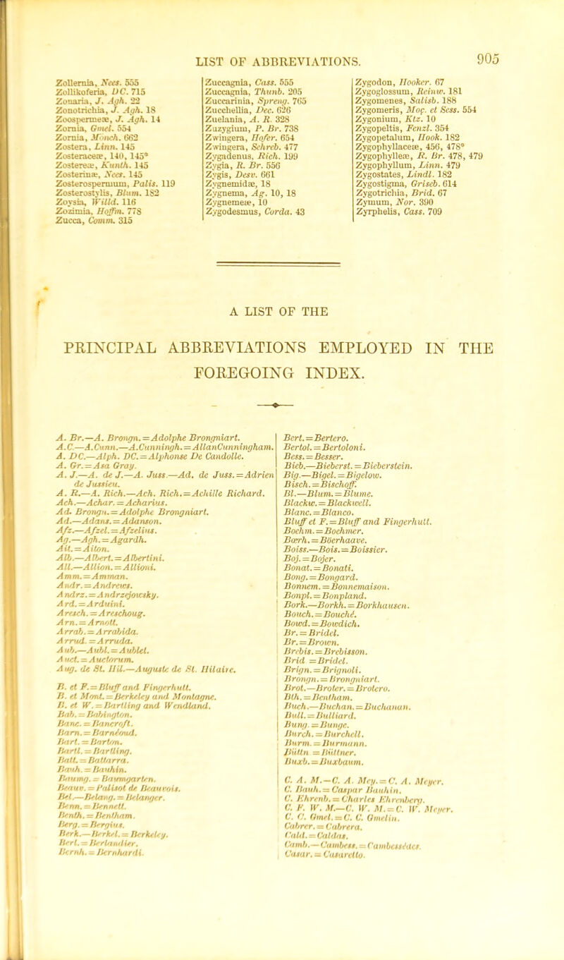 Zollernia, Nets. 555 Zollikoferia, DC. 715 Zouaria, J. Aoh. 22 Zonotrichia, J. Agh. 18 Zoospermeae, J. Agh. 14 Zornia, Gmel. 554 Zornia, Jfonch. (582 Zostera, Linn. 145 Zosteracere, 140, 145* Zosterea;, Kunth. 145 Zosterina?, Nets. 145 Zosterospermum, Palis. 119 Zosterostylis, Blum. 182 Zoysia, Willd. 118 Zozimia, Hoffm. 778 Zucca, Comm. 315 Zuccagnia, Cass. 555 Zuccagnia, Thunb. 205 Zuccarinia, Spreng. 7(55 Zucchellia, Dec. 828 Zuelauia, A. R. 328 Zuzygiuw, P. Br. 738 Zwingera, Ilofer. 654 Zwingera, Schreb. 477 Zygadenus, Rich. 199 Zygia, R. Br. 556 Zygis, Desv. 661 Zvgnemidse, 18 Zygnema, Ag. 10,18 Zygneraeie, 10 Zygodesmus, Cor da. 43 Zygodon, Hooker. 67 Zygoglossum, Reiniv. 181 Zygomenes, Salisb. 188 Zygomeris, Mop. et Scss. 554 Zygonium, Ktz. 10 Zygopeltis, Fenzl. 354 Zygopetalum, Hook. 182 ZygophyllaceiE, 456, 478° Zygophylleae, R. Br. 478, 479 Zygophyllum, Linn. 479 Zygostates, Lindl. 182 Zygostigma, Griseb. 614 Zygotrichia, Brid. 67 Zymum, Nor. 390 Zyrphelis, Cass. 709 A LIST OF THE PRINCIPAL ABBREVIATIONS EMPLOYED IN THE FOREGOING INDEX. A. Br.—A. Brongn.=Adolphe Brongniart. A.C.—A.Cunn.—A.Cunningh.=AllanCimningham. A. DC.—Alph. DC.=Alphonse De Candolle. A. Gr. — Asa Gray. A.J.—A. de J.—A. Juss—Ad. de Juss.=Adrien de Jussieu. A. R.—A. Rich.—Ach. Rich.=Achille Richard. Ach.—Achar. =Acharius. Ad. Brongn. = Adolphe Brongniart. Ad.—Adans. = Adanson. Afz.—AJzel.—Afzelins. Ag.—Agh. = Agardh. AU.=Aiton. Alb.—A Ibert.—A Ibertin i. All.—Allion. = AUioni. Amm.—Amman. A ndr. = A ndretcs. A ndrz.=A ndrzejovcsky. Ard.=Arduini. A resch. = A reschoug. Am. — Amott. A rrab.=A rraJAda. A rrud. = A rruda. A ub.—A ubl. = A ublet. A net. = A uetorum. A tig. de Bl. HU.—August<: de St. Hilaire. B. et F. = Bluff and Finger hull. B. et MbrU. — Berkeley and Montague. B. et W.-Bartling and Wendland. Bab. — Babington. Bane. =. Bancroft. Bam. = Barntoud. Bart. — Bart/m. BarU. = Bartling. Ball. — Battnrra. Brvih. = bauhin. Ban mg. - baumgarten. Beauty. = Pnlisot de Beauvois. Bel.—Belong. = Belanger. Benn.— Bennett. Benth, = Benlham. Berg. — Bergiun. Berk.—Berkel.=z Berkeley. Bert. = Derlan/lier. Bernh. - Bernhardi. Bcrl.—Bertero. Bcrtol.=Bertolon i. Bcss. = Besser. Bicb.—Bieberst. =Biebcrstein. Big.—Bigel.=Bigelow. Bisch. =Bischoff. Bl.—Blum.=Blume. Blackw. = Blackwell. Blanc.=Blanco. Bluff et F.=Bluff and Fingerhutt. Boch m.=Boch mer. Bccrh.=BOcrhaa ve. Boiss.—Bois.=Boissicr. Boj.=Bojcr. Bonat. — Bonali. Bong.=Bongard. I Bonnem.=Bonncmaison. ' Bonpl. = Bonpland. j Bark.—Borkh.=Borkha asen. Boueh.=Bouch<f. bowd.—Bowdich. Br. = Bridel. Br.=Brown. Brebis. =Brcbisson. Brid s Bridel. Brign. = Brignol i. Brongn. = brongniart. Brot.—Broler. = Brotero. Bth. =Benlham. B uch.—Bucha n.—Buchanu n. BxUl.—Bulliard. Bung—Bunge. Bu rch. = II u rchell. Burm. = Burma nn. Jiuttn = Ilidlner. buxb.=Buxbaum. C. A. M.-C. A. Mcy. = C. A. Meyer. C. Bauh. = Caspar Bauhin. C. I'hr mb. = Charles F.hrndtcro. C. F. W. M.-c. W. M.-C. II'. Meyer. C. C. Gmel. =a C. C. Omelin. Cabrcr. = Cabrera. Calil. = Cabins. ('a mb.— C( unbent. = Cambcsstfilcs. , Casa r. — Casa ret to.