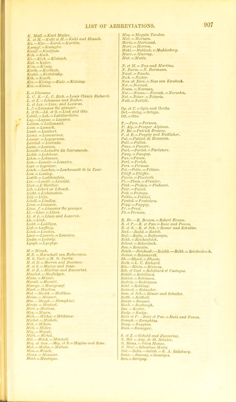 A’. 3/m//. = Karl Midler. K. et H.—Kuhl et H. = Kuhl and Hassell. Ka.—Kar.—Karel. = Karelin. Kcemj'f. = Kctmp/er. A'd ul/. = Ka ul/uss. Kch.=Koch. Kl.—Klzh. =Klotzsch. Keel. — Keeler. K6n.=Konig. Korth. =Korthals. Kostel.=Kostelctsky. Kth. = Kunth. Ktz.—Ktzing.—Kutz. =Kutzing. Kze. =Kunze. L. =Linneeus. L. C. R.—L. C. Rich.=Louis Claude Richard. L. et Z.= Lehmann and Zeyher. L. et Lex.=Llav. and Lexarsa. L.f=Linneeus the younger. L. et 0.—Lk. et 0.=Link and Otto. Labill.—Lab.=Labillardiire. Lag.—Lag as c. — Lagasca. Lallem.=Lallemand. Lam. = Lamark. Lamb. = Lambert. Lamx. — Lamouroux. Lapeyr. = Lapeyrouse. La vrad. = La vrado. Laics. =Lawson. Leandr.=Leandro da Sacramento. Ledeb.=Ledebour. Lehm. — Leh man n. Lem.—Lemair.—Lemaire. Lepr. = Leprieur. Lesch.—Leschen.=Leschenault de la Tour. Less. = Lessing. Lestib.= Lestiboudois. Lev.—Leveill. = LAveilbi. Lher.=L' flerit ier. Lib.=Libert or Libosch. L ieht. = L ichtenstei n. Lilj. = Lilja. Lindl. = Lxndley. Linn. = Linnaeus. Linn. f.—Linn<xus the younger. LI.—Llav. =Llave. U. et L. = Llave and Lexarza. Lk. — Link. Lssld. — Loddiges. Lojl.— Loeffling. Loud. = Loudon. Lour.—Loureir. — Loureiro. L'tdtr. = Ludicig. Lyngb. = Lyngbye. if.=MOnch. if. B —ilartchall von Bieber stein, if. 0. Ourt.=M. 0. Curtis, if. et J). — iforren and Decaisne. if. et S. = Mofino and Sesse. if et Z.—Marlius and Zuccarini. Mac/ad. = i far fadyen. Mans, — ifamo. Maratt.=JiaraUi. Maregr. = Marcgraof. Mart. = Martins. Med.—Medik. = Mcdikus. Meitn. = Meisner. Men. —Mengh. ~ Menrgh in i. Meals — Menisci. Mert. = Mertens. Mey.=Meyen. Mieh.—Miehx. = Michaux. Michel. = Michcli. Mik.-Mikan. M id. = Miller. M ifi> = Mifpiel. Mirb. = ifirbcl. Mit.—Mitch. - Mitchell. Mof. el Hess.—.Hoc. et. ff. = Mofino and Hesse. Mol.—Molin. — Molina. Mon. = Mf/nch. ifonn. — ifonnier. Mon L — Montngnc. Moq. = Moquin Tandon. if or. = iforison. Marie. = Moricand. itorr. = Morren. ifuhl.—ifuhlenb.=M uhlenberg. M urr. = Murray. Mut.=Mutis. N. et M.=Nces and Martius. N. Burm. =N. Burmann. Naud. = Naudo. Ncck.=Necker. Nees ab Esen.=Nees von Esenbeck. Ner.=Neraud. Newm. = Newman. Nor.—Noron.—Noronh.=Noronha, Not.=Notar.—Notaris. Nutt.=Nuttall. Op. et C. = Opiz and Corda. Ort.—Or teg. = Ortega. Ott. = OUo. P.—Pers.=Persoon. P. Alp. = Prosper Alpinus. P. Br.=Patrick Browne. P. et E.=Paeppig and Endlicher. Pal.=Palisot dc Bcauvois. Pall. = Pallas. Panz.—Panzer. Pari.—Parlat.=Parlatorc. Pauq. = Pauquy. Pav.=Pavon. Perl. = Pcrleb. Pei's.—Persoon. Pet.—Petiv. = Petiver. P/eiff. = Pfeiffer. _ Picciv.—Piccivoli. PL—Plum. = Plumicr. Pluk.—Pluken. = Plukenet. Poir.=Poiret. Poit. = Poiteau. Pollin. =Pollini. Ponted.=Pontedera. Popp.=Pccppig. Pr.=Presl. Ps.=Persoon. R. Br.—R. Brown. = Robert Brown. R. et P.—R. et Pav. = Ruiz and Pavon. It. et S. -R. et Sch. = Romer and Schultes. Rad.—Radd. = Raddi. Ra/.—Rafin. = Rajinesque. Rchb.=Reichenbach. Rebent.=Rebcntisch. Ren.=Renealm. Reich.—Reichenb.—Reichb.—Rchb.=-Reichenb\wh. Reinw. = Reiiuvardt. 1th.—Rhecd. = Rheede. Rich. = L. C. Richard. Riv.—Rivin. = Rivinus. Rob. et Cast = Iiobillard et Castagne. Robi/l. = Itobillard. Robins. = Robinson. Itodrig. = Rodrigues. Hohl. = Rohling. Roland. = Ito lander. Horn, et Sch. = ROmcr and Schultes, itottb.=Hot u>ou. Rouss. = Roussel. Roxb. = Roxburgh. Jtoz = Rosier. Rttdg. = Rudge. Ruiz H P.—Ruiz et Pav.ssRui* and Pavon. Humph. = Rumphius. Rupp. = Ituppius. Russ. = ltusscgger. H. rt Z.-Hlcbold and Zuccarini. S. I HI. zz Aug. dc St. Hilaire. S. Mans. = Silva Manso. S. Mut. = Sebastian M tit is. Hal.—Sfilis.—Salisb.~ H. A. Salisbury. Bauv.—Sau rag. = Saunu/cs. Hav, = Savigny.