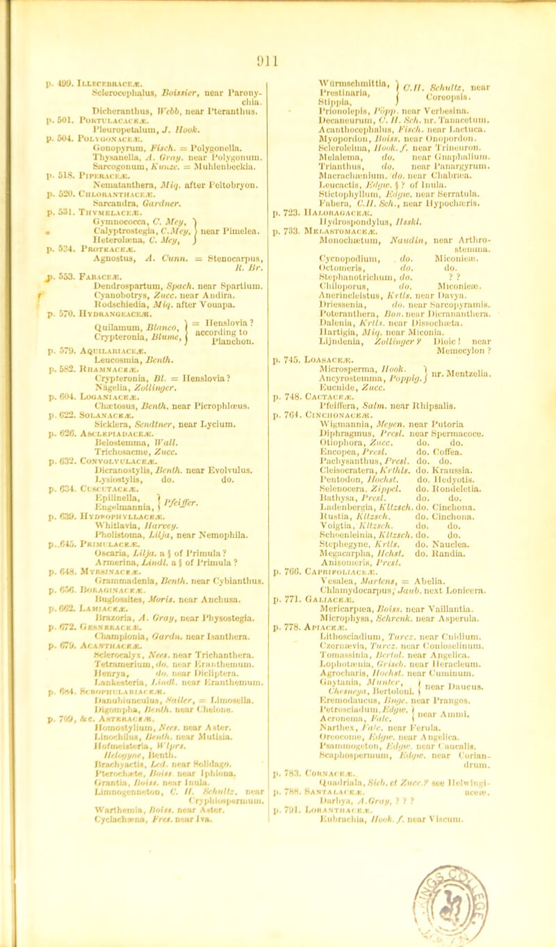 p. iso. p. 501. p. 504. p. 518. p. 520. p. 531. • p. 534. J>. 553. p. 570. p. 570. p. 582. p. 604. p. 622. p. 626. p. 632. p. 634. p. 639. p.,645. p. 646. p. 656. p. 662. p. 672. p. 670. p. 6*4. p. 709, IU.KCRBAACES. Sclcrucvphulus, Boissier, uear Parony- chia. Dichcranthus, JVebb, near Pteranthus. POKTULACACES. Pleuropetuluui, J. Hook. POLYGONACES. Gonopyrum, Fisch. = Polygonella. Thysoneila, A. Gray, near Polygonum. Surcogouuiu, Kunze. = Muhlenheckia. Pipkil\ccb. Nematanthem, Miq. after Poltobryon. CilLORANTHACKS. Sorcaudra, Gardner. Thymelacks. G ymnococca, C. Mey, 'j C’alvptrostegia, C.Mcy, > near Pimelea. Ileterohemi, C. Mey, ) I'lloTK ACK.K. Aguoatus, A. Chinn. = Stenocarpus, It. JJr. Fabaces. Dendrospartum, Spach. near Spartium. Cyanobotrys, Zucc. near Andira. Itodschiedia, Miq. after Vouapa. IIY DRANG BACKS. Quilamum, Blanco, ) = n«“lovJ»? Crypteronla, liluml, j —^o°u. Aquilajiiacks. Leucosmia, Benth. Rbaju.iacib. Crypteronia, Iil. = Ileufdovia? Nagel in, Zollinger. Loganiacks. Cha-tosus, Benth. near Picrophlceus. SOLANACEA. bicklera, Sendtner, near Lycium. AbCLKIMADACES. Jlelo.steuuna, Wall. Trichosacme, Zucc. Con volv ulacejz. Dicranostylis, Benth. near Evolvulus. J.ysiostylia, do. do. C L SCUTAC k.K. Kpilinella, > Kngelmannia, IIyDHOPH YLLACES. Whitlavia, Harvey. Phollitoina, Lilja, near Nemophila. PRIMULACBS. O&caria, Lilja. a 5 of Primula? Annerina, Limit, a } of Primula ? MriunfAciA. Grainmadenia, Benth. near Cybianthus. BoRAGINACE/E. ftaglossites, Moris, near Ancliusa. Lammcka. iira/oria, /I. Gray, near Physoategia. Geahsracks. Cluunpionia, Oardn. near iaanthera. ACANTHALES. hclerocalyx, JV«i. near Trichanthera. Telmrneriuui, <///. near Krantlieinuui. fleurya, do. near iJicliptera. f.ankesterm, Lindt, near Eranthemuin. BcftOPHULARIAr KM. JMnuhiunculuA, Sailer, = Limosella. Jhgornpha, Benth. near Chelone. Ac. Amtkraces. flornontjliurn, iVffi. near Aster, f/inochihu, Hr nth. near MutUia. f fofmeistena, Wlyrs. Helogyne, lie nth. firacliyactis, />r<i. near HoUdago. Pteroclurta, Hoist near Iphiona. Grantia, Hoist, near Inula. Limnogemietorj, 6’. //. Schultz, near f'rjpliiotpennuiu. Warthernia, Hoist, near Alter. Cyclachsena, Fret, near Iva. Pfeiffer. . 723. . 733. Wornuclimlttla, ) (, „ gchUlU, oenr Htypta. ’ J Cor™»'*- PrionoIepiH, Popp. near Verbeslna. Decaneurum, 6'. //. <SWt. nr. Tanacotum. AcautliocephaliiH, Fisch. near Lactuca. JMyopordon, Hoist, near Onopordon. Hclerolelma, llook.f. near Trineuron. Melalema, do. near Gnuphnlium. Trianthus, do. near Panurgyrum. MacracbiLMiium. do. near Chabra a. Leucactla, Ed gw. $ ? of Inula. Htictophylluin, Edgio. near Berratula. Fabera, C.H. Sch., near llypocli/eris. IIALOKAUACBAC. Uydroapondylua, Ilsskl. Mklabtomacks. Monocluctuin, Naudin, near Arthro- hteinina. Miconieui. do. p. 745. p. 748 p. 764, . 766. . 771. . 778. 783. 788. 791. Cycnopodium, do. Octouierig, do. Blephanotrichum, do. ? ? Chiloporus, do. Miconiem. AnerinclcUtus, Krtls. near Davya. Driessenla, do. near Sarcopyramls. Poternnthera, Bon. noar Dicrananlhera. Dalenia, Evils, near Dissoclneta. Jlartigia, Miq. near Mlconla. Lljndenia, Zollinger y Dioic! near Mernecylon ? Loadaces. Microsperma, Hook. ) nr Ancyrostemina, Poppig.j ' 4 ' Eucnide, Zucc. Cactack/k. Pfelflera, Salm. near Ithipsalis. ClNCIIONACKS. Wigmannia, Mcyen. near Putoria J)iphraginu.s, Prcsl. near Bpernmcoce. Otiopbora, Zucc. do. do. Kncopea, Prcsl. do. Coffea. PacbysanthuH, Presl. do. do. Cleisocratera, Erthls. do. Kraussia. Pentodon, Jfochst. do. lledyotia. Kelenocera, Zippcl. do. Itondeletia. Jtatliysa, Prcsl. do. do. Ladenbergia, Kltzsch. do. Cinchona, ltustia, Kltzsch. do. Cinchona. Voigtia, Kltzsch. do. do. Schoenleinia, Kltzsch. do. do. Stepbegyno, Krtls. do. Nauelea. Megacarpha, llchsl. do. ltandiu. Anisonierin, Prcsl. Caimukoliacrs. Vesalea, Martens, = Abelia. Chlamydocarpus; Jaub. next Lonicern. Galiaces. Mericarptea, Boiss. near Vaillantia. Microphysa, Schrcnk. near Asperula. A P/Af:K ;V.. Litbosciadium, Turcz. near Cuidium. Czernu?via, Turcz. near Couioselinuin. Toniassinia, Hertol. near Angelica. Lopliotienia, Griscb. near Ileracleum. Agrocharis, Hochst. near C'uiuinuni. Gaytania, Mtinier, I ttnnr, - Lhesneya, iiertoloni. ) Ereinodaucus, Huge, near Prangos. l»etroHciaduin.7i(///ic. | twiii„ . Acrouomn, I'alc. i“enr Am,L Nnrthex, Fate, near Ferula. Oreocome, F.dgw. near Angelica. Psamiuogeton, F.dgw near ( iiucnlis. Bcapbo»]>emiUDi, Edqto. near Corinn- druin. CoilNACKAt. Uumlrialn, Bleb, el Zurc.y see Ilelwingi- HaNTALACK/E. icsu*. iJurbyn, A.Gray, ? ? ? Lorant»ia( km. JCubrucbiu, Hook./, near Viscuni.