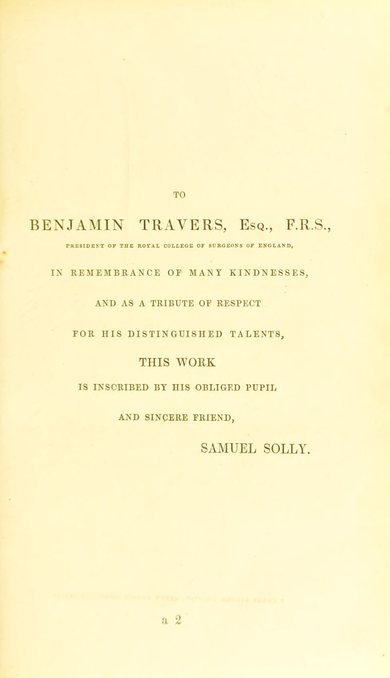 TO BENJAMIN TRAVERS, Esq., F.R.S., PRESIDENT OF THE ROIAL COLLEGE OF SURGEONS OF ENGLAND, IN REMEMBRANCE OF MANY KINDNESSES, AND AS A TRIBUTE OF RESPECT FOR HIS DISTINGUISHED TALENTS, THIS WORK IS INSCRIBED BY HIS OBLIGED PUPIL AND SINCERE FRIEND, SAMUEL SOLLY. a 2