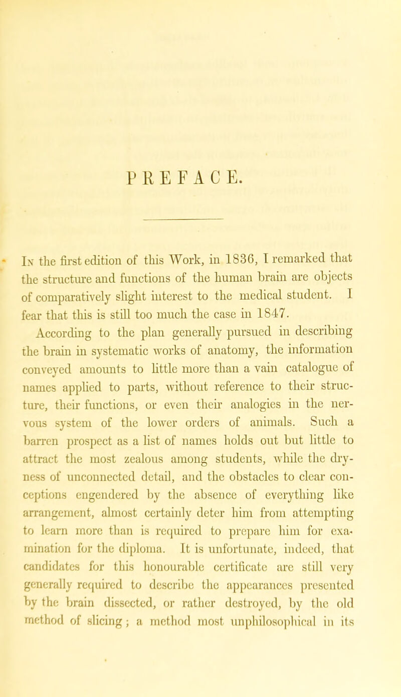 PREFACE. - In the first edition of this Work, in 1836, I remarked that the structure and functions of the human brain are objects of comparatively slight interest to the medical student. I fear that this is still too much the case in 1847. According to the plan generally pursued in describing the brain in systematic works of anatomy, the information conveyed amounts to little more than a vain catalogue of names applied to parts, without reference to their struc- ture, their functions, or even their analogies in the ner- vous system of the lower orders of animals. Such a barren prospect as a list of names holds out but little to attract the most zealous among students, while the dry- ness of unconnected detail, and the obstacles to clear con- ceptions engendered by the absence of everything like arrangement, almost certainly deter him from attempting to learn more than is required to prepare him for ex a* mination for the diploma. It is unfortunate, indeed, that candidates for this honourable certificate arc still very generally required to describe the appearances presented by the brain dissected, or rather destroyed, by the old method of slicing; a method most unphilosophical in its