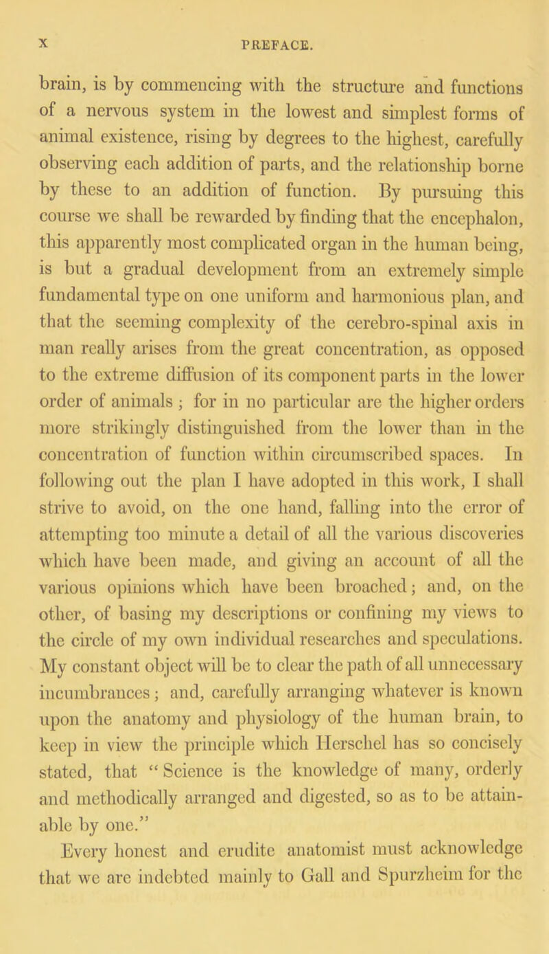 brain, is by commencing with the structure and functions of a nervous system in the lowest and simplest forms of animal existence, rising by degrees to the highest, carefully observing each addition of parts, and the relationship borne by these to an addition of function. By pursuing this course Ave shall be rewarded by finding that the encephalon, this apparently most complicated organ in the human being, is but a gradual development from an extremely simple fundamental type on one uniform and harmonious plan, and that the seeming complexity of the cerebro-spinal axis in man really arises from the great concentration, as opposed to the extreme diffusion of its component parts in the lower order of animals ; for in no particular are the higher orders more strikingly distinguished from the lower than in the concentration of function within circumscribed spaces. In following out the plan I have adopted in this work, I shall strive to avoid, on the one hand, falling into the error of attempting too minute a detail of all the various discoveries which have been made, and giving an account of all the various opinions which have been broached; and, on the other, of basing my descriptions or confining my views to the circle of my oavii individual researches and speculations. My constant object will be to clear the path of all unnecessary incumbrances; and, carefully arranging whatever is known upon the anatomy and physiology of the human brain, to keep in view the principle which Ilerschel has so concisely stated, that “ Science is the knowledge of many, orderly and methodically arranged and digested, so as to be attain- able by one.” Every honest and erudite anatomist must acknowledge that we are indebted mainly to Gall and Spurzheim lor the