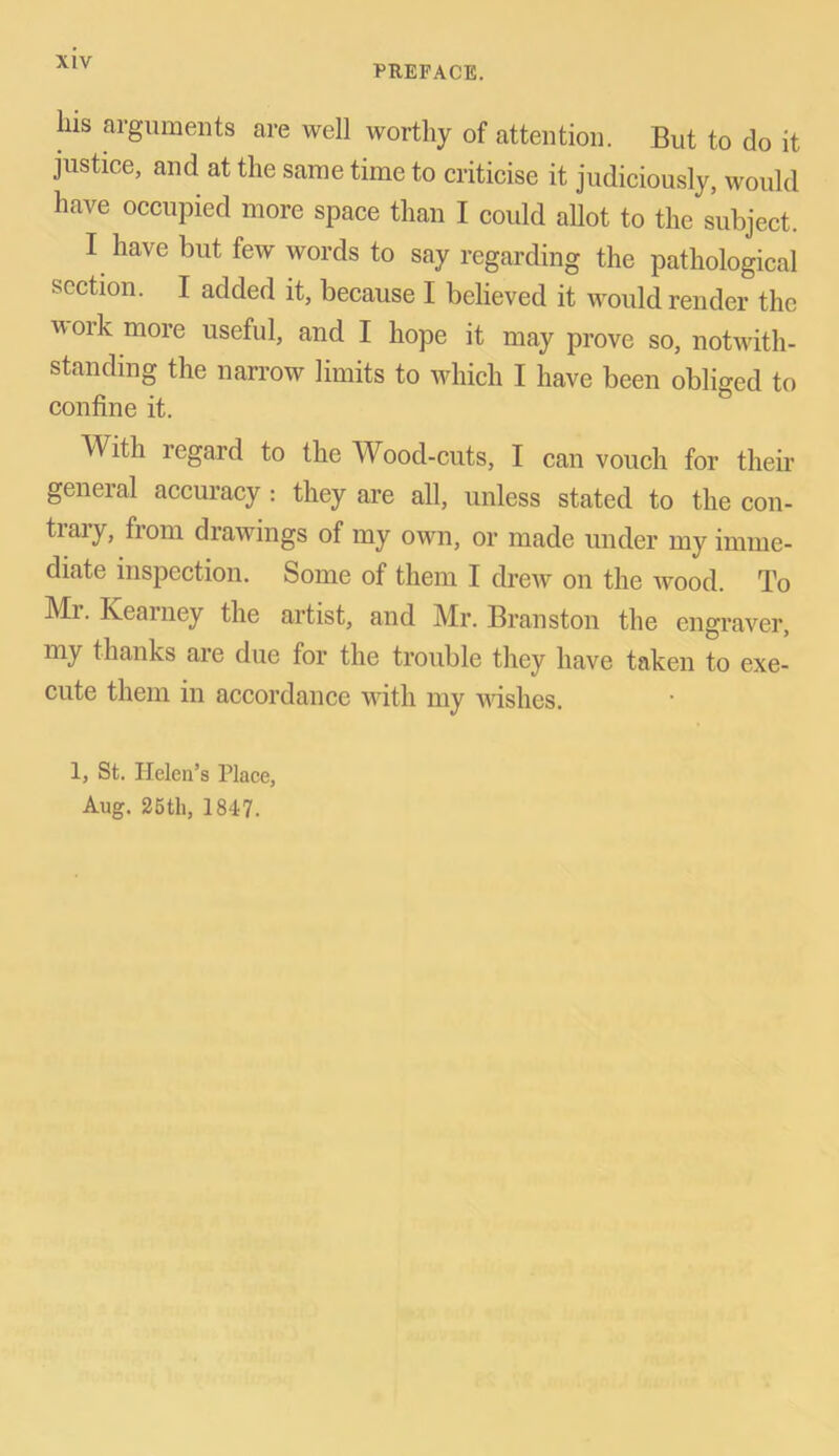 PREFACE. Ins arguments are well worthy of attention. But to do it justice, and at the same time to criticise it judiciously, would have occupied more space than I could allot to the subject. I have but few words to say regarding the pathological section. I added it, because I believed it would render the v ork more useful, and I hope it may prove so, notwith- standing the narrow limits to which I have been obliged to confine it. With regard to the Wood-cuts, I can vouch for their general accuracy : they are all, unless stated to the con- traiy, fiom drawings of my own, or made under my imme- diate inspection. Some of them I drew on the wood. To ■M'1, Kearney the artist, and Mr. Branston the engraver, my thanks are due for the trouble they have taken to exe- cute them in accordance with my wishes. 1, St. Helen’s Place, Aug. 25th, 1847.