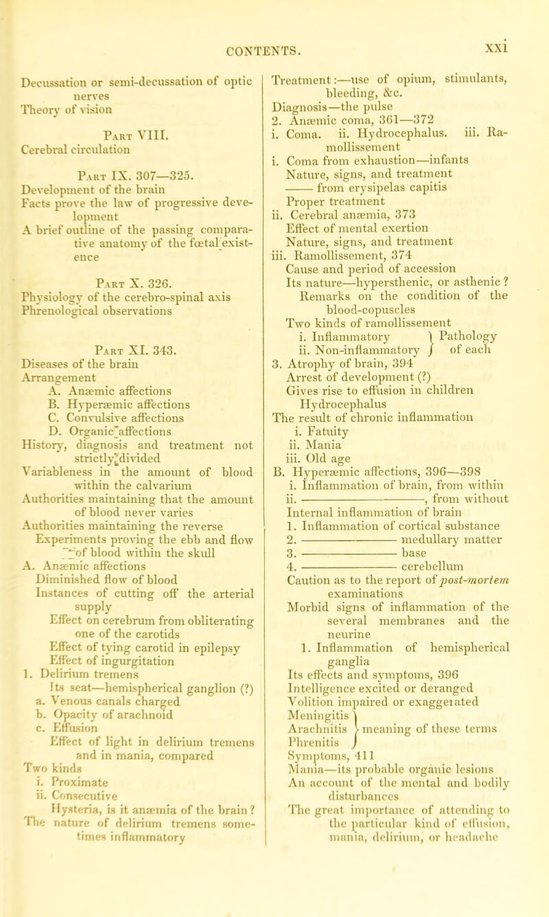 Decussation or semi-decussation of optic nerves Theory of vision Part VIII. Cerebral circulation Part IX. 307—325. Development of the brain Facts prove the law of progressive deve- lopment A brief outline of the passing compara- tive anatomy of the foetal exist- ence Part X. 326. Physiology of the cerebro-spinal axis Phrenological observations Part XI. 343. Diseases of the brain Arrangement A. Ansemie affections B. Hypersemic affections C. Convulsive affections D. Organic'affections History, diagnosis and treatment not strictly'divided Variableness in the amount of blood within the calvarium Authorities maintaining that the amount of blood never varies Authorities maintaining the reverse Experiments proving the ebb and flow “yof blood within the skull A. Anjemic affections Diminished flow of blood Instances of cutting off the arterial supply Effect on cerebrum from obliterating one of the carotids Effect of tying carotid in epilepsy Effect of ingurgitation 1. Delirium tremens Iks seat—hemispherical ganglion (?) a. Venous canals charged b. Opacity of arachnoid c. Effusion Effect of light in delirium tremens and in mania, compared Two kinds i. Proximate ii. Consecutive Hysteria, is it anaimia of the brain ? Idle nature of delirium tremens some- times inflammatory Treatment:—use of opium, stimulants, bleeding, &c. Diagnosis—the pulse 2. Anaemic coma, 361—372 i. Coma. ii. Hydrocephalus, iii. Ra- mollissement i. Coma from exhaustion—infants Nature, signs, and treatment from erysipelas capitis Proper treatment ii. Cerebral anaemia, 373 Effect of mental exertion Nature, signs, and treatment iii. Ramollissement, 374 Cause and period of accession Its nature—hypersthenic, or asthenic ? Remarks on the condition of the blood-copuscles Two kinds of ramollissement i. Inflammatory 1 Pathology ii. Non-inflammatory j of each 3. Atrophy of brain, 394 Arrest of development (?) Gives rise to effusion in children Hydrocephalus The result of chronic inflammation i. Fatuity ii. Mania iii. Old age B. Hyperasmic affections, 396—398 i. Inflammation of brain, from within ii. , from without Internal inflammation of brain 1. Inflammation of cortical substance 2. medullary matter 3. base 4. cerebellum Caution as to the report of post-mortem examinations Morbid signs of inflammation of the several membranes and the neurine 1. Inflammation of hemispherical ganglia Its effects and symptoms, 396 Intelligence excited or deranged Volition impaired or exaggerated Meningitis 1 Arachnitis > meaning of these terms Phrenitis J Symptoms, 411 Mama—its probable organic lesions An account of the mental and bodily disturbances The great importance of attending to the particular kind of effusion, mania, delirium, or headache