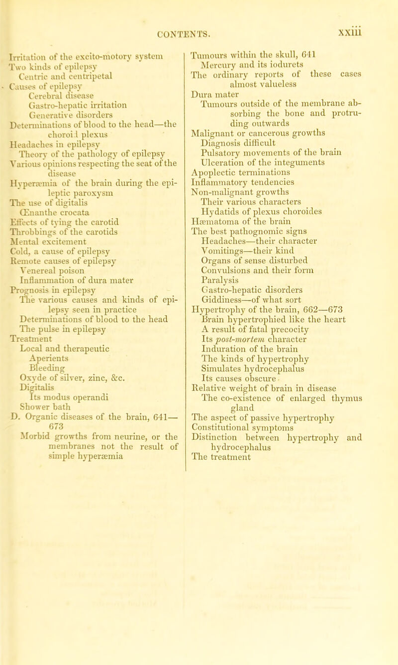 Irritation of the excito-motory system Two kinds of epilepsy Centric and centripetal Causes of epilepsy Cerebral disease Gastro-hepatic irritation Generative disorders Determinations of blood to the head—the choroi.l plexus Headaches in epilepsy Theory of the pathology of epilepsy Various opinions respecting the seat of the disease Hyperaemia of the brain during the epi- leptic paroxysm The use of digitalis (Enanthe crocata Effects of tying the carotid Throbbings of the carotids Mental excitement Cold, a cause of epilepsy Remote causes of epilepsy Venereal poison Inflammation of dura mater Prognosis in epilepsy The various causes and kinds of epi- lepsy seen in practice Determinations of blood to the head The pulse in epilepsy Treatment Local and therapeutic Aperients Bleeding Oxyde of silver, zinc, &c. Digitalis Its modus operandi Shower bath D. Organic diseases of the brain, 641— 673 Morbid growths from neurine, or the membranes not the result of simple hyperaemia Tumours within the skull, 641 Mercury and its iodurets The ordinary reports of these cases almost valueless Dura mater Tumours outside of the membrane ab- sorbing the bone and protru- ding outwards Malignant or cancerous growths Diagnosis difficult Pulsatory movements of the brain Ulceration of the integuments Apoplectic terminations Inflammatory tendencies Non-malignant growths Their various characters Hydatids of plexus choroides Hsematoma of the brain The best pathognomic signs Headaches—their character Vomitings—their kind Organs of sense disturbed Convulsions and their form Paralysis Gastro-hepatic disorders Giddiness—of what sort Hypertrophy of the brain, 662—673 Brain hypertrophied like the heart A result of fatal precocity Its post-mortem character Induration of the brain The kinds of hypertrophy Simulates hydrocephalus Its causes obscure Relative weight of brain in disease The co-existence of enlarged thymus gland The aspect of passive hypertrophy Constitutional symptoms Distinction between hypertrophy and hydrocephalus The treatment