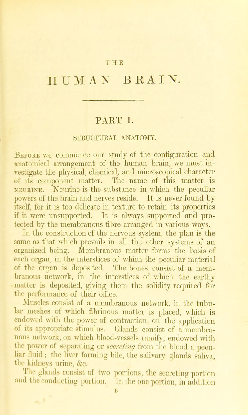 T II E HUMAN B R A I N. PART I. STRUCTURAL ANATOMY. Before we commence our study of the configuration and anatomical arrangement of the human brain, we must in- vestigate the physical, chemical, and microscopical character of its component matter. The name of this matter is neurine. Neurine is the substance in which the peculiar powers of the brain and nerves reside. It is never found by itself, for it is too dehcate in textme to retain its properties if it were unsupported. It is always supported and pro- tected by the membranous fibre arranged in various ways. In the construction of the nervous system, the plan is the same as that which prevails in all the other systems of an organized being. Membranous matter forms the basis of each organ, in the interstices of which the peculiar material of the organ is deposited. The bones consist of a mem- branous network, in the interstices of which the earthy ■ matter is deposited, giving them the solidity required for the performance of their office. Muscles consist of a membranous network, in the tubu- lar meshes of which fibrinous matter is placed, which is endowed with the power of contraction, on the application of its appropriate stimulus. Glands consist of a membra- nous network, on which blood-vessels ramify, endowed with the power of separating or secret ivy from the blood a pecu- liar fluid; the liver forming bile, the salivary glands saliva, the kidneys urine, &c. The glands consist of two portions, the secreting portion and the conducting portion. In the one portion, in addition B