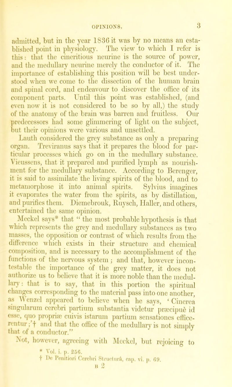 admitted, but in the year 183G it was by no means an esta- blished point in physiology. The view to which I refer is this: that the cineritious nenrine is the source of power, and the medullary nenrine merely the conductor of it. The importance of establishing this position will be best under- stood when we come to the dissection of the human brain and spinal cord, and eudeavolu• to discover the office of its component parts. Until this point was established, (and even now it is not considered to be so by ah,) the study of the anatomy of the brain was barren and fruitless. Our predecessors had some glimmering of light on the subject, but their opinions were various and unsettled. Lauth considered the grey substance as only a preparing organ. Treviranus says that it prepares the blood for par- ticular processes which go on in the medullary substance. A ieussens, that it prepared and purified lymph as nourish- ment for the medullary substance. According to Berenger, it is said to assimilate the living spirits of the blood, and to metamorphose it into animal spirits. Sylvius imagines it evaporates the water from the spirits, as by distillation, and purifies them. Diemebrouk, Rnysch, Haller, and others, entertained the same opinion. Meckel says* that “ the most probable hypothesis is that which represents the grey and medullary substances as two masses, the opposition or contrast of which results from the difference which exists in their structure and chemical composition, and is necessary to the accomplishment of the functions of the nervous system ; and that, however incon- testable the importance of the grey matter, it does not authorize us to believe that it is more noble than the medul- lary : that is to say, that in this portion the spiritual changes corresponding to the material pass into one another, as Wenzel appeared to behove when he says, ‘ Cinerea singularum cerebri partium substantia videtur pivccipue id esse, quo proprise cuivis istarum partium sensationes effice- rentur; f and that the office of the medullary is not simply that of a conductor.” Not, however, agreeing with Meckel, but rejoicing to * Vol. i. p. 256. t De I’enitiori Cerebri Structure, cnp. vi. p 6!) a 2