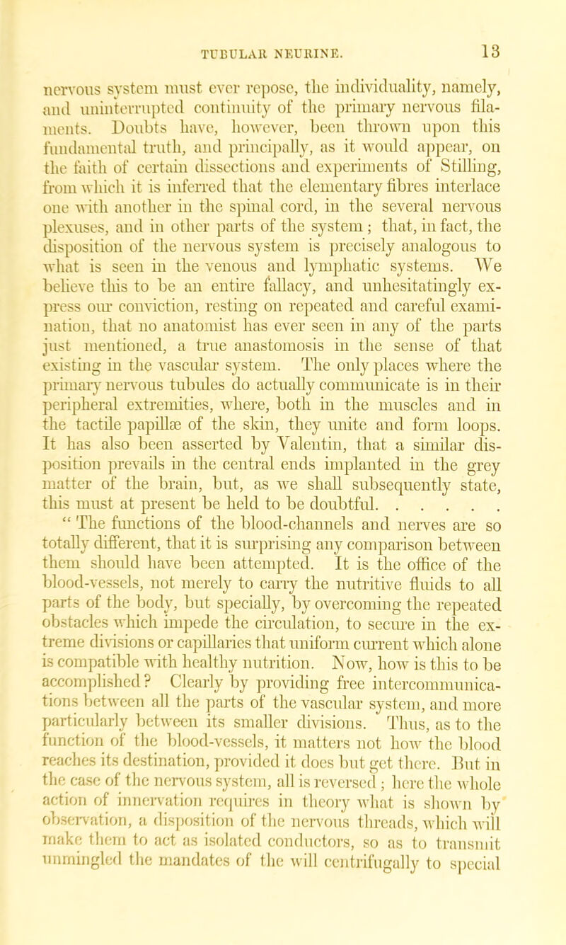 nervous system must ever repose, the individuality, namely, and uninterrupted continuity of the primary nervous fila- ments. Doubts have, however, been thrown upon this fundamental truth, and principally, as it would appear, on the faith of certain dissections and experiments of' Stilling, from which it is inferred that the elementary fibres interlace one with another in the spinal cord, in the several nervous plexuses, and in other parts of the system; that, in fact, the disposition of the nervous system is precisely analogous to what is seen in the venous and lymphatic systems. We believe this to be an entire fallacy, and unhesitatingly ex- press our conviction, resting on repeated and careful exami- nation, that no anatomist has ever seen in any of the parts just mentioned, a true anastomosis in the sense of that existing in the vascular system. The only places where the primary nervous tubules do actually communicate is in then’ peripheral extremities, where, both in the muscles and in the tactile papillae of the skin, they unite and form loops. It has also been asserted by Valentin, that a similar dis- position prevails in the central ends implanted in the grey matter of the brain, but, as we shall subsequently state, this must at present be held to be doubtful “ The functions of the blood-channels and nerves are so totally different, that it is surprising any comparison between them should have been attempted. It is the office of the blood-vessels, not merely to cany the nutritive fluids to all parts of the body, but specially, by overcoming the repeated obstacles which impede the circulation, to secure in the ex- treme divisions or capillaries that uniform current which alone is compatible with healthy nutrition. Now, how is this to be accomplished ? Clearly by providing free intercommunica- tions between all the parts of the vascular system, and more particularly between its smaller divisions. Thus, as to the function of the blood-vessels, it matters not how the blood reaches its destination, provided it does but get there. But in the case of the nervous system, all is reversed ; here the whole action of innervation requires in theory what is shown by observation, a disposition of the nervous threads, which will make them to act as isolated conductors, so as to transmit unmingled the mandates of the will ccntrifugally to special