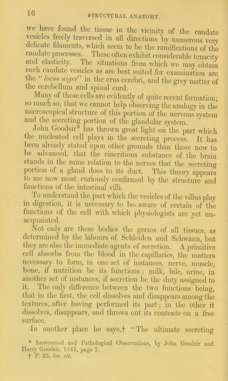 STRUCTURAL ANATOMY. we have found the tissue in the vicinity of the caudate vesicles fieely traversed in all directions by numerous very delicate filaments, which seem to be the ramifications of the caudate processes. These often exhibit considerable tenacity and elasticity. The situations from which we may obtain such caudate vesicles as arc best suited for examination are the “ locus niger” in the crus cerebri, and the grey matter of the cerebellum and spinal cord. Many of these cells are evidently of quite recent formation; so much so, that we cannot help observing the analogy in the micioscopical structure of this portion of the nervous system and the secreting portion of the glandular system. John Goodsir* lias thrown great light on the part which the nucleated cell plays in the secreting process. It has been already stated upon other grounds than those now to be advanced, that the cineritious substance of the brain stands in the same relation to the nerves that the secretin0- portion of a gland does to its duct. This theory appears to me now most curiously confirmed by the structure and functions of the intestinal villi. To understand the part which the vesicles of the villus play in digestion, it is necessary to be. aware of certain of the functions of the cell with which physiologists are yet un- acquainted. Not only are these bodies the germs of all tissues, as determined by the laboiu’s of Schleiden and Schwann, but they are also the immediate agents of secretion. A primitive cell absorbs from the blood in the capillaries, the matters necessary to form, in one set of instances, nerve, muscle, bone, if nutrition be its functions; milk, bile, mine, in another set of instances, if secretion be the duty assigned to it. The only difference between the two functions being, that in the first, the cell dissolves and disappears among the textures, after having performed its part; in the other it dissolves, disappears, and throws out its contents on a free surface. In another place he says,f “The ultimate secreting * Anatomical and Pathological Observations, by John Goodsir and Harry Goodsir, 1845, page 7. f P. 25, loc. cit.