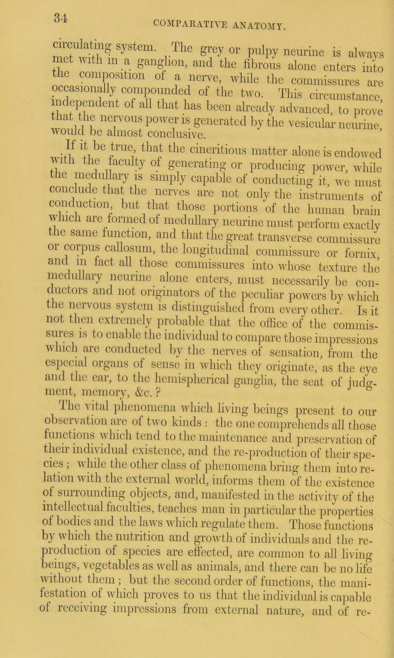 COMPARATIVE ANATOMY. circ^atmg system. The grey or pulpy neurine is always met with m a ganglion, and the fibrous alone enters into the composition of a nerve, while the commissures are occasionally compounded of the two. This circumstance independent of all that has been already advanced, to prove that the nervous power is generated by the vesicular neimne, would be almost conclusive. ■}! 'I,be „true’ thaJ the cineritious matter alone is endowed i the faculty of generating or producing power, while the medullary is simply capable of conducting it, we must conclude that- the nerves are not only the instruments of conduction but that those portions of the human brain which are formed of medullary neurine must perform exactly the same function, and that the great transverse commissure or corpus callosum, the longitudinal commissure or fornix, and m fact all those commissures into whose texture the medullary neurine alone enters, must necessarily be con- ductors and not originators of the peculiar powers by which the neivous system is distinguished from every other Is it not then extremely probable that the office of the commis- sures is to enable the individual to compare those impressions which are conducted by the nerves of sensation, from the especial organs of sense in which they originate, as the eye and the ear, to the hemispherical ganglia, the seat of hula- ment, memory, &c. ? *' D the vital phenomena which living beings present to our observation are of two kinds : the one comprehends all those functions which tend to the maintenance and preservation of then individual existence, and the re-production of their spe- cies ; while the other class of phenomena bring them into re- lation with the external world, informs them of the existence of siurounding objects, and, manifested in the activity of the intellectual faculties, teaches man in particular the properties of bodies and the laws which regulate them. Those functions by which the nutrition and growth of individuals and the re- production of species are effected, are common to all living beings, vegetables as well as animals, and there can be no life without them; but the second order of functions, the mani- festation of which proves to us that the individual is capable of receiving impressions from external nature, and of re-