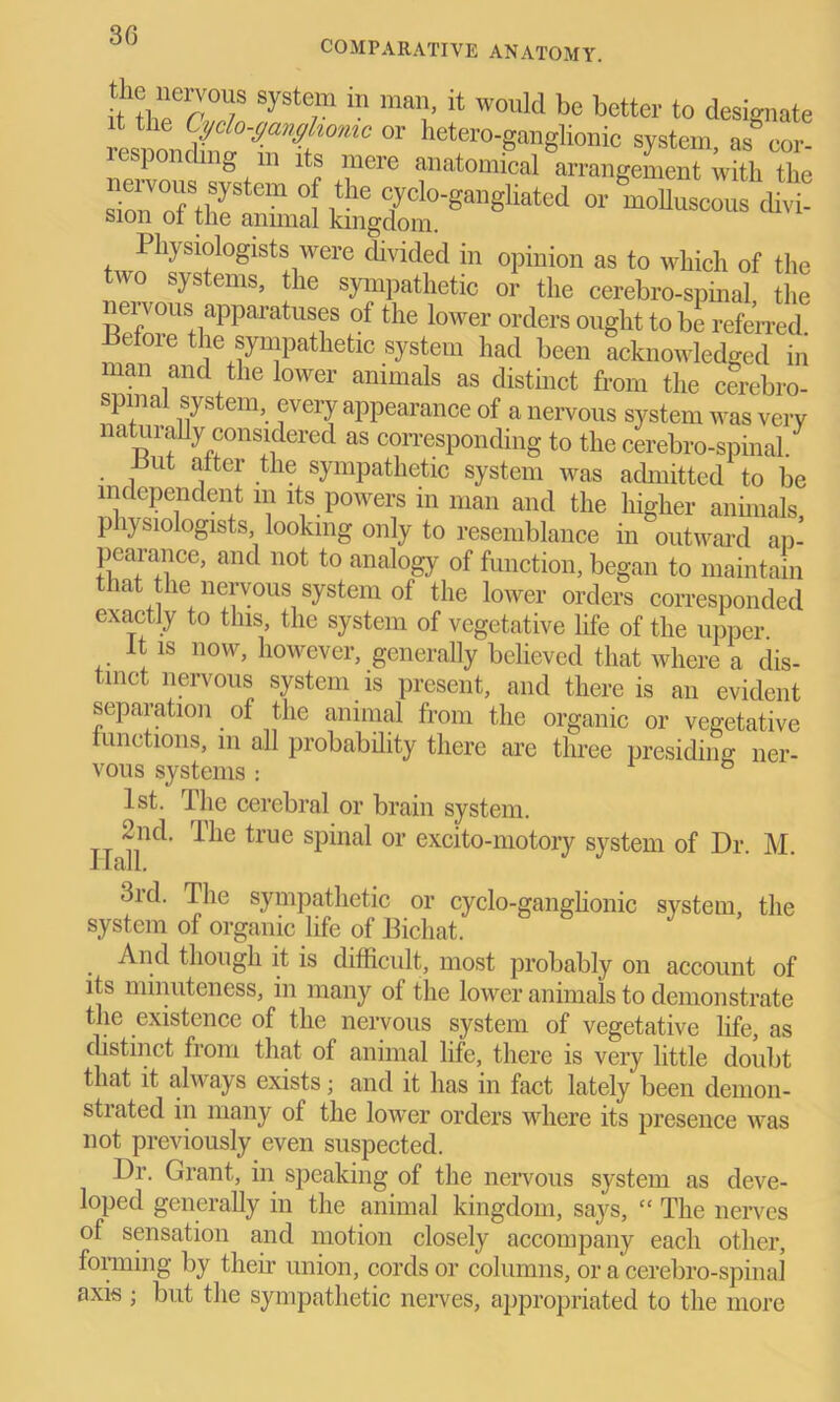 30 COMPARATIVE ANATOMY. ttttorw8 SySte/m ‘n '* W°’lld bc better t0 designate Physiologists were divided in opinion as to which of the two systems» the sympathetic or the cerebro-spinal the nei vous apparatuses of the lower orders ought to be referred Before the sympathetic system had been acknowledged in man and the lower animals as distinct from the cerebro- spinal system, every appearance of a nervous system was verv naturally considered as corresponding to the cerebro-spinal/ Hut alter the sympathetic system was admitted to be independent m its powers in man and the higher animals physiologists, looking only to resemblance in outward ap- pearance, and not to analogy of function, began to maintain that the nervous system of the lower orders corresponded exactly to this, the system of vegetative life of the upper It is now, however, generally believed that where a dis- tinct nervous system is present, and there is an evident separation. of the animal from the organic or vegetative functions, in all probability there are three presiding ner- vous systems: ° 1st. Ihe cerebral or brain system. 2nd. The true spinal or excito-motory system of Dr M Hall. 3rd. The sympathetic or cyclo-ganglionic system, the system of organic life of Bichat. . And though it is difficult, most probably on account of its minuteness, in many of the lower animals to demonstrate the existence of the nervous system of vegetative life, as distinct from that of animal life, there is very little doubt that it always exists; and it has in fact lately been demon- strated in many of the lower orders where its presence was not previously even suspected. Dr. Grant, in speaking of the nervous system as deve- loped generally in the animal kingdom, says, “ The nerves of sensation and motion closely accompany each other, forming by their union, cords or columns, or a cerebro-spinal axis; but the sympathetic nerves, appropriated to the more