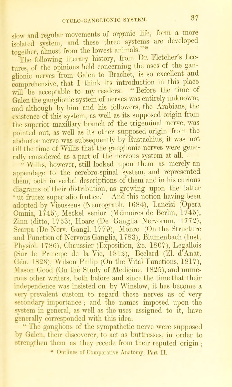 slow and regular movements of organic life, form a more isolated system, and these three systems are developed together, almost from the lowest animals.”* °The following literary history, from Dr. Fletcher’s Lec- tures, of the opinions held concerning the uses of the gan- glionic nerves from Galen to Bracket, is so excellent and comprehensive, that I think its introduction in this place will he acceptable to my readers. “ Before the time of Galen the ganglionic system of nerves was entirely unknown; and although by him and his followers, the Arabians, the existence of this system, as well as its supposed origin from the superior maxillary branch of the trigeminal nerve, was pointed out, as well as its other supposed origin from the abductor nerve was subsequently by Eustachius, it was not till the time of Willis that the ganglionic nerves were gene- rally considered as a part of the nervous system at all. “ Willis, however, still looked upon them as merely an appendage to the cerebro-spinal system, and represented them, both in verbal descriptions of them and in his curious diagrams of then- distribution, as growing upon the latter ‘ ut frutex super alio frutice.’ And this notion having been adopted by Vieussens (Neurograph, 1684), Lancisi (Opera Omnia, 1745), Meckel senior (Memories de Berlin, 1745), Zinn (ditto, 1753), Hoare (De Ganglia Nervorum, 1772), Scarpa (De Nerv. Gangl. 1779), Monro (On the Structure and Function of Nervous Ganglia, 1783), Blumenbach (Inst. Physiol. 1786), Chaussier (Exposition, &c. 1807), Legallois (Sur le Principe de la Vie, 1812), Beclard (El. d’Anat. Gen. 1823), Wilson Philip (On the Vital Functions, 1817), Mason Good (On the Study of Medicine, 1825), and nume- rous other writers, both before and since the time that their independence was insisted on by Winslow, it has become a very prevalent custom to regard these nerves as of very secondary importance ; and the names imposed upon the system in general, as well as the uses assigned to it, have generally corresponded with this idea. “ The ganglions of the sympathetic nerve were supposed by Galen, their discoverer, to act as buttresses, in order to strengthen them as they recede from their reputed origin ; * Outlines of Comparative Anatomy, Part II.