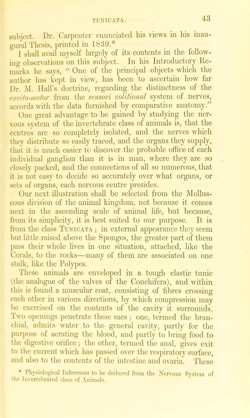 subject. Dr. ’Carpenter enunciated bis views in bis inau- gural Thesis, printed in 1839.* I shall avail myself largely of its contents in the follow- ins: observations on this subject. In bis Introductory Re- marks be says, “ One of the principal objects which the author has kept in view, has been to ascertain how far Dr. M. Hall’s doctrine, regarding the distinctness of the ecvcito-motor from the sensori volitional system of nerves, accords with the data furnished by comparative anatomy.” One great advantage to be gained by studying the ner- vous system of the invertebrate class of animals is, that the centres are so completely isolated, and the nerves which they distribute so easily traced, and the organs they supply, that it is much easier to discover the probable office of each individual ganglion than it is in man, where they are so closely packed, and the connections of all so numerous, that it is not easy to decide so accurately over what organs, or sets of organs, each nervous centre presides. Our next illustration shall be selected from the Mollus- cous division of the animal kingdom, not because it comes next in the ascending scale of animal life, but because, from its simplicity, it is best suited to our purpose. It is from the class Tux i cat a ; in external appearance they seem but little raised above the Sponges, the greater part of them pass then whole lives in one situation, attached, like the Corals, to the rocks—many of them are associated on one stalk, like the Polypes. These animals are enveloped in a tough elastic tunic (the analogue of the valves of the Conchifera), and within this is found a muscular coat, consisting of fibres crossing each other in various directions, by which compression may be exercised on the contents of the cavity it surrounds. Two openings penetrate these sacs ; one, termed the bran- chial, admits water to the general cavity, partly for the purpose of aerating the blood, and partly to bring food to the digestive orifice; the other, termed the anal, gives exit to the current which has passed over the respiratory surface, and also to the contents of the intestine and ovaria. These * Physiological Inferences to be deduced from the Nervous System of the Invertebrated class of Animals.