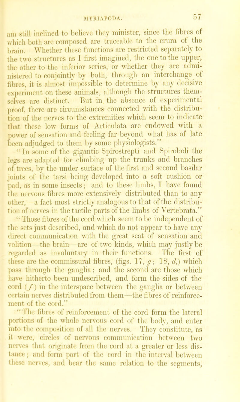 am still inclined to believe they minister, since the fibres of which both are composed are traceable to the crura ot the brain. Whether these functions are restricted separately to the two structures as 1 first imagined, the one to the upper, the other to the inferior scries, or whether they are admi- nistered to conjointly by both, through an interchange of fibres, it is almost impossible to determine by any decisive experiment on these animals, although the structures them- selves are distinct. But in the absence of experimental proof, there are circumstances connected with the distribu- tion of the nerves to the extremities which seem to indicate that these low forms of Articulata are endowed with a power of sensation and feeling far beyond what has of late been adjudged to them by some physiologists.” “ In some of the gigantic Spirostrepti and Spiroboli the legs are adapted for climbing up the trunks and branches of trees, bv the under surface of the first and second basilar joints of the tarsi being developed into a soft cushion or pad, as in some insects; and to these limbs, I have found the nervous fibres more extensively distributed than to any other,—a fact most strictly analogous to that of the distribu- tion of nerves in the tactile parts of the limbs of Vertebrata.” “ Those fibres of the cord which seem to be independent of the sets just described, and which do not appear to have any direct communication with the great seat of sensation and volition—the brain—are of two kinds, which may justly be regarded as involuntary in their functions. The first of these are the commissural fibres, (figs. 17, y; 18, cl,) which pass through the ganglia; and the second are those which have hitherto been undescribed, and form the sides of the cord (f) in the interspace between the ganglia or between certain nerves distributed from them—the fibres of reinforce- ment of the cord.” “ The fibres of reinforcement of the cord form the lateral portions of the whole nervous cord of the body, and enter into the composition of all the nerves. They constitute, as it were, circles of nervous communication between two nerves that originate from the cord at a greater or less dis- tance ; and form part of the cord in the interval between these nerves, and bear the same relation to the segments,