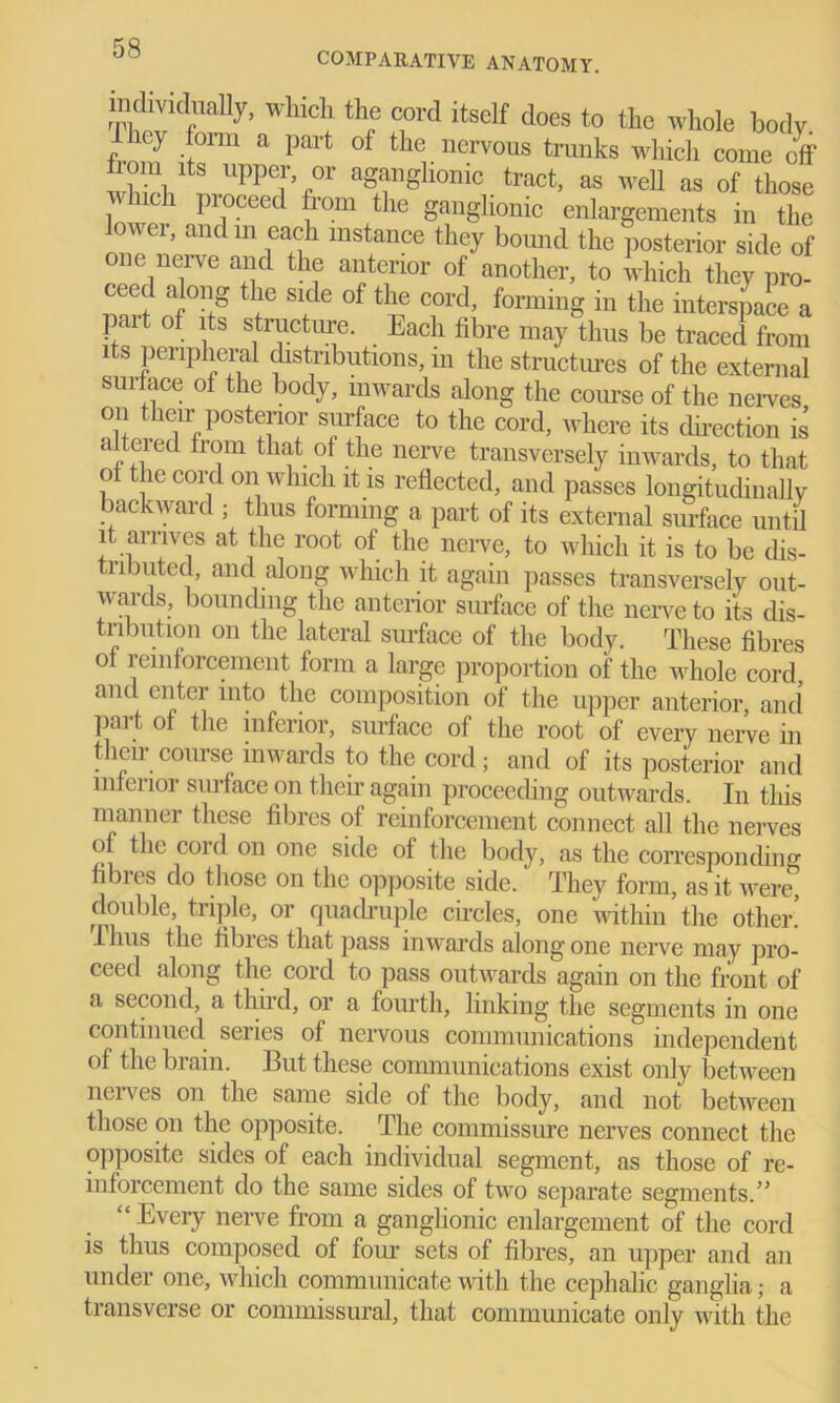 COMPARATIVE ANATOMY. TW WlliCll thp f,0rd itself does t0 the whole body, y onu a part of the nervous trunks which come off from its upper or aganghonic tract, as well as of those i 1C1 Proceed b’om tlle ganglionic enlargements in the lower, and m each instance they bound the posterior side of one nerve and the anterior of another, to which they pro- ceed along the side of the cord, forming in the interspace a part of its structure. Each fibre may thus be traced from its peripheral distributions, m the structures of the external suiface of the body, inwards along the course of the nerves on their posterior surface to the cord, where its direction is altcied from that of the nerve transversely inwards, to that of the cord on which it is reflected, and passes longitudinally backward; thus forming a part of its external surface until it arrives at the root of the nerve, to which it is to be dis- tributed, and along which it again passes transversely out- wards, bounding the anterior surface of the nerve to its dis- tribution on the lateral surface of the body. These fibres of reinforcement form a large proportion of the whole cord and enter into the composition of the upper anterior, and part of the inferior, surface of the root of every nerve in their course inwards to the cord; and of its posterior and mfei 101 surface on their again proceeding outwards. In this manner these fibres of reinforcement connect all the nerves of the coid on one side of the body, as the corresponding hbies do those on the opposite side, They form, as it were, double, triple, or quadruple circles, one within the other. Thus the fibres that pass inwards along one nerve may pro- ceed along the cord to pass outwards again on the front of a second, a third, or a fourth, linking the segments in one continued series of nervous communications independent of the brain. But these communications exist only between nerves on the same side of the body, and not between those on the opposite. The commissure nerves connect the opposite sides of each individual segment, as those of re- inforcement do the same sides of two separate segments.” “ Every nerve from a ganglionic enlargement of the cord is thus composed of four sets of fibres, an upper and an under one, which communicate with the cephalic ganglia; a transverse or commissural, that communicate only with the