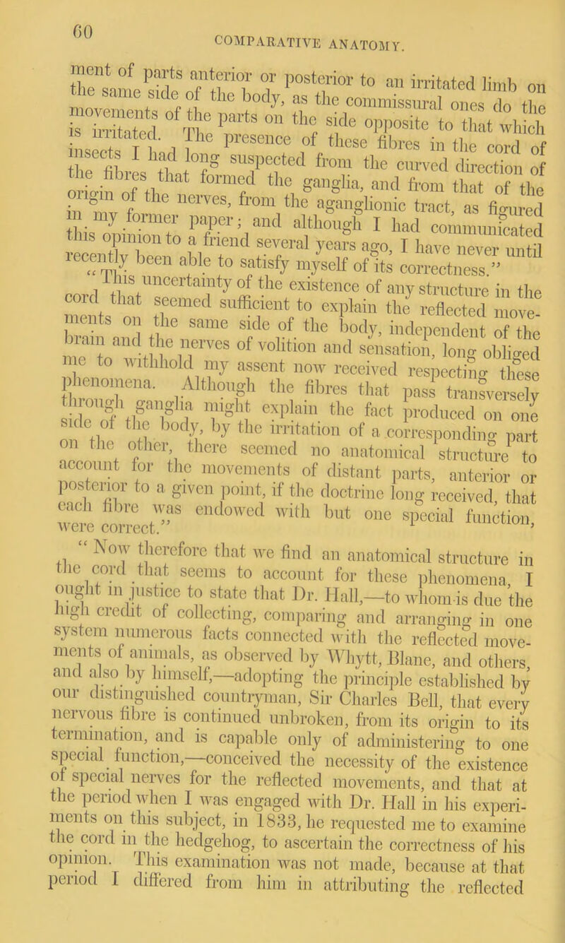 COMPARATIVE ANATOMY. t postt;rior to m m. 0„ ne same side of the body, as the commissural ones do tl.o is irritated ° rn° paitS °n th<J side °PPosite to that which j C j !he presence of fibres in the cord of insects I had long suspected from the curved direction of the fibres that formed the ganglia, and from that Tthl in 'mv°ff ^ neiVeS’ fl’°m the a§an»honic tract, as figured thisZiS^to rP’l aitll0Ugh 1 had commimicated opinion to a friend several years ago, I have never until “ Thi 8Pe 1° Sfify mysclf of »» correctness.” ns uncertainty of the existence of any structure in the cord that seemed sufficient to explain the reflected move ments on the same side of the body, independent of the bram and the nerves of volition and sensatioli, Wtabled me to withhold my assent now received respecting these phenomena. Although the fibres that pass transversely MrS?1? Tgif eXplahl- the fect Produced on one Side ol the body by the irritation of a .corresponding part on the other there seemed no anatomical structure* to account for the movements of distant parts, anterior or posterior to a given point, if the doctrine long received that coTOct”5 end0wed with but one sPecid function, Now therefore that we find an anatomical structure in the cord that seems to account for these phenomena I ought m justice to state that Dr. Hall,-to whom-is due the iugh ciecht of collecting, comparing and arranging in one system numerous facts connected with the reflected move- ments of animals, as observed by Wliytt, Blane, and others and also by himself,—adopting the principle established by our distinguished countryman, Sir Charles Bell, that every ncivous fibre is continued unbroken, from its origin to its termination, and is capable only of administering to one special function, conceived the necessity of the existence oi special nerves for the reflected movements, and that at the period when I was engaged with Dr. Hall in his experi- ments on this subject, in 1833, he requested me to examine the cord in the hedgehog, to ascertain the correctness of his opinion. This examination was not made, because at that period 1 differed from him in attributing the reflected