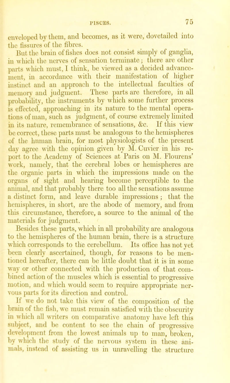 enveloped by them, and becomes, as it were, dovetailed into the fissures of the fibres. But the brain of fishes does not consist simply of ganglia, in which the nerves of sensation terminate; there are other parts which must, I think, be viewed as a decided advance- ment, in accordance with their manifestation of higher instinct and an approach to the intellectual faculties of memory and judgment. These parts are therefore, in all probability, the instruments by which some further process is effected, approaching in its nature to the mental opera- tions of man, such as judgment, of course extremely limited in its nature, remembrance of sensations, &c. If this view be correct, these parts must be analogous to the hemispheres of the human brain, for most physiologists of the present day agree with the opinion given by M. Cuvier in his re- port to the Academy of Sciences at Paris on M. Flourens’ work, namely, that the cerebral lobes or hemispheres are the organic parts in which the impressions made on the organs of sight and hearing become perceptible to the animal, and that probably there too all the sensations assume a distinct form, and leave durable impressions ; that the hemispheres, in short, are the abode of memory, and from this circumstance, therefore, a source to the animal of the materials for judgment. Besides these parts, which in all probability are analogous to the hemispheres of the human brain, there is a structure which corresponds to the cerebellum. Its office has not yet been clearly ascertained, though, for reasons to be men- tioned hereafter, there can be little doubt that it is in some way or other connected with the production of that com- bined action of the muscles which is essential to progressive motion, and which would seem to require appropriate ner- vous parts for its direction and control. If we do not take this view of the composition of the brain of the fish, we must remain satisfied with the obscurity in which all writers on comparative anatomy have left this subject, and be content to see the chain of progressive development, from the lowest animals up to man, broken, by which the study of the nervous system in these ani- mals, instead of assisting us in unravelling the structure