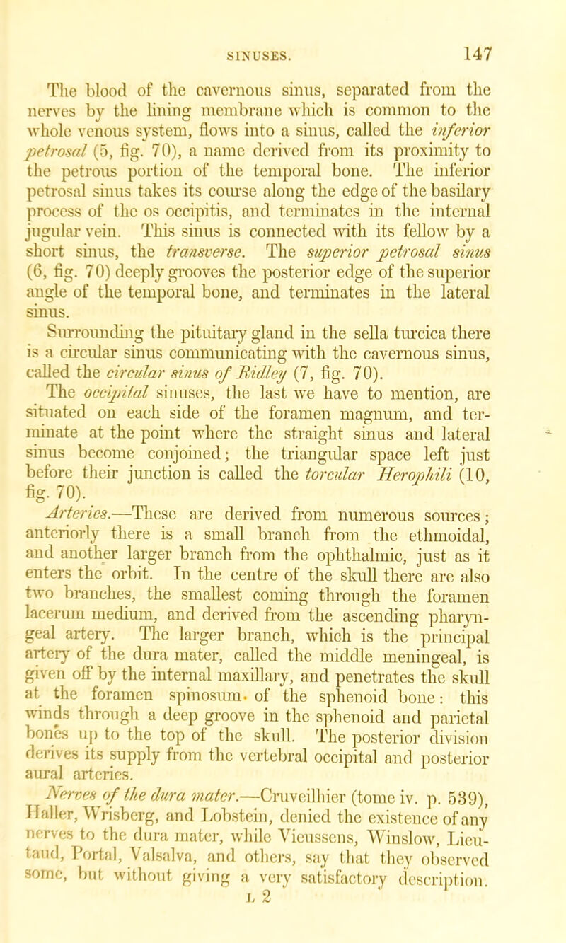 The blood of the cavernous sinus, separated from the nerves by the lining membrane which is common to the whole venous system, flows into a sinus, called the inferior petrosal (5, fig. 70), a name derived from its proximity to the petrous portion of the temporal bone. The inferior petrosal sinus takes its course along the edge of the basilary process of the os occipitis, and terminates in the internal jugular vein. This sinus is connected with its fellow by a short sinus, the transverse. The superior petrosal sinus (6, fig. 7 0) deeply grooves the posterior edge of the superior angle of the temporal bone, and terminates in the lateral sinus. Surrounding the pituitary gland in the sella turcica there is a circular sinus communicating with the cavernous sinus, called the circular sinus of Ridley (7, fig. 70). The occipital sinuses, the last we have to mention, are situated on each side of the foramen magnum, and ter- minate at the point where the straight sinus and lateral sinus become conjoined; the triangidar space left just before their junction is called the torcular Herophili (10, fig. 70). Arteries.—These are derived from numerous sources; anteriorly there is a small branch from the ethmoidal, and another larger branch from the ophthalmic, just as it enters the orbit. In the centre of the skull there are also two branches, the smallest coming through the foramen lacerum medium, and derived from the ascending pharyn- geal artery. The larger branch, which is the principal artery of the dura mater, called the middle meningeal, is given off by the internal maxillary, and penetrates the skidl at the foramen spinosum. of the sphenoid bone: this winds through a deep groove in the sphenoid and parietal bones up to the top ot the skull. The posterior division derives its supply from the vertebral occipital and posterior aural arteries. Nerves of the dura mater.—Cruveilhier (tome iv. p. 539), Haller, Wrisberg, and Lobstein, denied the existence of any nerves to the dura mater, while Yieussens, Winslow, Lieu- taud, Portal, Valsalva, and others, say that they observed some, but without giving a very satisfactory description.