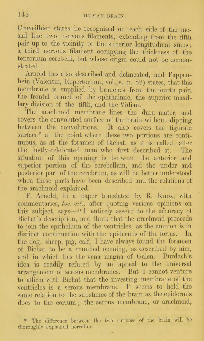 IIUMAX BRAIN. Cruveilhier states lie recognised on each side of the me- sial line two nervous filaments, extending from the fifth pair up to the vicinity of the superior longitudinal sinus; a third nervous filament occupying the thickness of the tentorium cercbelli, but whose origin could not be demon- strated. Arnold has also described and delineated, and Pappen- hein (Valentin, Repertorium, vol. v. p. 87) states, that this membrane is supplied by branches from the fourth pair, the frontal branch of the ophthalmic, the superior maxil- lary division of the fifth, and the Vidian. The arachnoid membrane lines the dura mater, and covers the convoluted surface- of the brain without dipping between the convolutions. It also covers the figurate surface* at the point where these two portions are conti- nuous, as at the foramen of Bichat, as it is called, after the justly-celebrated man who first described it. The situation of this opening is between the anterior and superior portion of the cerebellum, and the under and posterior part of the cerebrum, as will be better understood when these parts have been described and the relations of the arachnoid explained. F. Arnold, in a paper translated by R. Knox, with commentaries, loc. cit., after quoting various opinions on this subject, says—“ 1 entirely assent to the accuracy of Bichat’s description, and think that the arachnoid proceeds to join the epithelium of the ventricles, as the amnion is in distinct continuation with the epidermis of the foetus. In the dog, sheep, pig, calf, I have always found the foramen of Bichat to be a rounded opening, as described by him, and in which lies the vena magna of Galen. Burdach’s idea is readily refuted by an appeal to the universal arrangement of serous membranes. But I cannot venture to affirm with Bichat that the investing membrane of the ventricles is a serous membrane. It seems to hold the same relation to the substance of the brain as the epidermis does to the corium; the serous membrane, or arachnoid, * The difference between the two surfaces of the brain will be thoroughly explained hereafter.