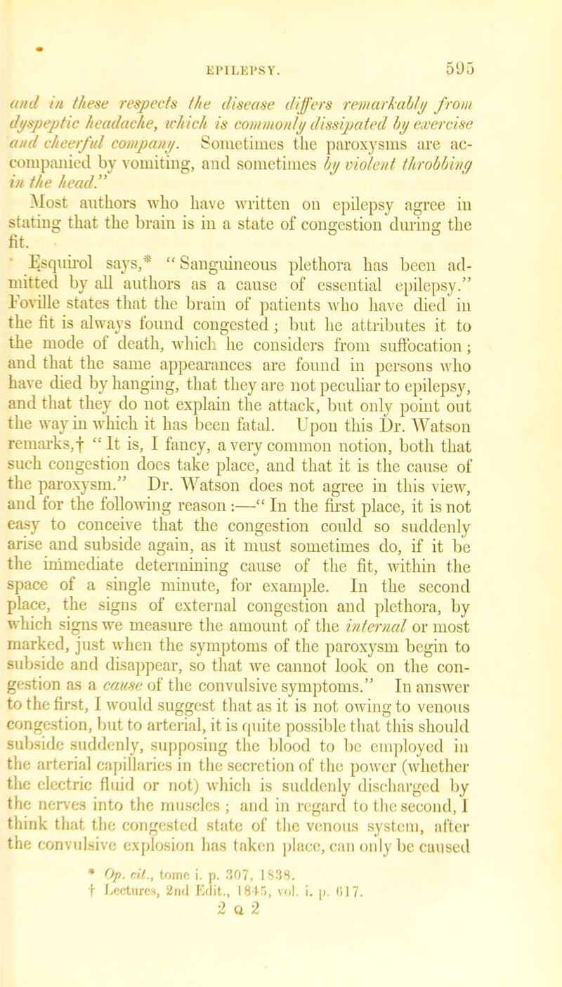 and in these respects the disease differs remarkably from dyspeptic headache, which is commonly dissipated by exercise and cheerful company. Sometimes the paroxysms are ac- companied by vomiting, and sometimes by violent throbbing in the head!' Most authors who have written on epilepsy agree in stating that the brain is in a state of congestion during the Esquirol says,* “ Sanguineous plethora has been ad- mitted by all authors as a cause of essential epilepsy.” koville states that the brain of patients who have died in the fit is always found congested; but he attributes it to the mode ot death, which he considers from suffocation; and that the same appearances are found in persons who have died by hanging, that they are not peculiar to epilepsy, and that they do not explain the attack, but only point out the way in which it has been fatal. Upon this Dr. Watson remarks,! “It is, I fancy, a very common notion, both that such congestion does take place, and that it is the cause of the paroxysm.” Dr. Watson does not agree in this view, and for the following reason:—“ In the first place, it is not easy to conceive that the congestion could so suddenly arise and subside again, as it must sometimes do, if it be the immediate determining cause of the fit, within the space of a single minute, for example. In the second place, the signs of external congestion and plethora, by which signs we measure the amount of the interned or most marked, just when the symptoms of the paroxysm begin to subside and disappear, so that we cannot look on the con- gestion as a cause of the convulsive symptoms.” In answer to the first, I would suggest that as it is not owing to venous congestion, but to arterial, it is quite possible that this should subside suddenly, supposing the blood to be employed in the arterial capillaries in the secretion of the power (whether the electric fluid or not) which is suddenly discharged by the nerves into the muscles ; and in regard to the second, 1 think that the congested state of the venous system, after the convulsive explosion has taken place, can only be caused * Op. nil., tome i. p. 307, 1S38. t Lectures, 2nd Edit., 1845, vol. i. p. 017. 2 a 2