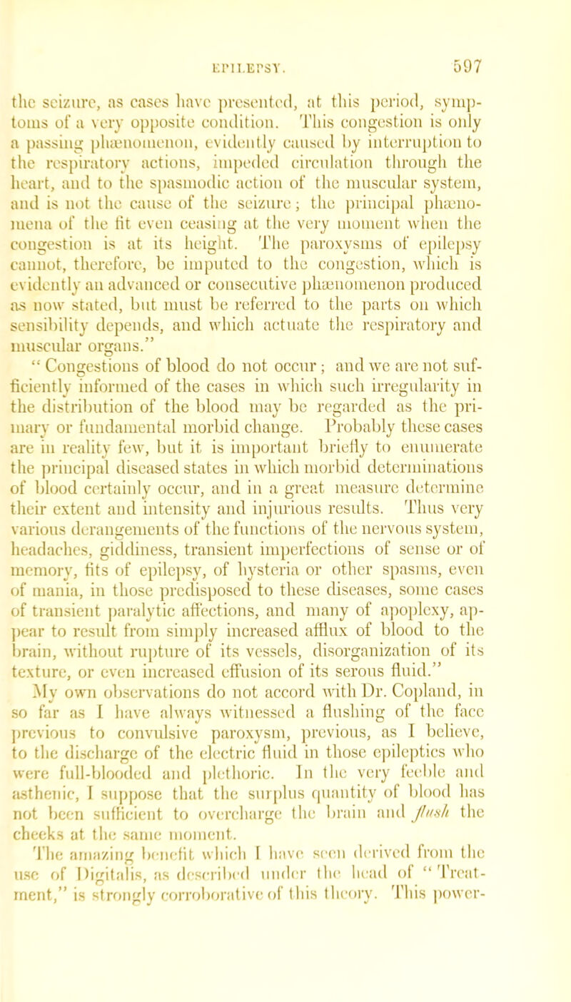 the seizure, as cases have presented, at this period, symp- toms of a very opposite condition. This congestion is only a passing phenomenon, evidently caused by interruption to the respiratory actions, impeded circulation through the heart, and to the spasmodic action of the muscular system, and is not the cause of the seizure; the principal pheno- mena of the fit even ceasing at the very moment when the congestion is at its height. The paroxysms of epilepsy cannot, therefore, be imputed to the congestion, which is evidently an advanced or consecutive phenomenon produced as now stated, but must be referred to the parts on which sensibility depends, and which actuate the respiratory and muscular organs.” “ Congestions of blood do not occur; and we are not suf- ficiently informed of the cases in which such irregularity in the distribution of the blood may be regarded as the pri- mary or fundamental morbid change. Probably these cases are in reality few, but it is important briefly to enumerate the principal diseased states in which morbid determinations of blood certainly occur, and in a great measure determine their extent and intensity and injurious results. Thus very various derangements of the functions of the nervous system, headaches, giddiness, transient imperfections of sense or of memory, tits of epilepsy, of hysteria or other spasms, even of mania, in those predisposed to these diseases, some cases of transient paralytic affections, and many of apoplexy, ap- pear to result from simply increased afflux of blood to the brain, without rupture of its vessels, disorganization of its texture, or even increased effusion of its serous fluid.” My own observations do not accord with Dr. Copland, in so far as 1 have always witnessed a flushing of the face previous to convulsive paroxysm, previous, as I believe, to the discharge of the electric fluid in those epileptics who were full-blooded and plethoric. In the very feeble and asthenic, I suppose that the surplus quantity of blood has not been sufficient to overcharge the brain and flush the cheeks at the same moment. The amazing benefit which 1 have seen derived from the use of Digitalis, as described under the head of “ Treat- ment,” is strongly corroborative of this theory. This power-