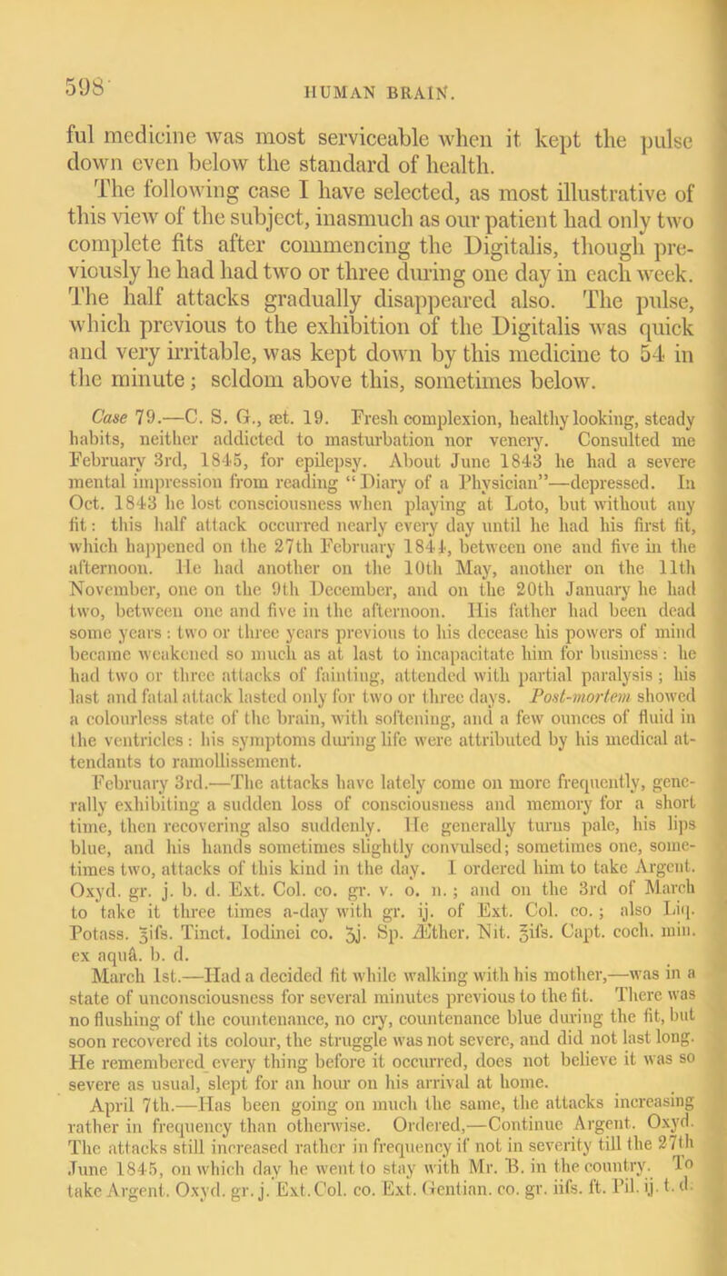 ful medicine was most serviceable when it kept the pulse down even below the standard of health. The following case I have selected, as most illustrative of this view of the subject, inasmuch as our patient had only two complete fits after commencing the Digitalis, though pre- viously he had had two or three during one day in each week. The half attacks gradually disappeared also. The pulse, which previous to the exhibition of the Digitalis was quick and very irritable, was kept down by this medicine to 54 in the minute ; seldom above this, sometimes below. Case 79.—C. S. G., jet. 19. Eresli complexion, healthy looking, steady habits, neither addicted to masturbation nor venery. Consulted me February 3rd, 1845, for epilepsy. About June 1843 he had a severe mental impression from reading “ Diary of a Physician”—depressed. In Oct. 1843 he lost consciousness when playing at Loto, but without any fit: this half attack occurred nearly every day until he had his first fit, which happened on the 27th February 1844, between one and five in the afternoon. He had another on the 10th May, another on the 11th November, one on the 9th December, and on the 20th January he had two, between one and five in the afternoon. Ilis father had been dead some years : two or three years previous to his decease his powers of mind became weakened so much as at last to incapacitate him for business: he had two or three attacks of fainting, attended with partial paralysis; his last and fatal attack lasted only for two or three days. Post-mortem showed a colourless state of the brain, with softening, anti a few ounces of fluid in the ventricles : bis symptoms during life were attributed by his medical at- tendants to ramollissement. February 3rd.—The attacks have lately come on more frequently, gene- rally exhibiting a sudden loss of consciousness and memory for a short time, then recovering also suddenly. He generally turns pale, his lips blue, and his hands sometimes slightly convulsed; sometimes one, some- times two, attacks of this kind in the day. I ordered him to take Argent. Oxyd. gr. j. b. d. Ext. Col. co. gr. v. o. n.; and on the 3rd of March to take it three times a-day with gr. ij. of Ext. Col. co.; also Liq. Potass, gifs. Tinct. Iodinei co. 5j- Sp. iEther. Nit. gifs. Capt. coch. min. ex aquA b. d. March 1st.—Had a decided fit while walking with his mother,—was in a state of unconsciousness for several minutes previous to the fit. There was no flushing of the countenance, no cry, countenance blue during the fit, but soon recovered its colour, the struggle was not severe, and did not last long. He remembered every thing before it occurred, does not believe it was so severe as usual, slept for an hour on his arrival at home. April 7th.—Has been going on much the same, the attacks increasing rather in frequency than otherwise. Ordered,—Continue Argent. Oxyd. The attacks still increased rather in frequency if not in severity till the 27th June 1845, on which day he went to stay with Mr. 13. in the country. 1° take Argent . Oxyd. gr. j. Ext. Col. co. Ext. Gentian, co. gr. iifs. It. Pil. ij * ^