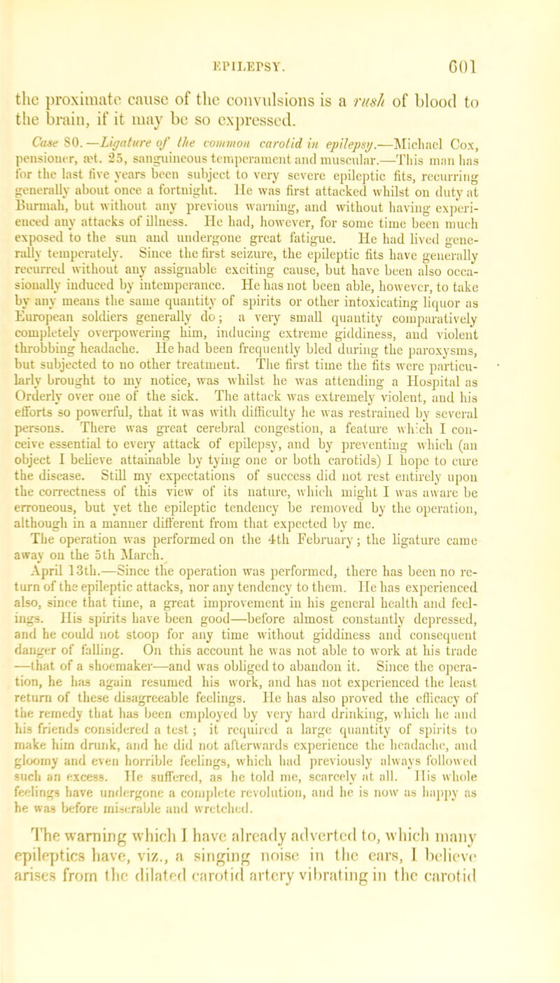 the proximate cause of the convulsions is a rush of blood to the brain, if it may be so expressed. Case SO. —Ligature of the common carotid in epilepsy.—Michael Cox, pensioner, ret. 25, sanguineous temperament and muscular.—This man has for the last live years been subject to very severe epileptic fits, recurring generally about once a fortnight, lie was first attacked whilst on duty at Burmah, but without any previous warning, and without having experi- enced any attacks of illness. He had, however, for some time been much exposed to the sun and undergone great fatigue. He had lived gene- rally temperately. Since the first seizure, the epileptic fits have generally recurred without any assignable exciting cause, but have been also occa- sionally induced by intemperance. He has not been able, however, to take by any means the same quantity of spirits or other intoxicating liquor as European soldiers generally do; a very small quantity comparatively completely overpowering him, inducing extreme giddiness, and violent throbbing headache. He had been frequently bled during the paroxysms, but subjected to no other treatment. The first time the fits were particu- larly brought to my notice, was whilst he was attending a Hospital as Orderly over one of the sick. The attack was extremely violent, and his efforts so powerful, that it was with difficulty he was restrained by several persons. There was great cerebral congestion, a feature which I con- ceive essential to every attack of epilepsy, and by preventing which (an object I believe attainable by tying one or both carotids) I hope to cure the disease. Still my expectations of success did not rest entirely upon the correctness of this view of its nature, which might I was aware be erroneous, but yet the epileptic tendency be removed by the operation, although in a manner different from that expected by me. The operation was performed on the 4th February; the ligature came away on the 5th March. April 13th.—Since the operation was performed, there has been no re- turn of the epileptic attacks, nor any tendency to them. He has experienced also, since that time, a great improvement in his general health and feel- ings. His spirits have been good—before almost constantly depressed, and he could not stoop for any time without giddiness and consequent danger of falling. On this account he was not able to work at his trade —that of a shoemaker—and was obliged to abandon it. Since the opera- tion, he has again resumed his work, and has not experienced the least return of these disagreeable feelings. He has also proved the efficacy of the remedy that has been employed by very hard drinking, which he and his friends considered a test; it required a large quantity of spirits to make him drunk, and he did not afterwards experience the headache, and gloomy and even horrible feelings, which had previously always followed such an excess. He suffered, as he told me, scarcely at all. His whole feelings have undergone a complete revolution, and he is now as happy as he was before miserable and wretched. The warning whicli I have already adverted to, which many epileptics have, viz., a singing noise in the ears, I believe arises from the dilated carotid artery vibrating in the carotid