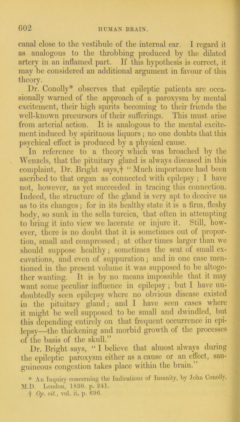 canal close to the vestibule of the internal ear. I regard it as analogous to the throbbing produced by the dilated artery in an inflamed part. If this hypothesis is correct, it may be considered an additional argument in favour of this theory. Dr. Conolly* observes that epileptic patients are occa- sionally warned of the approach of a paroxysm by mental excitement, their high spirits becoming to their friends the well-known precursors of then' sufferings. This must arise from arterial action. It is analogous to the mental excite- ment induced by spirituous liquors; no one doubts that this psychical effect is produced by a physical cause. In reference to a theory which was broached by the Wenzels, that the pituitary gland is always diseased in this complaint, Dr. Bright says,f “ Much importance had been ascribed to that organ as connected with epilepsy ; I have not, however, as yet succeeded in tracing this connection. Indeed, the structure of the gland is very apt to deceive us as to its changes ; for in its healthy state it is a firm, fleshy body, so sunk in the sella turcica, that often in attempting to bring it into view we lacerate or injure it. Still, how- ever, there is no doubt that it is sometimes out of propor- tion, small and compressed ; at other times larger than we should suppose healthy; sometimes the seat of small ex- cavations, and even of suppuration ; and in one case men- tioned in the present volume it was supposed to be altoge- ther wanting. It is by no means impossible that it may want some peculiar influence in epilepsy ; but I have un- doubtedly seen epilepsy where no obvious disease existed in the pituitary gland; and I have seen cases where it might be well supposed to be small and dwindled, but this depending entirely on that frequent occurrence in epi- lepsy—the thickening and morbid growth of the processes of the basis of the skull.” Dr. Bright says, “ I believe that almost always during the epileptic paroxysm either as a cause or an effect, san- guineous congestion takes place within the brain.” * An Inquiry concerning the Indications oi Insanity, by John Conolly, M.D. London, 1830. p. 241. f Op. cit., vol. ii. p. 696.