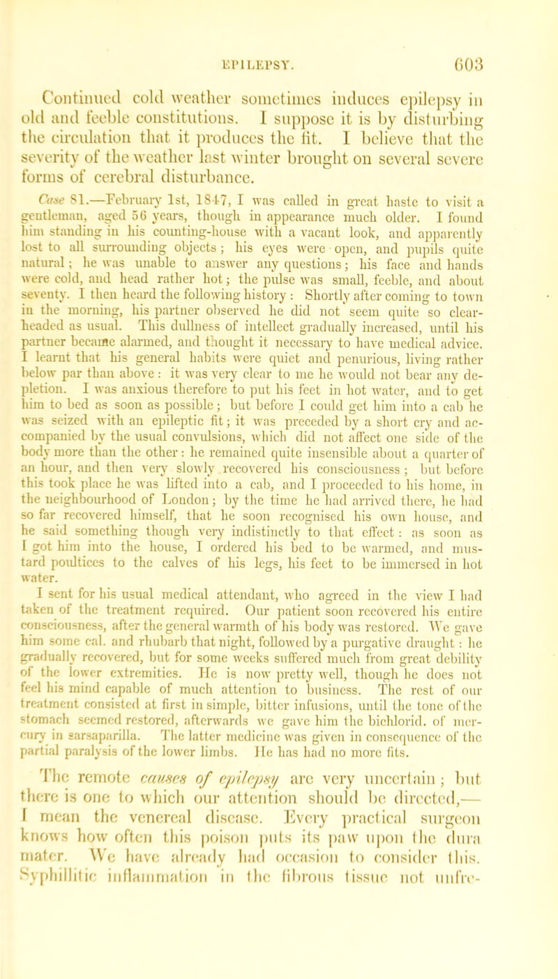 Continued cold weather sometimes induces epilepsy in old and feeble constitutions. I suppose it is by disturbing the circulation that it produces the fit. I believe that the severity of the weather last winter brought on several severe forms of cerebral disturbance. Case 81.—February 1st, 1847, I was called in great haste to visit a gentleman, aged 56 years, though in appearance much older. I found him standing in his counting-house with a vacant look, and apparently lost to all surrounding objects; his eyes were open, and pupils quite natural; he was unable to answer any questions; his face and hands were cold, and head rather hot; the pulse was small, feeble, and about seventy. I then heard the following history : Shortly after coming to town in the morning, his partner observed he did not' seem quite so clear- headed as usual. This dullness of intellect gradually increased, until his partner became alarmed, and thought it necessary to have medical advice. I learnt that his general habits were quiet and penurious, living rather below par than above : it was very clear to me he would not bear any de- pletion. I was anxious therefore to put his feet in hot water, and to get him to bed as soon as possible; but before I could get him into a cab he was seized with an epileptic fit; it was preceded by a short cry and ac- companied by the usual convulsions, which did not affect one side of the body more than the other: he remained quite insensible about a quarter of an horn-, and then very slowly recovered his consciousness ; but before this took place he was lifted into a cab, and I proceeded to his home, in the neighbourhood of Loudon; by the time lie had arrived there, he had so far recovered liiraself, that he soon recognised his own house, and he said something though very indistinctly to that effect: as soon as I got him into the house, I ordered his bed to be warmed, and mus- tard poidtices to the calves of his legs, his feet to be immersed in hot water. I sent for his usual medical attendant, who agreed in the view I had taken of the treatment required. Our patient soon recovered his entire consciousness, after the general warmth of his body was restored. We gave him some cal. and rhubarb that night, followed by a purgative draught: he gradually recovered, but for some weeks suffered much from great debility of the lower extremities. He is now pretty well, though he does not feel his mind capable of much attention to business. The rest of our treatment consisted at first in simple, bitter infusions, until the tone of the stomach seemed restored, afterwards we gave him the bichlorid. of mer- cury in sarsaparilla. The latter medicine was given in consequence of the partial paralysis of the lower limbs. 1 le has had no more fits. The remote causes of epilepsy are very uncertain; but there is one to which our attention should be directed,— I mean the venereal disease. Every practical surgeon knows how often this poison puts its paw upon (lie dura mater. We have already had occasion to consider this. Syphillitic inflammation in the fibrous tissue not unfre-