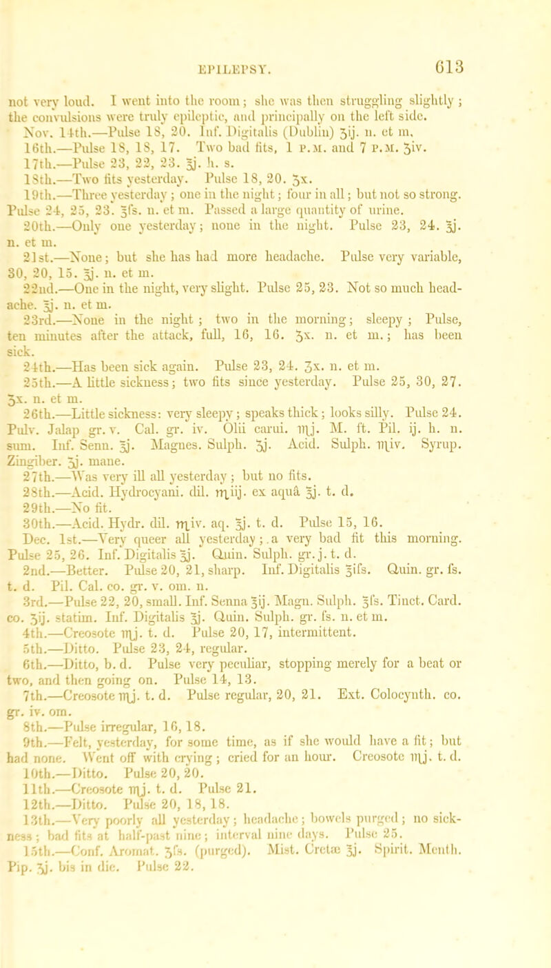 G13 not very loud. I went into the room; she was then struggling slightly ; the convulsions were truly epileptic, and principally on the left side. Nov. 14th.—Pulse IS, 20. Inf. Digitalis (Dublin) 5(j. n. et m, 16th.—Pulse IS, IS, 17. Two bad fits, 1 p.m. and 7 P.M. $iv. 17th.—Pulse 23, 22, 23. Bj- h. s. ISth.—Two tits yesterday. Pulse 18, 20. 5X- 19th.—Three yesterday; one in the night; four in all; but not so strong. Pulse 24, 25, 23. 5(3. n. etm. Passed a large quantity of urine. 20th.—Only one yesterday; none in the night. Pulse 23, 24. Bj- n. et m. 21st.—None; but she has had more headache. Pulse very variable, 30, 20, 15. Bj- u. et m. 22ud.—One in the night, very slight. Pulse 25, 23. Not so much head- ache. 3]. n. et m. 23rd.—None in the night ; two in the morning; sleepy ; Pulse, ten minutes after the attack, full, 16, 16. 5X- 11 • et m.; has been sick. 24th.—Has been sick again. Pulse 23, 24. 3X- n. et m. 25th.—A little sickness; two fits since yesterday. Pulse 25, 30, 27. 5x. n. et m. 26th.—Little sickness: very sleepy; speaks thick; looks silly. Pulse 24. Pulv. Jalap gr. v. Cal. gr. iv. Olii carui. iqj. M. ft. Pil. ij. h. n. sum. Inf. Senn. Bj- Magues. Sulph. 5j. Acid. Sulph. iqiv. Syrup. Zingiber. 5j- niane. 27th.—Was very ill all yesterday ; but no fits. 28th.—Acid. Hydrocyani. dil. nqiij. ex aqua Bj- t. d. 29th.—No fit. 30th.—Acid. Hydr. dil. rqiv. aq. Bj- t. d. Pulse 15, 16. Dec. 1st.—Very queer all yesterday;. a very bad fit this morning. Pulse 25, 26. Inf. Digitalis Bj- Quin. Sulph. gr.j.t. d. 2nd.—Better. Pulse 20, 21, sharp. Inf. Digitalis B'fs. Quin. gr. fs. t. d. Pil. Cal. co. gr. v. om. 11. 3rd.—Pulse 22, 20, small. Inf. Senna B'j- Magn. Sulph. Bl’s- Tiuct. Card, co. Jij. statim. Inf. Digitalis Bj- Quin. Sulph. gr. fs. n. etm. 4th.—Creosote iqj. t. d. Pulse 20, 17, intermittent. 5th.—Ditto. Pulse 23, 24, regular. 6th.—Ditto, b. d. Pulse very peculiar, stopping merely for a beat or two, and then going on. Pulse 14, 13. 7th.—Creosote iqj. t. d. Pulse regular, 20, 21. Ext. Colocynth. co. gr. iv. om. 8th.—Pulse irregular, 16,18. 9th.—Pelt, yesterday, for some time, as if she would have a fit; but had none. Went off with crying ; cried for an hour. Creosote iqj. t. d. 10th.—Ditto. Pulse 20, 20. 11th.—Creosote rqj. t. d. Pulse 21. 12th.—Ditto. Pulse 20, 18,18. 13th.—Very poorly all yesterday; headache; bowels purged; no sick- ness; bad fits at half-past nine; interval nine days. Pulse 25. 15th.—Conf. Arornat. 3fs. (purged). Mist. Cretce Bj- Spirit. Menth. Pip. 3j. bis in die. Pulse 22.