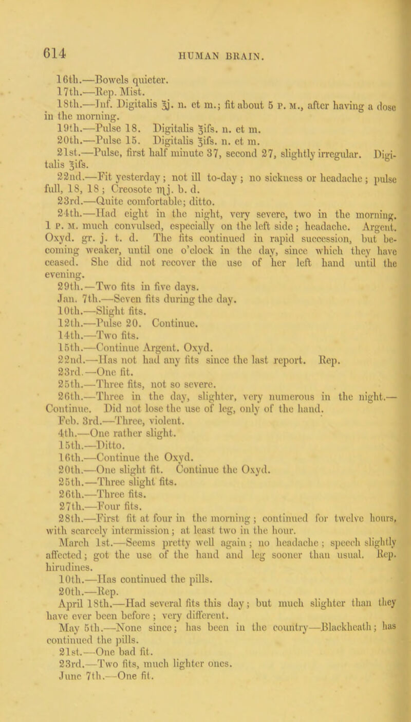 16ili.—Bowels quieter. 17 th.—Hep. Mist. 18tli.—Inf. Digitalis 5j. n. ct m.; fit about 5 r. m., after having a dose in the morning. 19th.—Pulse 18. Digitalis ^ifs. n. et m. 20th.—Pulse 15. Digitalis ^ifs. n. et m. 21st.—Pulse, first half minute 37, second 27, slightly irregular. Digi- talis 5ifs. 22nd.—Fit yesterday; not ill to-day ; no sickness or headache; pulse full, IS, 18 ; Creosote iiy. b. d. 23rd.—Quite comfortable; ditto. 24th.—Had eight in the night, very severe, two in the morning. 1 p. M. much convulsed, especially on the left side ; headache. Argent. Oxyd. gr. j. t. d. The fits continued in rapid succession, but be- coming weaker, until one o’clock in the day, since which they have ceased. She did not recover the use of her left hand until the evening. 29th.—Two fits in five days. Jan. 7th.—Seven fits during the day. 10th.—Slight fits. 12th.—Pulse 20. Continue. 14th.—Two fits. 15th.—Continue Argent. Oxyd. 22nd.—Has not had any fits since the last report. Rep. 23rd.—One fit. 25th.—Three fits, not so severe. 26tli.—Three in the day, slighter, very numerous in the night.— Continue. Did not lose the use of leg, only of the hand. Feb. 3rd.—Three, violent. 4th.—One rather slight. 15 th.—Ditto. 16th.—Continue the Oxyd. 20th.—One slight fit. Continue the Oxyd. 25th.—Three slight fits. 26th.—Three fits. 27th.—Four fits. 28th.—First fit at four in the morning ; continued for twelve hours, with scarcely intermission; at least two in the hour. March 1st.—Seems pretty well again; no headache; speech slightly affected; got the use of the hand and leg sooner than usual. Rep. hirudines. 10th.—Has continued the pills. 20tli.—Rep. April 18th.—Had several fits this day; but much slighter than they have ever been before ; very different. May 5th.—None since; has been in the country—Blaekheath; has continued the pills. 21st.—One bad fit. 23rd.—Two fits, much lighter ones. June 7<h.—One fit.