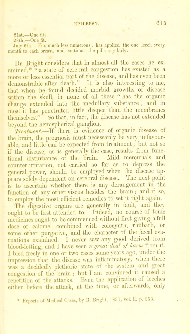 21st.—One fit. 2Sth.—One fit. July 6th.—Fits much less numerous; has applied the one leech every month to each breast, and continues the pills regularly. Dr. Bright considers that in almost all the cases he ex- amined,* “ a state of cerebral congestion has existed as a more or less essential part of the disease, and has even been demonstrable after death.” It is also interesting to me, that when he found decided morbid growths or disease within the skull, in none of all these “ has the organic change extended into the medullary substance; and in most it has penetrated little deeper than the membranes themselves.” So that, in fact, the disease has not extended beyond the hemispherical ganglion. Treatment.—If there is evidence of organic disease of the brain, the prognosis must necessarily be very unfavour- able, and little can be expected from treatment; but not so if the disease, as is generally the case, results from func- tional disturbance of the brain. Mild mercurials and counter-irritation, not carried so far as to depress the general power, should be employed when the disease ap- pears solely dependent on cerebral disease. The next point is to ascertain whether there is any derangement in the function of any other viscus besides the brain; and if so, to employ the most efficient remedies to set it right again. The digestive organs are generally in fault, and they ought to be first attended to. Indeed, no course of tonic medicines ought to be commenced without first giving a full dose of calomel combined with colocynth, rhubarb, or some other purgative, and the character of the faecal eva- cuations examined. I never saw any good derived from blood-letting, and I have seen a great deal of harm from it. I bled freely in one or two cases some years ago, under the impression that the disease was inflammatory, when there was a decidedly plethoric state of the system and great congestion of the brain ; but I am convinced it caused a repetition of the attacks. Even the application ol leeches either before the attack, at the time, or afterwards, only * Reports of Medical Gases, by R- Fright, 1831, vol. ii. p. 553.